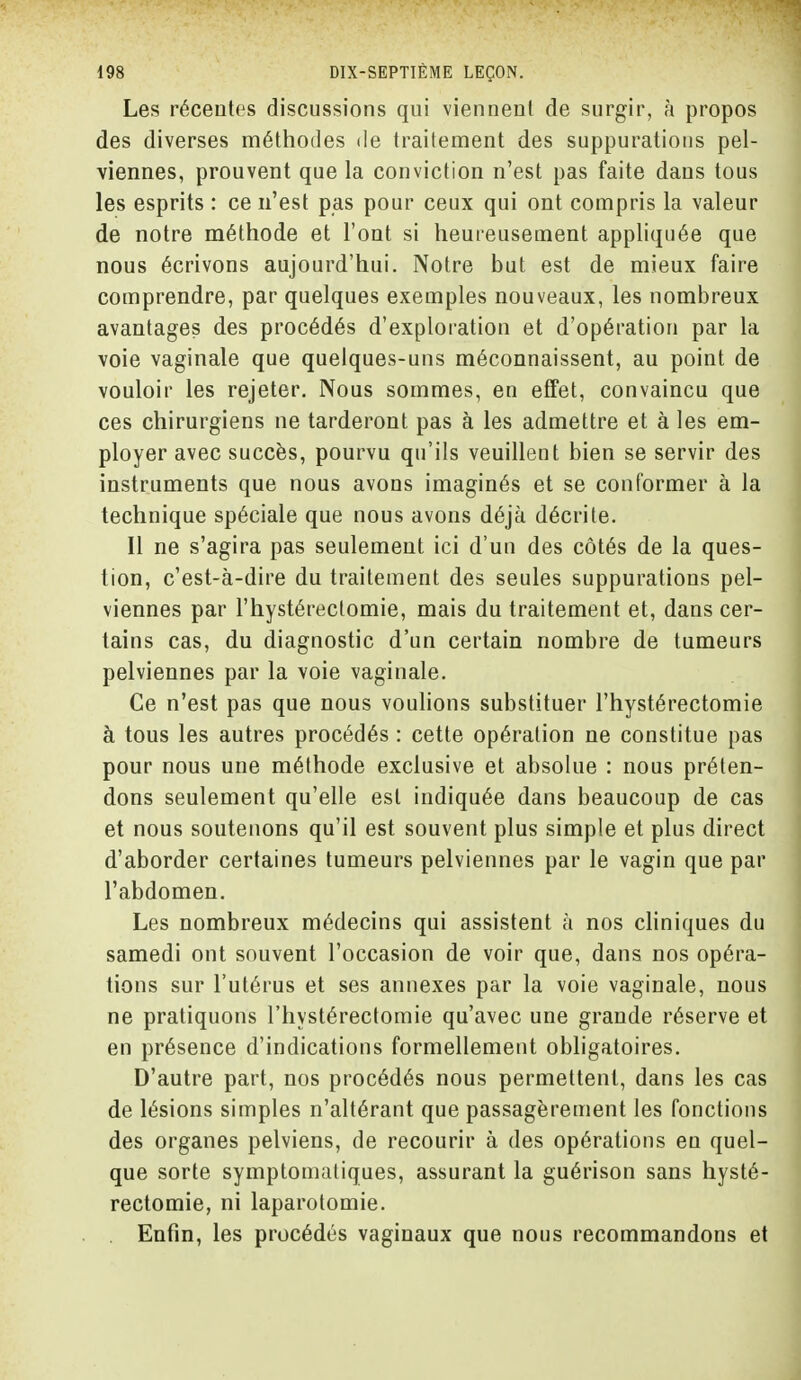 Les récentes discussions qui viennent de surgir, à propos des diverses méthodes de traitement des suppurations pel- viennes, prouvent que la conviction n'est pas faite dans tous les esprits : ce n'est pas pour ceux qui ont compris la valeur de notre méthode et l'ont si heureusement appliquée que nous écrivons aujourd'hui. Notre but est de mieux faire comprendre, par quelques exemples nouveaux, les nombreux avantages des procédés d'exploration et d'opération par la voie vaginale que quelques-uns méconnaissent, au point de vouloir les rejeter. Nous sommes, en effet, convaincu que ces chirurgiens ne tarderont pas à les admettre et à les em- ployer avec succès, pourvu qu'ils veuillent bien se servir des instruments que nous avons imaginés et se conformer à la technique spéciale que nous avons déjà décrite. Il ne s'agira pas seulement ici d'un des côtés de la ques- tion, c'est-à-dire du traitement des seules suppurations pel- viennes par l'hystéreclomie, mais du traitement et, dans cer- tains cas, du diagnostic d'un certain nombre de tumeurs pelviennes par la voie vaginale. Ce n'est pas que nous voulions substituer l'hystérectomie à tous les autres procédés : cette opération ne constitue pas pour nous une méthode exclusive et absolue : nous préten- dons seulement qu'elle est indiquée dans beaucoup de cas et nous soutenons qu'il est souvent plus simple et plus direct d'aborder certaines tumeurs pelviennes par le vagin que par l'abdomen. Les nombreux médecins qui assistent à nos cliniques du samedi ont souvent l'occasion de voir que, dans nos opéra- tions sur l'utérus et ses annexes par la voie vaginale, nous ne pratiquons l'hystérectomie qu'avec une grande réserve et en présence d'indications formellement obligatoires. D'autre part, nos procédés nous permettent, dans les cas de lésions simples n'altérant que passagèrement les fonctions des organes pelviens, de recourir à des opérations en quel- que sorte symptomaliques, assurant la guérison sans hysté- rectomie, ni laparotomie. Enfin, les procédés vaginaux que nous recommandons et