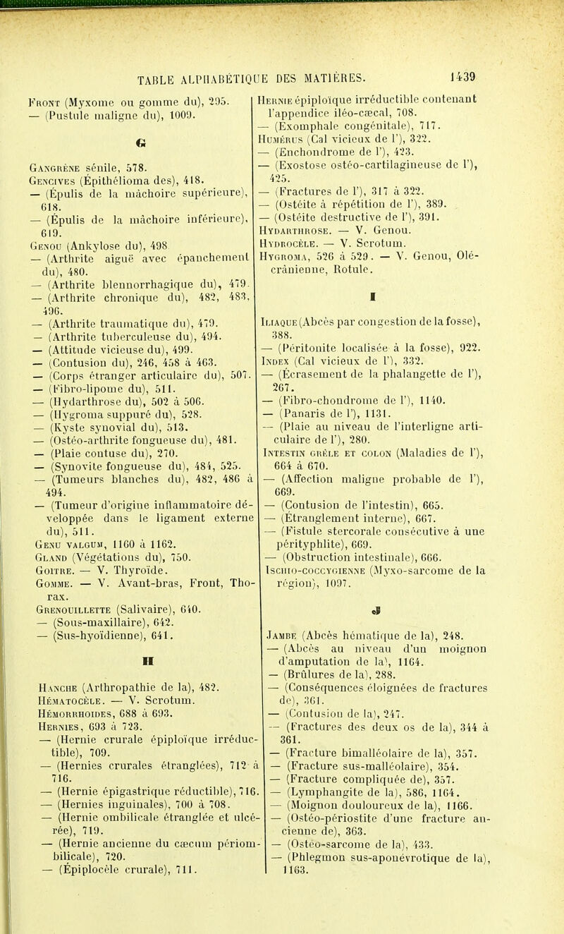 blennorrhagique chronique du), du), 482, 479. , 494. Front (Myxome ou gomme du), 295. — (Pustule maligne du), 1009. Gangrène sénile, 578. Gencives (Épithélioma des), 418. — (Épulis de la mâchoire supérieure), 618. — (Épulis de la mâchoire inférieure), 619. Genou (Ankylose du), 498 — (Arthrite aiguë avec épanchemenl du), 480. — (Arthrite — (Arthrite 49G. — (Arthrite traumatique du), — (Arthrite tuberculeuse du) — (Attitude vicieuse du), 499. — (Contusion du), 246, 458 à 463. — (Corps étranger articulaire du), — (Fibro-lipome du), 511. — (Ilydarthrose du), 502 à 50G. — (Hygroma suppuré du), 528. — (Kyste synovial du), 513. — (Ostéo-arthrite fongueuse du), 481. — (Plaie contuse du), 270. — (Synovite fongueuse du), 484, 525. — (Tumeurs blanches du), 482, 486 à 494. — (Tumeur d'origine inflammatoire dé- veloppée dans le ligament externe du), 511. Genu valgum, 1160 à 1162. Gland (Végétations du), 750. Goitre. — V. Thyroïde. Gomme. — V. Avant-bras, Front, Tho- rax. Grenouillette (Salivaire), — (Sous-maxillaire), 642. — (Sus-hyoïdienne), 641. 479. 483, 107. 640. ■I Hanche (Arlhropathie de la), 482. Hématocèle. — V. Scrotum. Hémorrhoides, 088 à 693. Hernies, 693 à 723. —• (Hernie crurale épiploïque irréduc- tible), 709. — (Hernies crurales étranglées), 712 à 716. — (Hernie épigastrique réductible), 716. — (Hernies inguinales), 700 à 708. — (Hernie ombilicale étranglée et ulcé- rée), 719. — (Hernie ancienne du cœcum périom- bilicale), 720. — (Épiplocèle crurale), 711. Hernie épiploïque irréductible contenant l'appendice iléo-caecal, 708. (Exomphale congénitale), 717. Humérus (Cal vicieux de 1'), 322. — (Enchondrome de 1'), 423. — (Exostose ostéo-cartilagineuse de 1'), 425. — (Fractures de F), 317 à 322. — (Ostéite à répétition de 1'), 389. — (Ostéite destructive de 1'), 391. Hydarthrose. — V. Genou. Hydrocèle. — V. Scrotum. Hygroma, 526 à 529. — V. Genou, Olé- crànienne, Rotule. Iliaque (Abcès par congestion de la fosse), 388. — (Péritonite localisée à la fosse), 922. Index (Cal vicieux de 1'), 332. — (Écrasement de la phalangette de 1'), 267. — (Fibro-chondrome de F), 1140. — (Panaris de 1'), 1131. — (Plaie au niveau de l'interligne arti- culaire de F), 280. Intestin grêle et colon (Maladies de F), 664 à 670. — (Affection maligne probable de F), 669. — (Contusion de l'intestin), 665. — (Étranglement interne), 667. — (Fistule stercorale consécutive à une pérityphlite), 669. — (Obstruction intestinale), 666. Isciiio-coccygienne (Myxo-sarcome de la région), 1097. «I Jambe (Abcès hématique de la), 248. — (Abcès au niveau d'un moignon d'amputation de la), 1164. — (Brûlures de la), 288. — (Conséquences éloignées de fractures de), 361. — (Contusion de la), 247. — (Fractures des deux os de la), 344 à 361. — (Fracture bimalléolaire de la), 357. — (Fracture sus-malléolaire), 354. — (Fracture compliquée de), 357. — (Lymphangite de la), 586, 1164. — (Moignon douloureux de la), 1166. — (Ostéo-périostite d'une fracture an- cienne de), 363. — (Osteo-sarcome de la), 433. — (Phlegmon sus-aponévrotique de la), 1163.