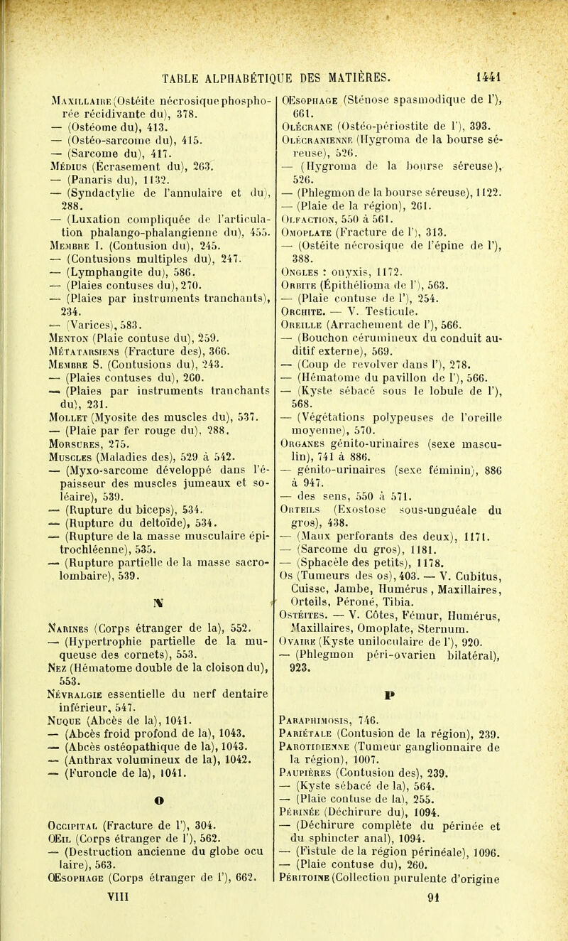 Maxillaire (Ostéite nécrosique phospho- rée récidivante du), 378. — (Ostéome du), 413. — (Ostéo-sarcome du), 415. — (Sarcome du), 417. Médius (Écrasement du), 263. — (Panaris du), 1132. — (Syndactylie de l'annulaire et du), 288. — (Luxation compliquée de l'articula- tion phalango-phalangienne du), 455. Membre I. (Contusion du), 245. — (Contusions multiples du), 247. — (Lymphangite du), 586. — (Plaies contuses du), 270. — (Plaies par instruments tranchants), 234. — (Varices), 583. Menton (Plaie coutuse du), 259. Métatarsiens (Fracture des), 366. Membre S. (Contusions du), 243. — (Plaies contuses du), 260. — (Plaies par instruments tranchants du), 231. Mollet (Myosite des muscles du), 537. — (Plaie par fer rouge du), 288. Morsures, 275. Muscles (Maladies des), 529 à 542. — (Myxo-sarcome développé dans l'é- paisseur des muscles jumeaux et so- léaire), 539. — (Rupture du biceps), 534. — (Rupture du deltoïde), 534. — (Rupture de la masse musculaire épi- trochléenne), 535. — (Rupture partielle de la masse sacro- lombaire), 539. I\T Narines (Corps étranger de la), 552. — (Hypertrophie partielle de la mu- queuse des cornets), 553. Nez (Hématome double de la cloison du), 553. Névralgie essentielle du nerf dentaire inférieur, 547. Nuque (Abcès de la), 1041. — (Abcès froid profond de la), 1043. — (Abcès ostéopathique de la), 1043. — (Anthrax volumineux de la), 1042. — (Furoncle delà), 1041. O Occipital (Fracture de 1'), 304. OEil (Corps étranger de 1'), 562. — (Destruction ancienne du globe ocu laire), 563. Œsophage (Corps étranger de 1'), 662. VIII OEsophage (Sténose spasmodique de 1'), 661. Olécrane (Ostéo-périostite de 1'), 393. Olécranienne (ITygroma de la bourse sé- reuse), 526. — (Hygroma do la bourse séreuse), 526/ — (Phlegmon de la bourse séreuse), 1122. — (Plaie de la région), 261. Olfaction, 550 à 561. Omoplate (Fracture de 1'), 313. — (Ostéite nécrosique de l'épine de 1'), 388. Ongles : onyxis, 1172. Orbite (Épithélioma de 1'), 563. — (Plaie contuse de 1'), 254. Orchite. — V. Testicule. Oreille (Arrachement de 1'), 566. — (Bouchon cérumineux du conduit au- ditif externe), 569. — (Coup de revolver dans I'), 278. — (Hématome du pavillon de 1'), 566. — (Kyste sébacé sous le lobule de 1'), 568. — (Végétations polypeuses de l'oreille moyenne), 570. Organes génito-urinaires (sexe mascu- lin), 741 à 886. — génito-urinaires (sexe féminin), 886 à 947. — des sens, 550 à 571. Orteils (Exostose sous-unguéale du gros), 438. — (Maux perforants des deux), 1171. — (Sarcome du gros), 1181. — (Sphacèle des petits), 1178. Os (Tumeurs des os), 403. — V. Cubitus, Cuisse, Jambe, Humérus , Maxillaires, Orteils, Péroné, Tibia. Ostéites. — V. Côtes, Fémur, Humérus, Maxillaires, Omoplate, Sternum. Ovaire (Kyste uniloculaire de 1'), 920. — (Phlegmon péri-ovarien bilatéral), 923. P Pabaphimosis, 746. Pariétale (Contusion de la région), 239. Parotipienne (Tumeur ganglionnaire de la région), 1007. Paupières (Contusion des), 239. — (Kyste sébacé de la), 564. — (Plaie coutuse de la), 255. Périnée (Déchirure du), 1094. — (Déchirure complète du périnée et du sphincter anal), 1094. — (Fistule delà région périnéale), 1096. — (Plaie contuse du), 260. Péritoine (Collection purulente d'origine 91