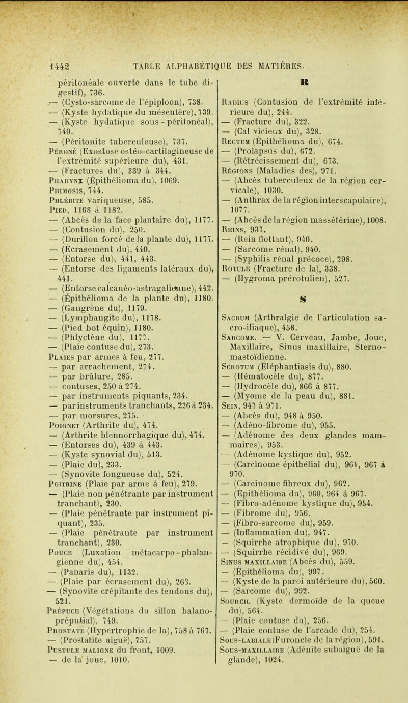 péritonéale ouverte dans le tube di- gestif), 736. — (Cysto-sarcome de l'épiplooii), 738. — (Kyste hydatique du mésentère), 739. — (Kyste hydatique sous - péritonéal), 740. — (Péritonite tuberculeuse), 737. Péroné (Exostose ostéo-cartilagineuse de l'extrémité supérieure du), 431. — (Fractures du), 339 à 344. Pharynx (Épithélioma du), 10G9. Phimosis, 744. Phlébite variqueuse, 585. Pied, 11GS à 1182. — (Abcès de la face plantaire du), 1177. — (Contusion du), 250. — (Durillon forcé delà plante du), 1177. — (Écrasement du), 440. — (Entorse du), 441, 443. — (Entorse des ligaments latéraux du), 441. — (Entorse calcanéo-astragalieaine), 442. — (Épithélioma de la plante du), 1180. — (Gangrène du), 1179. — (Lymphangite du), 1178. — (Pied bot équin), 1180. — (Phlyctène du), 1177. — (Plaie contuse du), 273. Plaies par armes à feu, 277. — par arrachement, 274. — par brûlure, 285. — contuses, 250 à 274. — par instruments piquants, 234. — par instruments tranchants, 22Gà234. — par morsures, 275. Poignet (Arthrite du), 474. — (Arthrite blennorrhagique du), 474. — (Entorses du), 439 à 443. — (Kyste synovial du), 513. — (Plaie du), 233. — (Synovite fongueuse du), 524. Poitrine (Plaie par arme à feu), 279. — (Plaie non pénétrante par instrument tranchant), 230. — (Plaie pénétrante par instrument pi- quant), 235. — (Plaie pénétrante par instrument tranchant), 230. Pouce (Luxation métacarpo-phalan- gienne du), 454. — (Panaris du), 1132. — ^laie par écrasement du), 263. — (Synovite crépitante des tendons du), 521. Prépuce (Végétations du sillon balano- prépuWal), 749. Prostate (Hypertrophie de la), 758 à 767. — (Prostatite aiguë), 757. Pustule maligne du frout, 1009. — de la joue, 1010. Il Radius (Contusion de l'extrémité infé- rieure du), 244. — (Fracture du), 322. — (Cal vicieux du), 328. Rectum (Épithélioma du), 674. — (Prolapsus du), 672. — (Rétrécissement du), 673. Régions (Maladies des), 971. — (Abcès tuberculeux de la région cer- vicale), 1030. — (Anthrax de la région interscapulaire), 1077. — (Abcèsdelarégion massétériue), 1008. Reins, 937. — (Rein flottant), 940. — (Sarcome rénal), 940. — (Syphilis rénal précoce), 298. Rotule (Fracture de la), 338. — (Hygroma prérotulieu), 527. Sacrum (Arthralgie de l'articulation sa- cro-iliaque), 458. Sarcome. — V. Cerveau, Jambe, Joue, Maxillaire, Sinus maxillaire, Sterno- mastoïdienne. Scrotum (Éléphantiasis du), 880. — (Hématocèle du), 877. — (Hydrocèle du), 866 à 877. — (Myome de la peau du), 881. Sein, 947 à 971. — (Abcès du), 948 à 950. — (Adéno-fibrome du), 955. — (Adénome des deux glandes mam- maires), 953. — (Adénome kystique du), 952. — (Carcinome épithélial du), 96i, 967 à 970. — (Carcinome fibreux du), 962. — (Épithélioma du), 960, 964 à 967. — (Fibro-adénonie kystique du), 954. — (Fibrome du), 956. — (Fibro-sarcome du), 959. — (Inflammation du), 947. — (Squirrhe atrophique du), 970. — (Squirrhe récidivé du), 969. Sinus maxillaire (Abcès du), 559. — (Épithélioma du), 997. — (Kyste de la paroi antérieure du), 560. — (Sarcome du), 992. Sourcil (Kyste dermoïde de la queue du), 564. — (Plaie contuse du), 256. — (Plaie contuse de l'arcade du), 254. Sous-labiale (Furoncle de la région), 591. Sous-maxillaire (Adénite subaiguë de la glande), 1024.
