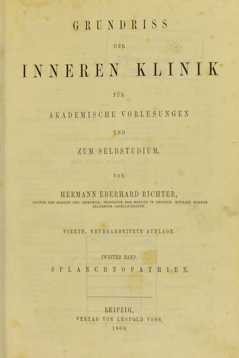 GRUNDRISS DER INNEREN KLINIK FÜR AKADEMISCHE VORLESUNGEN UND ZUM SELBSTUDIUM. VON HERMANN EBERHARD RICHTER, DOCTOR DER MEDICIN UND CHIRURGIE, PROFESSOR DER MEDICIN IN DRESDEN, MITGLIED MEHRER GELEHRTER GESELLSCHAFTEN. VIERTE, NEUBEARBEITETE AUFLÄGE. ZWEITER BAND. SPLANCHNOPATHIEN. LEIPZIG, VERLAG VON LE0P0»LD VOSS. 1860.