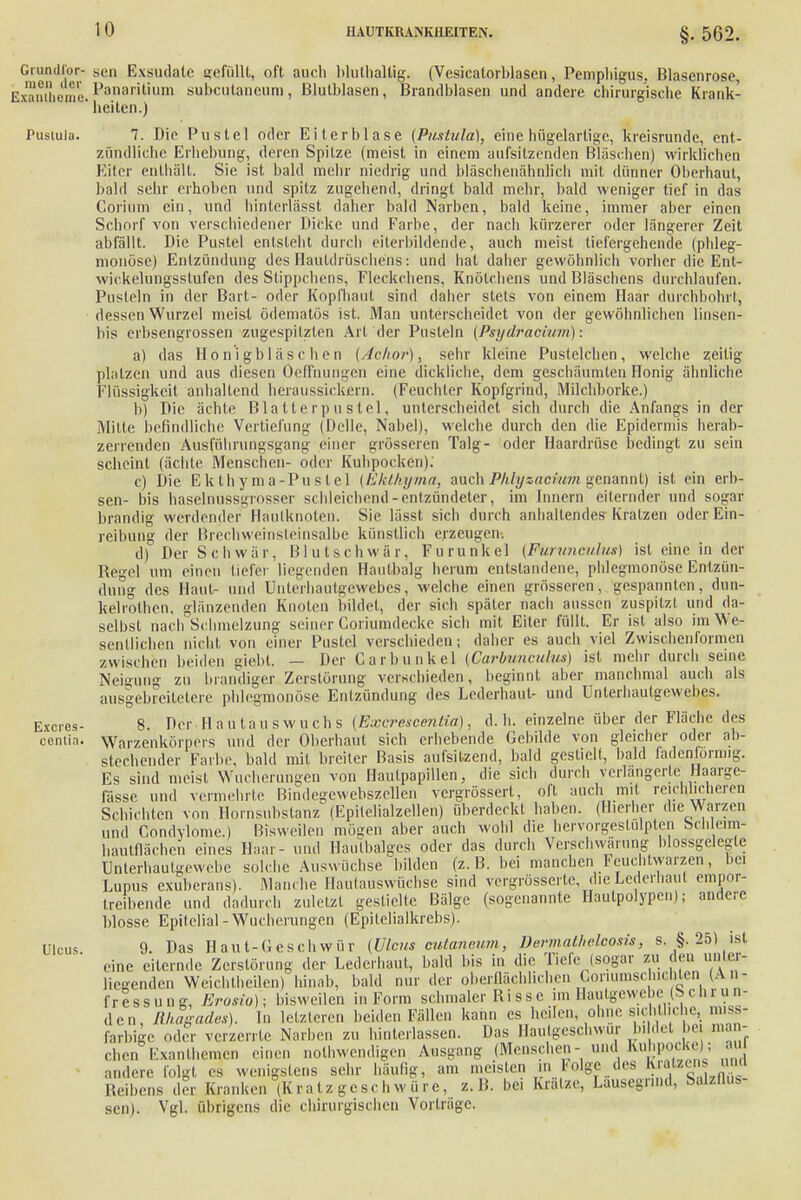 §. 562. oder Haardrüse bedingt zu sein Grundier- sen Exsudate sefüllt, oft auch blulhallig. (Vesicatorblascn, Pemphigus. Blasenrose, Exantheme. Panamtium subcutancuni, Blulblasen, Brandblasen und andere chirurgische Krank- ' heiten.) Pustula. 7. Die Pustel oder Eiterblase {Pustula), eine hügelartige, kreisrunde, ent- zündliche Erhebung, deren Spitze (meist in einem aufsitzenden Bläschen) wirklichen Eiter enthält. Sie ist bald mehr niedrig und bläschenähnlich mit dünner Oberhaut, bald sehr erhoben und spitz zugehend, dringt bald mehr, bald weniger tief in das Corium ein, und hinterlässt daher bald Narben, bald keine, immer aber einen Schorf von verschiedener Dicke und Farbe, der nach kürzerer oder längerer Zeit abfällt. Die Pustel entsteht durch eiterbildende, auch meist tiefergeh ende (phleg- monöse) Entzündung des Hauldrüschens: und hat daher gewöhnlich vorher die Ent- wiekelüngsstufen des Stippchens, Fleckchens, Knötchens und Bläschens durchlaufen. Pusteln in der Bart- oder Kopfhaut sind daher stets von einem Haar durchbohrt, dessen Wurzel meist ödematös ist. Man unterscheidet von der gewöhnlichen linsen- bis erbsengrossen zugespitzten Art der Pusteln (Psydracium): a) das Honigbläschen (Achor), sehr kleine Pustelchen, welche zeitig platzen und aus diesen Oeffnungen eine dickliche, dem geschäumten Honig ähnliche Flüssigkeit anhallend heraussickern. (Feuchter Kopfgrind, Milchborke.) b) Die ächte Blatterpustel, unterscheidet sich durch die Anfangs in der Milte befindliche Vertiefung (Belle, Nabel), welche durch den die Epidermis herab- zerrenden Ausfühningsgaug einer grösseren Talg- scheint (ächlc Menschen- oder Kuhpocken). c) Die Ekthyma-Puslel (Ekthyma, auch Phly sacium genannt) ist ein erb- sen- bis haselnussgrosser schleichend-entzündeter, im Innern eiternder und sogar brandig werdender Haulknoten. Sie lässt sich durch anhaltendes Kratzen oder Ein- reibung der Brechweinsteinsalbe künstlich erzeugen. d) Der Schwär, Blutschwär, Furunkel {Purtinculm) ist eine in der Regel um einen liefer liegenden Hautbalg herum entstandene, phlegmonöse Entzün- dung des Haut und Unterhautgewebes, welche einen grösseren, gespannten, dun- kelrothen, glänzenden Knoten bildet, der sich später nach aussen zuspitzt und da- selbst nach* Schmelzung seiner Coriumdecke sich mit Eiter füllt. Er ist also im We- sentlichen nicht von einer Pustel verschieden; daher es auch viel Zwischenformen zwischen beiden giebt, — Der Garbunkel (Garbunculw) ist mehr durch seine Neigung zu brandiger Zerstörung verschieden, beginnt aber manchmal auch als ausgebreiletere phlegmonöse Entzündung des Lederhaut- und Unterhaulgewebes. 8 Der Hautauswuchs (ExcrescenUa), d.h. einzelne über der Fläche des Warzenkörpers und der Oberhaut sich erhebende Gebilde von gleicher oder ab- stechender Farbe, bald mit breiter Basis aufsitzend, bald gestielt, bald fadenförmig. Es sind meist Wucherungen von Haulpapillen, die sich durch verlängerte Haarge- fässe und vermehrte Bindegewebszellen vergrössert, oft auch mit reichlicheren Schichten von Hornsubstanz (Epilelialzellen) überdeckt haben. (Hierher die Märzen und Condylome.) Bisweilen mögen aber auch wohl die hervorgeslulpten beb eim- haütflächen eines Haar- und Haulbalges oder das durch Verschwörung blossgelegte rjtiterhautgewebe solche Auswüchse bilden (z.B. bei manchen Feuchtwarzen, bei Lupus exuberans). Manche Hautauswüchse sind vergrösserle, die Lederhaut empor- treibende und dadurch zuletzt gestielte Bälge (sogenannte Hautpolypen); andere blosse Epilelial-Wucherungen (Epitelialkrebs). (Ulcus cutanaum, Dermathelcosis, s. §. 25) ist Excres- centia. Ulcus. 9. Das Haut-Geschwür eine eiternde Zerstörung der Lederhaut, bald bis in die liefe (sogar zu den unter- liegenden Weichtheilen) hinab, bald nur der oberflächlichen _Goriumschichten (An- fressung, Erosio); bisweilen in Form schmaler Risse im Hautgewebe (Sehr un- den, Rhagade*). In letzteren beiden Fällen kann es heilen ohne sich hebe, m.ss- farbige oder verzerrte Narben zu hinterlassen. Das Haulgeschwur bilde! bei iu.i - ' Exanthemen einen notwendigen Ausgang (Menschen- und Kuhpocke) ; sehr häufig, am meisten in Folge des Kratzens und eben nndere folgt es wenigstens Reibens der Kranken(Kratz geschwüre, z.B. bei Krätze, Läusegrind, Salzflüs- sen). Vgl, übrigens die chirurgischen Vorträge.