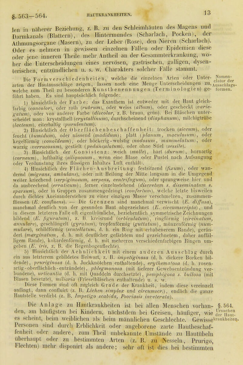 §. 563-564. Ion in näherer Beziehung-, z. B. zu den Schleimhäuten des Magens und Darmkanals (Blattern), des Hintcrmundes (Scharlach, Pocken), der Allnnungsorgane (Masern), zu der Leber (Bose), den Nieren (Scharlach). Oder es nehmen in gewissen einzelnen Fällen oder Epidemien diese oder jene inneren Theile mehr Au theil an der Gesammlerkrankung, wo- her die Unterscheidungen eines nervösen, gastrischen, galligen, dysen- terischen, entzündlichen u. s. w. Charakters solcher Fälle stammt. Die Form vcrsch ie den hei ten, welche die einzelnen Arten oder Unter J^der arten der Hautausschläge zeigen, lassen noch eine Menge Unterscheidungen zu, Aussclilags- m eiche zum Theil zu besonderen Ku n s t b en en n im gen (Terminologien) ge- formen, führt haben. Es sind hauptsächlich folgende: 1) hinsichtlich der Farbe: das Exanthem ist entweder mit der Haut gleich- farbig [concolor), oder roth (rubrum), oder weiss (alhüm), oder gescheckt \varie- gatum), oder von anderer Farbe (discolo?; z.B. braun, grün). Bei Bläschen unter- scheidet man: kiyslallhell {eryslallinum), durchscheinend (diaphanum), mikhigtrübe (lacteum), eiterhaltig {purulentum). 2) Hinsichtlich der Ober fläch enb e,s ch a ff en frei t: trocken (siccum), oder feucht (hümidum), oder nässend (madidum); platt {planum, macalosum), oder kegelförmig {conoideum), oder höckerig -wulstig {nodosum, mammelalum), oder warzig werrueosum), gestielt (peduneulatum), oder ohne Stiel \sessile). 3) Hinsichtlich der Consistenz: weich {wolle), hart {durum), hornarlig {corneum), lufthaltig (siliquosum, wenn eine Blase oder Pustel nach Aufsaugung oder Verdunstung ihres flüssigen Inhaltes Luft enthält). 4) Hinsichtlich der Fl ä c h en - A u sbr ei tu ng: festsitzend (fixum), oder wan- dernd (jnigrans, ambulans), oder mit Heilung der Mitte langsam in die Umgegend weiter kriechend {serpiginosum, serpe/is, centrifugum), oder sprungweise hier und da ausbrechend (erralicum); ferner einzelnstehend (diserelum s. disseminalum s. sparsum), oder in Gruppen zusammengedrängt (conferlum), welche letzte bisweilen durch diclitcs Aneinanderslehen zu einer einzigen Masse verschmelzen, zusämmeh- fliessen (E. conßuens). — Die Grenzen sind manchmal verwischt (E. diffusa), manchmal deutlich von der gesunden Haut abgezeichnel (E. circumscripta), und in diesem letzteren Falle oft eigenthümliche, beziehentlich symmetrische Zeichnungen bildend {E. (iguratum), z. B. kreisrund (orbiculatum), ringförmig (circinalum, annuiare), geschlängelt (gyratum), tropfenförmig (gullaium), münzenförmig (num- ■mitlare), schildförmig (scuteMatufti, d. h. ein Bing mit erhabenerem Bande), gerän- dert {marginalum, d. h. mit deutlicher gefärbtem und gezeichnetem, daher auffäl- ligem Bande), kokardenförmig, d. h. mit mehreren verschiedenfarbigen Bingen um- geben (E. irt's, z. B. die Begenbogenflechte). 5) Hinsichtlich der Aehnlichkcil mit einem anderen Ausschlag durch ein aus letzterem gebildetes Beiwort, z. B. impetiginosa (d. h. dickere Borken bil- dende), pruriginosa (d. h. Juckknötchen enthaltende), ertythe,matgsa (d. h. rosen- arlig-oberflächlich-entzündete), phlegmonosa (mit lieferer Gewebsentzündung ver- bundene), urticaniia (d. Ii. mit Quaddeln durchsetzte), pemphigosa s. bullosa (mit Blasen besetzte), miliaria (Frieseibläschen enthaltende) u. s. w. Diese Formen sind oft zugleich Grade der Krankheit, indem diese vereinzelt anfängtj dann cOHÜuirt (z. B. Lieben simplex und cirvumsrr.), endlich die ganze Hautstelle verdirbt (z. B. Impetigo scabida, Psoriasis invelerala). Die Anlage zu Hautkrankheiten ist hei allen Menschen vornan- § 564. den, am häufigsten bei Kindern, nächsldcm hei Greisen, häufiger, wie düerrs nahlUn. es scheint; beim Weiblichem als heim männlichen Geschlechte. Gewissekrankheit6Ii- Personen sind durch Erblichkeit oder angeborene zarte Haütbeschaf- fenheil oder andere, zum Theil unbekannte Umstände zu Haufiüheln Uberhaupt oder zu bestimmten Arten (z. B. zu Nesseln, Prurigo, Flechten) mehr disponirt als andere; sehr oll ist dies hei bestimmten