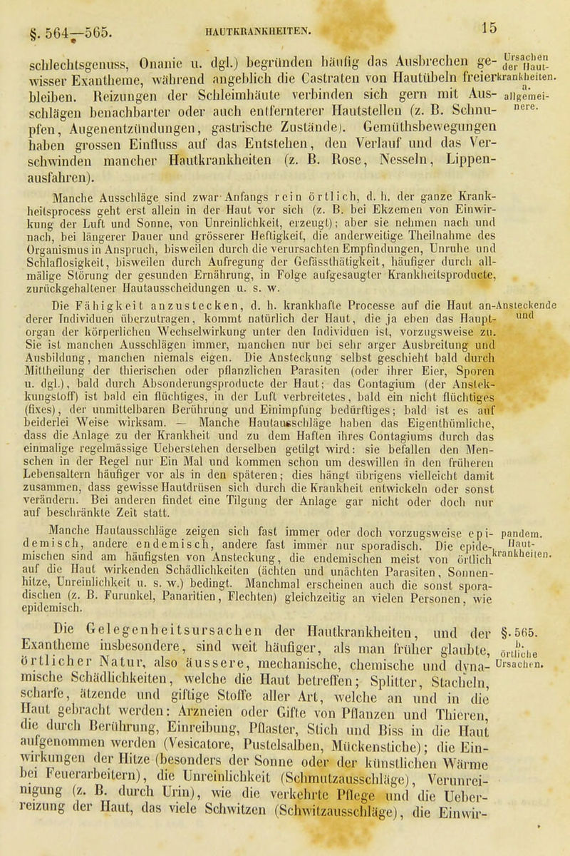 schlechtsgenüss, Onanie u. dgl.) begründen häufig das Ausbrechen ge- Sflg™ wisser Exantheme, während angeblich die Castraten von Hautübeln freierkrankheiten. bleiben. Reizungen der Schleimhäute verbinden sich gern mit Aus- aiigemei- schlägen benachbarter oder auch entfernterer Hautstellen (z. B. Schnu- nel-e- pfen, Augenentzündungen, gastrische Zustände). Gemüthsbewegungen haben grossen Einfluss auf das Entstehen, den Verlauf und das Ver- schwinden mancher Hautkrankheiten (z. B. Rose, Nesseln, Lippen- ausfahren). Manche Ausschläge sind zwar-Anfangs rein örtlich, d. Ii. der ganze Krank- heilsprocess geht erst allein in der Haut vor sich (z. B. bei Ekzemen von Einwir- kung der Luft und Sonne, von Unreinlichkeil, erzeugt); aber sie nehmen nach und nach, bei längerer Dauer und grösserer Heftigkeit, die anderweitige Theilnahme des Organismus in Anspruch, bisweilen durch die verursachten Empfindungen, Unruhe und Schlaflosigkeit, bisweilen durch Aufregung der Gefässthätigkeit, häufiger durch all- mälige Störung der gesunden Ernährung, in Folge aufgesaugter Krankheitsproducte, zurückgehaltener Hautausscheidungen u. s. w. Die Fähigkeit anzustecken, d. h. krankhafte Processe auf die Haut an-Anstecl<ende derer Individuen überzutragen, kommt natürlich der Haut, die ja ehen das Haupt- un(1 organ der körperlichen Wechselwirkung unter den Individuen ist, vorzugsweise zu. Sie ist manchen Ausschlägen immer, manchen nur bei sehr arger Ausbreitung und Ausbildung, manchen niemals eigen. Die Ansteckung selbst geschieht bald durch Mittheilung der thierischen oder pflanzlichen Parasiten (oder ihrer Eier, Sporen u. dgl.), bald durch Absonderungspioducte der Haut; das Gontagium (der Anslek- kungsloff) ist bald ein flüchtiges, in der Luft verbreitetes, bald ein nicht flüchtiges (fixes), der unmittelbaren Berührung und Einimpfung bedürftiges; bald ist es auf beiderlei Weise wirksam. - Manche Haulausschläge haben das Eigentümliche, dass die Anlage zu der Krankheit und zu dem Haften ihres Gontagiums durch das einmalige regelmässige Ueberslehen derselben getilgt wird: sie befallen den Men- schen in der Regel nur Ein Mal und kommen schon um deswillen in den früheren Lebensaltern häufiger vor als in den späteren; dies hängt übrigens vielleicht damit zusammen, dass gewisse Hautdrüsen sich durch die Krankheit entwickeln oder sonst verändern. Bei anderen findet eine Tilgung der Anlage gar nicht oder doch nur auf beschränkte Zeit statt. Manche Hautausschläge zeigen sich fast immer oder doch vorzugsweise epi- pandem. demisch, andere endemisch, andere fast immer nur sporadisch. Die epide-, ,a,ut mischen sind am häufigsten von Ansteckung, die endemischen meist von örtlich ' auf die Haut wirkenden Schädlichkeiten (ächten und unächten Parasiten, Sonnen- hitze, Unreinlichkeit u. s. w.) bedingt. Manchmal erscheinen auch die sonst spora- dischen (z. ß. Furunkel, Panaritien, Flechten) gleichzeitig an vielen Personen, wie epidemisch. Die Gelegenheitsursachen der Hautkrankheiten, und der §-565. Exantheme insbesondere, sind weit häufiger, als man früher glaubte, flrt|fche örtlicher Natur, also äussere, mechanische, chemische und dyna- Ursachen, mische Schädlichkeiten, welche die Haut betreffen; Splitter, Stacheln, scharfe, ätzende und giftige Stoffe aller Art, welche an und in die Haut gebracht werden: Arzneien oder Gifte von Pflanzen und Thieren die durch Berührung, Einreibung, Pflaster, Stich und Biss in die Haut aufgenommen werden (Vesicatore, Pustclsalben, Mückenstiche); die Ein- wirkungen der Hitze (besonders der Sonne oder der künstlichen Wärme hei teuerarbcitern), die Unreinlichkeit (Schmulzausschläge), Verunrei- nigung (z. B. durch Urin), wie die verkehrte Pflege und die Ueber- reizung der Haut, das viele Schwitzen (Schwitzausschläge), die Einvvir- iten.