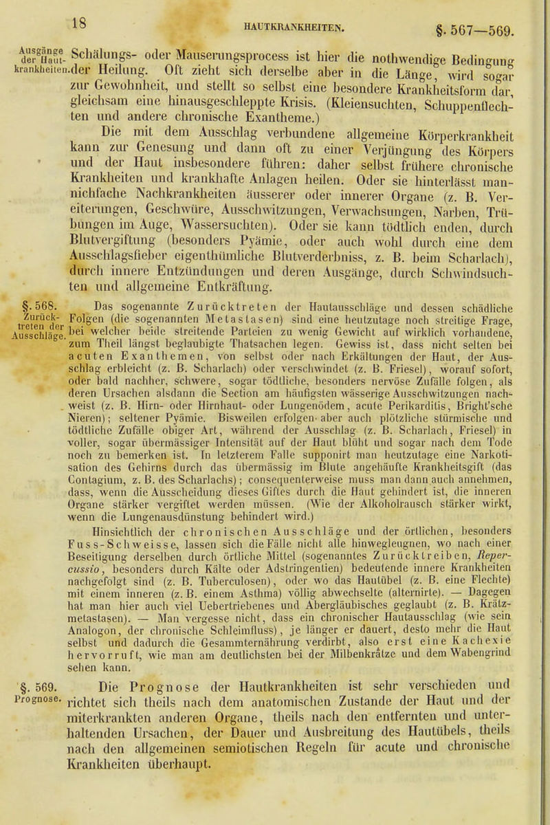 §. 567—569. dehTafu- Schöllings- oder Mauserungsprocess ist hier die notwendige Bedingung krankfaeiten.des Hedung. Oft zieht sich derselbe aber in die Länge, wird so^ar zur Gewohnheit, und stellt so selbst eine besondere Krankheitsform dar gleichsam eine hinausgeschleppte Krisis. (Kleiensucliten, Schuppenflech- ten und andere chronische Exantheme.) Die mit dem Ausschlag verbundene allgemeine Kürperkrankheit kann zur Genesung und dann oft zu einer Verjüngung des Körpers und der Haut insbesondere führen: daher selbst frühere chronische Krankheiten und krankhafte Anlagen heilen. Oder sie hinterlässt man- nichfache Nachkrankheiten äusserer oder innerer Organe (z. B. Ver- eiteningen, Geschwüre, Ausschwitzungen, Verwachsungen, Narben, Trü- bungen im Auge, Wassersuchten). Oder sie kann todtlich enden, durch Blutvergiftung (besonders Pyämie, oder auch wohl durch eine dem Ausschlagsfieber eigenthümliche Blutverderbniss, z. B. heim Scharlach], durch innere Entzündungen und deren Ausgänge, durch Schwindsüch- ten und allgemeine Entkräftimg. §.568. Das sogenannte Zurücktreten der Hautausschläge und dessen schädliche Zurück- Folgen (die sogenannten Metastasen) sind eine heutzutage noch streitige Frage, Ausschläge.^ welcher beide streitende Parteien zu wenig Gewicht auf wirklich vorhandene, ° 'zum Theil längst beglaubigte Thatsachen legen. Gewiss ist, dass nicht selten bei acuten Exanthemen, von selbst oder nach Erkältungen der Haut, der Aus- schlag erbleicht (z. ß. Scharlach) oder verschwindet (z. B. Friesel), worauf sofort, oder bald nachher, schwere, sogar tödlliche, besonders nervöse Zufälle folgen, als deren Ursachen alsdann die Section am häufigsten wässerige Ausschwitzungen nach- . weist (z. B. Hirn- oder Hirnhaut- oder Lungenödem, acute Perikarditis, Bright'sche Nieren); seltener Pyämie. Bisweilen erfolgen- aber auch plötzliche stürmische und tödtliche Zufälle obiger Art, während der Ausschlag (z. B. Scharlach, Friesel) in voller, sogar übermässiger Intensität auf der Haut blüht und sogar nach dem Tode noch zu bemerken ist. In letzterem Falle supponirt man heutzutage eine Narkoti- sation des Gehirns durch das übermässig im Blute angehäufte Krankheitsgift (das Gontagium, z. B. des Scharlachs); consequenterweise muss man dann auch annehmen, dass, wenn die Ausscheidung dieses Giftes durch die Haut gehindert ist, die inneren Organe stärker vergiftet werden müssen. (Wie der Alkoholrausch stärker wirkt, wenn die Lungenausdünstung behindert wird.) Hinsichtlich der chronischen Ausschläge und der örtlichen, besonders Fuss-Schweisse, lassen sich die Fälle nicht alle hinwegleugnen, wo nach einer Beseitigung derselben durch örtliche Mittel (sogenanntes Zurücktreiben, Reper- cussio, besonders durch Kälte oder Adslringentien) bedeutende innere Krankheiten nachgefolgt sind (z. B. Tuberculosen), oder wo das Hautübel (z. B. eine Flechte) mit einem inneren (z.B. einem Asthma) völlig abwechselte (alternirle). — Dagegen hat man hier auch viel Uebertriebenes und Abergläubisches geglaubt (z. B. Krätz- metastasen). — Man vergesse nicht, dass ein chronischer Hautausschlag (wie sein Analogon, der chronische Schleimfluss), je länger er dauert, desto mehr die Haut selbst und dadurch die Gesammlernährung verdirbt, also erst eine Kachexie hervorruft, wie man am deutlichsten bei der Milbenkralzc und dem Wabengrind sehen kann. §.569. Die Prognose der Hautkrankheiten ist sehr verschieden und Prognose. richtet sich theils nach dem anatomischen Zustande der Haut und der miterkrankten anderen Organe, theils nach den entfernten und unter- haltenden Ursachen, der Dauer und Ausbreitung des Hautübefs, theils nach den allgemeinen semiotischen Regeln für acute und chronische Krankheiten überhaupt.