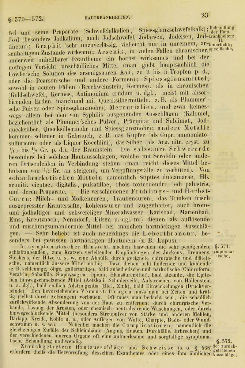 fei und seine Präparate (Schwefelalkalien, Spiessglanzsclnvefelkalk); ^^»^ Jod (besonders Jodkaliuni, auch Jodschwefel, Jodarsen, Jodeisen, Jod-Krankheiten: linetur)' Graphit (sehr unzuverlässig, vielleicht nur in unreinem, aiHfoneriiche; srnhalligem Zustande wirksam); Arsenik, in vielen Fällen chronisclier,sPec'scne- anderweit unheilbarer Exantheme ein höchst wirksames und bei der nöthigen Vorsicht unschädliches Mittel (man giebt hauptsächlich die Fowler'sche Solution des arsenigsauren Kali, zu 2 bis 5 Tropfen p. d., oder die Pearson'sche und andere Formen); Spiessglanzmittel, sowohl in acuten Fällen (Brechweinstein, Kermes), als in chronischen (Goldschwefel, Kermes, Antimonium crudum u. dgl., meist mit absor- birenden Erden, manchmal mit Quecksilbermitteln, z. B. als Plummer'- sche Pulver oder Spiessglanzmohr); Mercurialien, und zwar keines- wegs allein bei den von Syphilis ausgehenden Ausschlägen (Kalomel, beziehentlich als Plummer'sches Pulver, Präzipitat und Sublimat, Jod- quecksilber, Quecksilbermohr und Spiessglanzmohr); andere Metalle kommen seltener in Gebrauch, z. B. das Kupfer (als Cupr. ammoniato- sulfuricum oder als Liquor Koechlini), das Silber (als Arg. nitr. cryst. zu '/iu bis J/2 Gr. p. d.), der Braunstein. Die salzsaure Schwererde besonders bei solchen Hautausschlägen, welche mit Scrofeln oder ande- ren Drüsenleiden in Verbindung stehen (man reicht dieses Mittel be- hutsam von V2 Gr. an steigend, um Vergiftungsfälle zu verhüten). Von scharfnarkotischen Mitteln namentlich Stipites dulcamarae, Hb. aconiti, cicutae, digitalis, pulsatillae, rhols toxicodendri, ledi palustris, und deren Präparate. — Die verschiedenen Frühlings- und Herbst- Curen: Milch- und Molkencuren, Traubeneuren, das Trinken frisch ausgepresster Kräutersäfte, kohlensaurer und laugenhafter, auch brom- und jodhaltiger und schwefeliger Mineralwässer (Kärlsbad, Marienbad, Ems, Kreutznach, Nenndorf, Eilsen u. dgl. m.) dienen als auflösende und mischungsumändernde Mittel bei manchen hartnäckigen Ausschlä- gen. — Sehr beliebt ist auch neuerdings die L eberthraneur, be-  sonders bei gewissen hartnäckigen Hautübeln (z. B. Lupus). In symptomatischer Hinsicht machen bisweilen die sehr peinigenden, §.571. schlafrauhenden, zum Kratzen verleitenden Empfindungen des Juckens, Brennens,symptoma- Slechens, der Hitze u. s. w. eine Abhülfe durch geeignete chirurgische und diäleti- ,iscne' sehe, namentlich äussere Mittel nötliig. Dazu dienen bald lindernde und kühlende (z. ß. schleimige, ölige, gallertartige), bald anäslhelischc und narkotische (Chloroform, Verairin, Sabadilla, Staphysagria. Opium, Blausäuremillel), bald ätzende, die Epite- lien hinwegschmelzende Mittel (Aetzkali, Schmierseife, Aufstreichen von Höllenstein u. a. dgl.), bald endlich Adstringentia (Blei, Zink), bald Einwickelungen (Druckver- bände). Den bevorstehenden Verunstaltungen muss man bei Zeiten und kräf- tig (selbst durch Aetzungen) vorbauen. Oft muss man bedacht sein, die schädlich zurückwirkende Absonderung von der Haut zu entfernen: durch chirurgische Ver- bände, Lösung der Krusten, oder chemisch-neutralisirendeWaschungen, oder durch hinwegschluckende Mittel (besonders Streupulver von Stärke und anderen Mehlen, Bärlapp, Kreide, Kohle u. a., oder Auflegen von Watte, Charpie, Bade- oder Wund- schwamm ü. s. w.). — Nebenbei machen die Complicationen, namentlich die gleichzeitigen Zufälle der Schleimhäute (Angina, Husten, Durchfälle, Erbrechen) und der verschiedenen inneren Organe oft eine aufmerksame und sorgfältige symptoma- tische Behandlung nolhwcndig. §-572. Zurückgetretene Hautausschläge und Schweisse (s.o. §. 568) Aer. zröcli- erfordern theils die Hervorrufung desselben Exanthemes oder eines ihm ähnlichen Ausschlage.