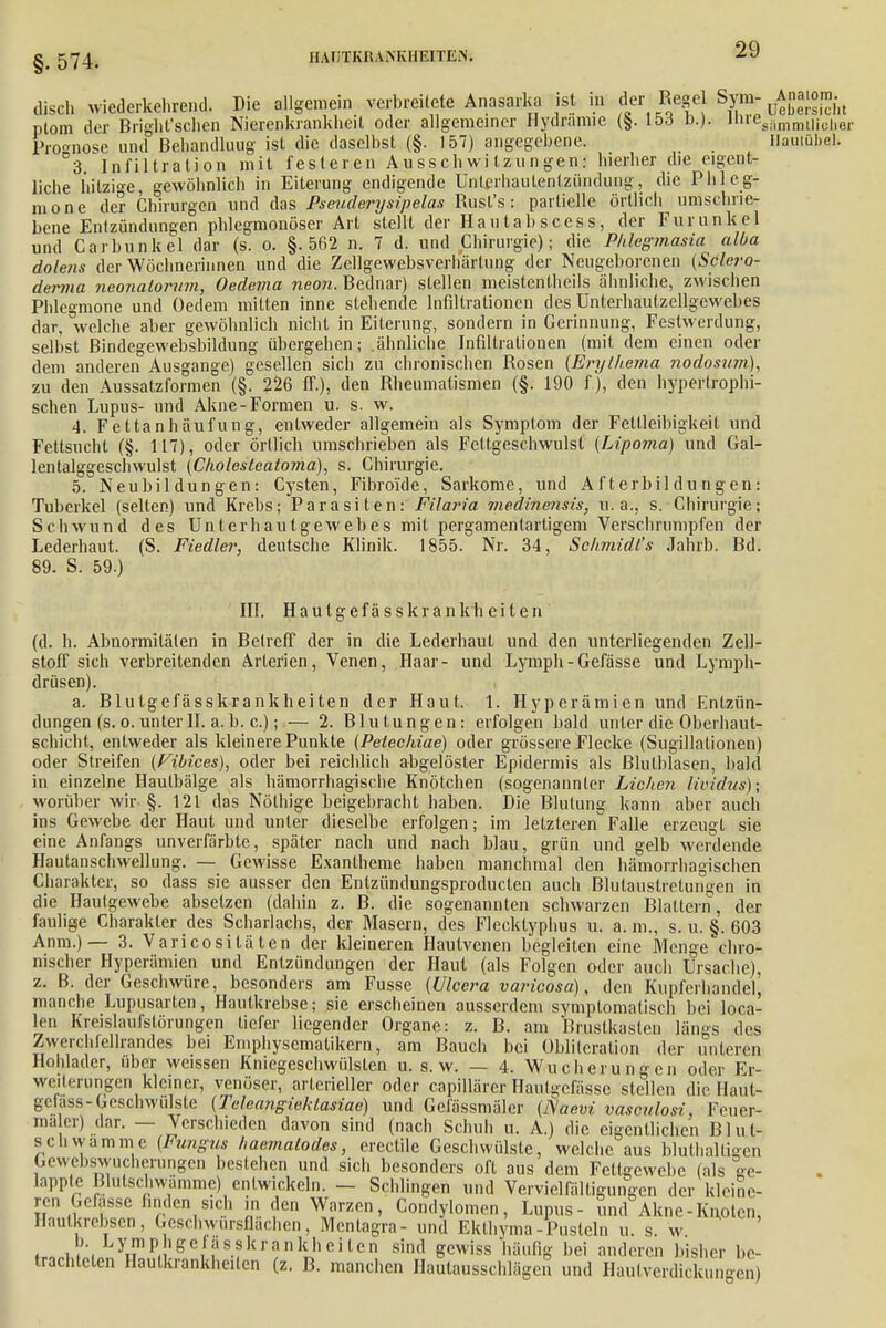 § 574. hat;tkiui\kheiten. disch wiederkehrend. Die allgemein verbreitete Anasarka ist in .^-W'^Älcht ptom der Bright'schen Nierenkrankheit oder allgemeiner Hydramic (§. 15.3 n.J. »™esSmn,Ujc,ier Prognose und Behandlung ist die daselbst (§. 157) angegebene. Hautube}. 3 Infiltration mit festeren Ausschwitzungen: hierher die eigent- liche hitzige, gewöhnlich in Eiterung endigende Ünlcrhaulenlzündung, die Phleg- mone der Chirurgen und das Pseudery sipelas Bust's: partielle örtlich umschrie- bene Entzündungen phlegmonöser Art stellt der Hautabscess, der Furunkel und Carbunkel dar (s. o. §.562 n. 7 d. und Chirurgie); die Phlegmasia alba dolens der Wöchnerinnen und die Zellgewebsverhärtung der Neugeborenen (Sclero- derma neonatorum, Oedema neon. Bednar) stellen meistenteils ähnliche, zwischen Phlegmone und Gedern mitten inne stehende Infiltrationen des Unterhautzellgewebes dar, welche aber gewöhnlich nicht in Eiterung, sondern in Gerinnung, Festwerdung, selbst Bindegewebsbildung übergehen; .ähnliche Infiltrationen (mit dem einen oder dem anderen Ausgange) gesellen sich zu chronischen Bosen (Erythema nodosum), zu den Aussatzformen (§. 226 ff.), den Rheumatismen (§. 190 f.), den hypertrophi- schen Lupus- und Akne-Formen u. s. w. 4. Fettanhäufung, entweder allgemein als Symptom der Fettleibigkeit und Fettsucht (§. 117), oder örtlich umschrieben als Fettgeschwulst (Lipoma) und Gal- lentalggeschwulst (Cholesleatoma), s. Chirurgie. 5. Neubildungen: Cysten, Fibroi'de, Sarkome, und Afterbildungen: Tuberkel (selten) und Krebs; Parasiten: Filaria ?nedinensis, u.a., s. Chirurgie; Schwund des Unterhautgewebes mit pergamentartigem Verschrnmpfen der Lederhaut. (S. Fiedler, deutsche Klinik. 1855. Nr. 34, Schmidts Jahrb. Bd. 89. S. 59.) III. Hautgefässkran k h e i t e n (d. h. Abnormitäten in Betreff der in die Lederhaut und den unterliegenden Zell- stoff sich verbreitenden Arterien, Venen, Haar- und Lymph-Gefässe und Lymph- drüsen). a. Blutgefässkrankheiten der Haut. 1. Hyperämien und Entzün- dungen (s. o. unter II. a. b. c.); — 2. Blutungen: erfolgen bald unter die Oberhaut- schicht, entweder als kleinere Punkte (Peleckiae) oder grössere Flecke (Sugillationen) oder Streifen (Vibices), oder bei reichlich abgelöster Epidermis als Blutblasen, bald in einzelne Haulbälge als hämorrhagische Knötchen (sogenannter Liehen Iwidus); worüber wir §.121 das Nölhige beigebracht haben. Die Blutung kann aber auch ins Gewebe der Haut und unter dieselbe erfolgen; im letzteren Falle erzeugt sie eine Anfangs unverfärbte, später nach und nach blau, grün und gelb werdende Hautanschwellung. — Gewisse Exantheme haben manchmal den hämorrhagischen Charakter, so dass sie ausser den Entzündungsproducten auch Blutaustretungen in die Hautgewebe absetzen (dahin z. B. die sogenannten schwarzen Blattern, der faulige Charakter des Scharlachs, der Masern, des Flecktyphus u. a. m., s. u. §. 603 Anm.)— 3. Varicositä ten der kleineren Hautvenen begleiten eine Menge chro- nischer Hyperämien und Entzündungen der Haut (als Folgen oder auch Ursache), z. B. der Geschwüre, besonders am Fusse (Ulcera varicosa), den Kupferhandel! manche Lupusarten, Hautkrebse; sie erscheinen ausserdem symptomatisch bei loca- len Kreislaufstörungen tiefer liegender Organe: z. B. am Brustkasten längs des Zwerchfellrandes bei Emphysematikern, am Bauch bei Oblilcralion der unteren Hohlader, über weissen Kniegeschwülsten u. s. w. — 4. Wucherungen oder Er- weiterungen kleiner, venöser, arterieller oder capillärer Hautgcfässc stellen die Haut- gefass-Geschwülste (Teleangiektasiae) und Gefässmäler (J\aevi vasculosi Feuer- mäler) dar. — Verschieden davon sind (nach Schub u. A.) die eigentlichen Blnl- schwammc (Fungus haemalodes, erectile Geschwülste, welche aus bluthaltigen Gewebswucherungen bestehen und sich besonders oft aus dem Fettgewebe (als ge- lappte Blutschwämme) entwickeln. - Schlingen und Vervielfältigungen der kleine- ren Gefasse finden sich in den Warzen, Condylomen, Lupus- und Akne-Knoten, Haulkrebsen, Geschwürsflachen, Mentagra- und Ekthyma-Pusteln u. s. w . k?;< Ly™Pnee,fjisskrankheiten sind gewiss häufig bei anderen bisher be- trachteten Hautkrankheiten (z. B. manchen Hautausschlägen und Hanl Verdickungen)