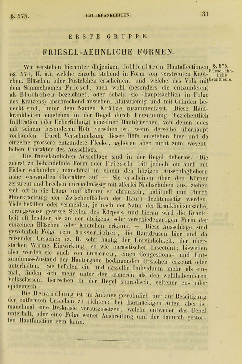 §. 575. ERSTE GRUPPE. FRIESEL-AEHNLICHE FORMEN. Wir verstehen hierunter diejenigen folliciliaren Hautaffectionen §-575- (§. 574, II. a.), welche einzeln stehend in Form von verstreuten Knöt- Xhe1 chen, Bläschen oder Pustelchen erscheinen, und welche das Volk mjtExanlheme- dem Sammelnamen Friesel, auch wohl (besonders die entzündeten) als Blüthchen bezeichnet, oder sobald sie (hauptsächlich in Folge des Kratzens) abschreckend aussehen, blutstriemig und mit Grinden be- deckt sind, unter dem Namen Krätze zusammenfasst. Diese Haut- krankheiten entstehen in der Regel durch Entzündung (beziehentlich Infiltration oder Ueberfülhmg) einzelner Hautdräschen, von denen jedes mit seinem besonderen Hofe versehen ist, wenn derselbe überhaupt vorhanden. Durch Verschmelzung dieser Höfe entstehen hier und da einzelne grössere entzündete Flecke, gehören aber nicht zum wesent- lichen Charakter des Ausschlags. Die frieselähnlichen Ausschläge sind in der Hegel fieberlos. Die zuerst zu behandelnde Form (der Friesel) tritt jedoch oft auch mit Fieber verbunden, manchmal in einem den hitzigen Ausschlagfiebern nahe verwandten Charakter auf. — Sie erscheinen über den Körper zerstreut und brechen unregelmässig mit allerlei Nachschüben aus, ziehen sich oft in die Länge und können so chronisch, habituell und (durch Miterkrankung der Zwischenflächen der Haut) flechtenartig werden. Viele befallen oder vermeiden, je nach der Natur der Krankheitsursache, vorzugsweise gewisse Stellen des Körpers, und hieran wird die Krank- heit oft leichter als an der übrigens sehr verschiedenartigen Form der einzelnen Bläschen oder Knötchen erkannt. - Diese Ausschläge sind gewöhnlich Folge rein äusserlicher, die Hautdrüsen hier und da reizender Ursachen (z. B. sehr häufig der Unreinlichkeit, der über- starken Wärme-Einwirkung, so wie parasitischer Inseclen); bisweilen aber werden sie auch von inneren, einen Congestions- und Ent- zündungs-Zustand der Hautorgane bedingenden Ursachen erzeugt oder unterhalten. Sie befallen ein und dasselbe Individuum mehr als ein- mal, finden sich mehr unter den ärmeren als den wohlhabenderen Volksclassen, herrschen in der Regel sporadisch, seltener en- oder epidemisch. Die Behandlung ist im Anfange gewöhnlich nur auf BcscilieuiiK 5 der entfernten Ursachen zu richten: bei hartnäckigen Arten ahm- ist manchmal eine Dyskrasie vorauszusetzen, welche entweder das ücbel t?n I ! r J eme F?Ige Seiner A»^itung und der dadurch gestör- ten Ilautlunction sein kann.