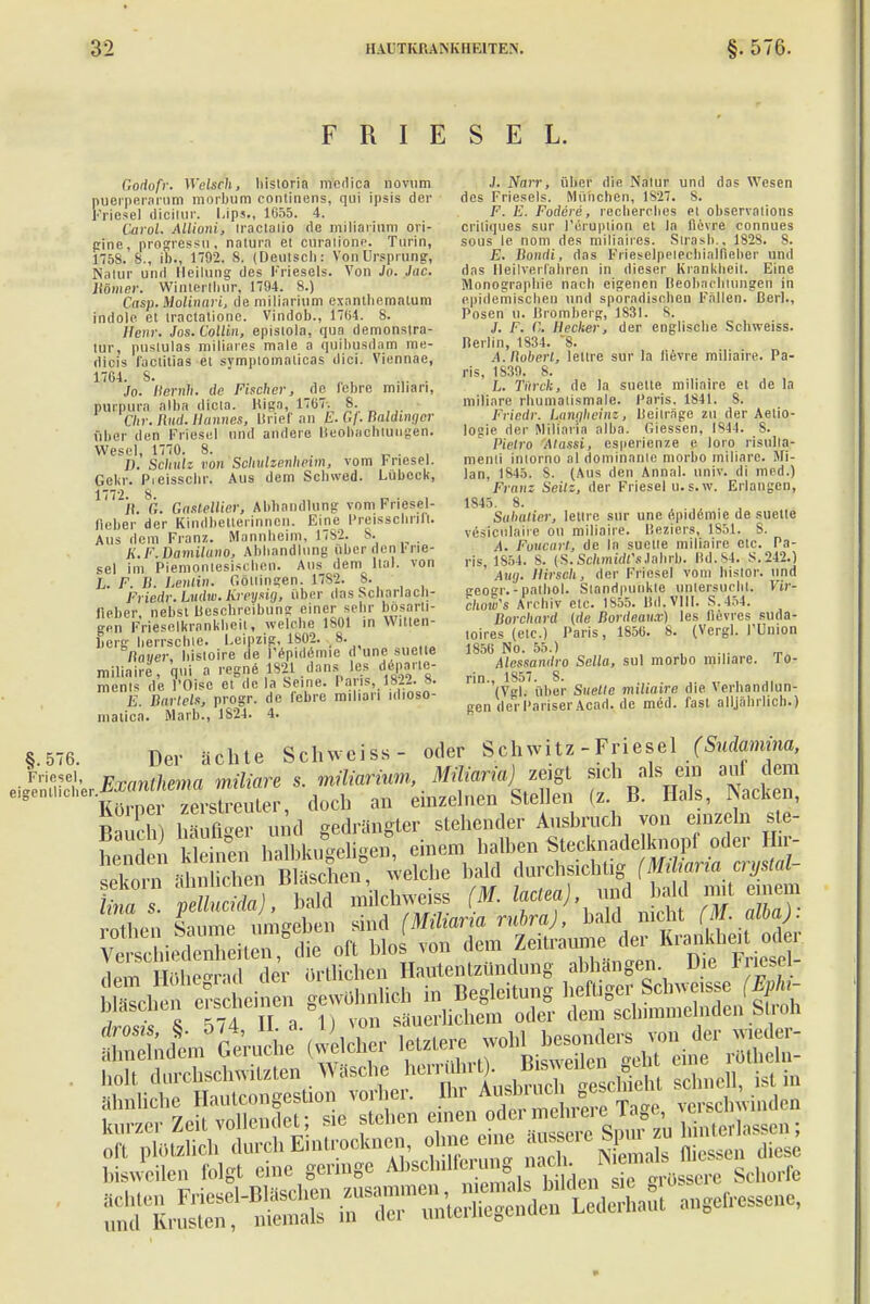 F R I E S E L. Godofr. Welschi bistoria niedica novum puerperarum morbum continens, qui ipsis der Friese] dicilur. Ups., 1655. 4. Ötvol. Ailioni, iractaiio de miliarium ori- gine, progressu, natura et curalione. Turin, 1758. 8., in., 1192. 8. (Deutscb: Von Ursprung, Natur und Heilung des Frieseis. Von Jo. Jac. Homer. Wintertliur, 1794. 8.) Casp. Molinari, de miliarium exantliematum indole et tractaliono. Vindob., 1704. 8. Hern: Jos.Collin, episiola, qua demonstra- lur, pustulas miliares male a quiliusdam me- dicis faötUiaä et symptomalicas dici. Viennae, 17G4. S. „, .,. . Jo. Ilernh. de Fischer, de febre miltan, Purpura alba dicla. Riga, 1707. 8. Chr. Rud. Hannes, UrieT an h. Gj. Baldinqer über den Friesel und andere Beobachtungen. Wesel, 1770. 8. . . D. Schulz von Schulzenheim, vom Friesel. Gekr. Pieisscltr. Aus dem Scbwed. Lübeck, 77 jh 'St Gaslellier, Abbandlung vom Friesel- iieber der Kindbetterinnen. Eine Preisschrift. Aus dem Franz. Mannheim, 1782. S. K.F.Damiluno, Abbandlung über den [• ne- sel im Piemontesischen. Aus dem ltal. von L. F. B. Lenlin. Göllingen. 1782. 8. Friedr.Lndw.KreysUj, über das Scharlach- lieber nebst Beschreibung einer sehr bösarti- gen Frieselkrankhcit, welche 1801 in Witten- berg herrschte. Leipzig, 1802. v 8. flauer, bistoire de l'epidcmie d une suette miliaire, qui a regne 1821 dans les dcparle- menls de l'Oisc et de la Seine. Paris, 1822. 8. E. Bartels, progr. de febre milian idioso- nialica. Marb., 1824. 4. J. Narr, über die Natur und das Wesen des Frieseis. München, 1S27. S. F. E. Fodere, recherebes et observations criliques sur l'eruplion et la fievre connues sous le nom des miliaircs. Slrasb., 1828. 8. E. Bondi, das PrieselpeiechiaJfieber und das Heilverfahren in dieser Krankheit. Eine Monographie nach eigenen Beobachtungen in epidemischen und sporadischen Fallen. Berl., Posen u. Bromberg, 1S3I. S. J. F. C. Becker, der englische Schweiss. neriin, 1834. 8. A. Boberl, lettre sur la lievre miliaire. Pa- ris, 1839. 8. L. Tiirck, de la suette miliaire et de la miliare rhumalismale. Paris, 1841. 8. Friedr. Langheinz, Beilrage zu der Aetio- logie der Miliaria alba. Glessen, IS44. 8. Pielro Alassi, esperienze e loro risulia- menli inlorno al dominante morbo miliare. Sfi- lan, 1845. 8. (Aus den Annal. univ. di med.) Franz Seilz, der Friesel u.s.w. Erlangen, 1S45. 8. ,, Sultatier, lettre sur une epidemie de suette veslciilaii-e on miliaire. Beziers, 1851. 8. A. Foucarl, de la suetie miliaire etc. Pa- ris, 1854. 8. iS.Schmidt'sJahrb. Bd.84. S.242.) Auij. Hirsch, der Friesel vom bislor. und geogr. - patbol. Standpunkte untersucht. Vir- chow's Archiv etc. 1S55. 1 i<I. VIII. S.454. Borchard (de Bordeaux) les lievres suda- toires (etc.) Paris, 185G. 8. (Vergl. FUnion 1856 No. 55.) Alessandro Sella, sul morbo miliare. To- rin.l 1857. 8. . (Vgl. über Suelle müunre die \erhandlun- gen der Pariser Acad. de med. fast alljährlich.) §.576. Der ächte Schweiss- oder Schwitz-Friesel (Sudamina, e^erExarUhma miliare s. m«Ä .»^zeigt sich als m au dem eigentlicher. 7el.streiUer doeb an einzelnen Stellen (z. B. Hals, l\acuen, 12 1 äute n d gedrängter stehender Ausbruch von einzeln ste- Spi kleinen halbkugeligen, einem halben Stecknadelknopf oder Hir- 1 n i ZlK welche bald durchsichtig (Miliaria crystal- linaSS S machweiös (M. laclea), und bald mit einem rSen Saum umgeben sind (Miliaria rubra), bald nicht (ff*)- »ts*4? s3?Sä sä bisweilen folgt eine genüge Atecliilfcro g n.>^ ™,is«.,v Schorfe