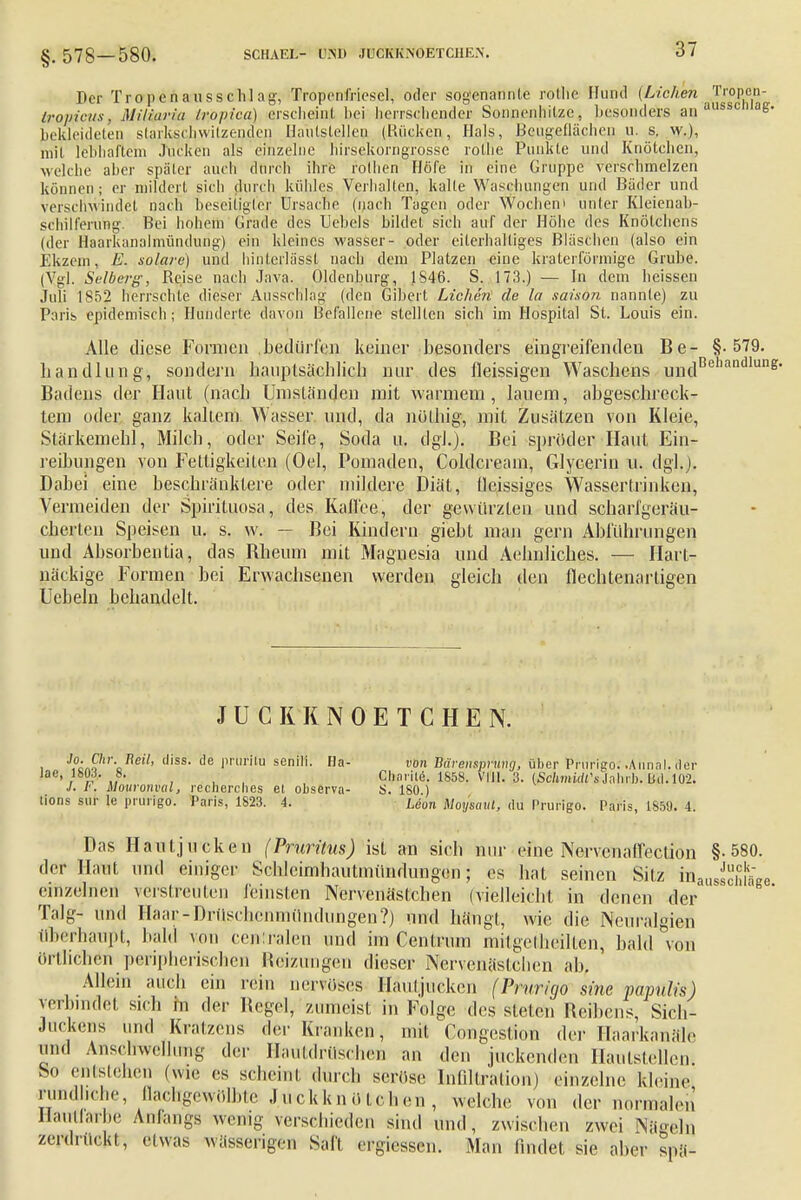 §. 578-580. SCHAEL- L.Mt JUCKKNOETCHE-N. Der Tropenausschlag, Tropenfriesel, oder sogenannte rollie Hund (Liehen Tropen- tropfeus, Miliaria tropica) ersclieiul bei herrschender Sonnenhilze, besonders an aU8SC' ag* bekleideten slarkschwiizendcn Hautsleljeo (Kücken, Hals, ßengeflächen u. s, w.), mii lebhaftem Jucken als einzelne hirsekorngrosse rollie Punkte und Knötchen, welche aber später auch durch ihre rVlhen Höfe in eine Gruppe verschmelzen können ; er mildert sich durch kühles Verhalten, kalte Waschungen und Bäder und verschwindet nach beseitigter Ursache (nach Tagen oder Wochen• unter Kleienab- schilferung. Bei hohem Grade des Uebels bildet sich auf der Höhe des Knötchens (der flaarkanalmündurig) ein kleines wasser- oder eiterhalliges Bläschen (also ein Ekzem, E. solare) und hinlerlässt nach dem Platzen eine kraterförmige Grube. (Vgl. Seiberg, Kejse nach Java. Oldenburg, 1S46. S. 173.) — In dem heissen Juli 1852 herrschte dieser Ausschlag (den Gibert Liehen' de la saison nann(e) zu Paris epidemisch; Hunderte davon Befallene stellten sich im Hospital St. Louis ein. Alle diese Formen .bedürfen keiner besonders eingreifenden Be- §.579. liandlung, sondern hauptsächlich nur des fleissigen Waschens undBchnndluI1K- Badens der Haut (nach Umständen mit warmem, lauem, abgeschleck- tem oder ganz kaltem Wasser und, da nölhig, mit Zusätzen von Kleie, Stärkemehl, Milch, oder Seife, Soda u. dgl.). Bei spröden-Haut Ein- reibungen von Fettigkeilen (Oel, Pomaden, Coldcream, Glycerin u. dgl.). Dabei eine beschränktere oder mildere Diät, lleissiges Wassertrinken, Vermeiden der Spirituosa, des Kaffee, der gewürzten und schari'geräu- cherten Speisen u. s. w. — Bei Kindern giebt man gern Abführungen und Absorbentia, das Bheum mit Magnesia und Aehnliches. — Hart- näckige Formen bei Erwachsenen werden gleich den flechtenarligen Uebeln behandelt. JUCKKNOETCHEN. . J?i£h'\neil' <liss- (le rrllrilu senili- Ha- von Bärensprung, über Prurigo. .Annal. der lae, 180.1. 8. Charilö. 1S58. VIII. 3. [SchmidCsMuh. Dil. 102. J. F. Mowonval, reeherebes et observa- S. 180) tions srir le prurigo. Paris, 1823. 4. Leun UoysaUl, du Prurigo. Paris, 1899. 4. Das Hautjucken (Pruritus) ist an sich nur eine Nervenaffection §-580. der Haut und einiger Schleimhautmündungen; es hat seinen Sitz taauÄLe einzelnen verstreuten feinsten Nervenästchen (vielleicht in denen der Talg- und Haar-Driischenniündungen?) und hängt, wie die Neuralgien überhaupt, bald von centralen und im Centrum mitgelheilten, bald von örtlichen peripherischen Heizungen dieser Nervenästchen ah. Allein auch ein rein nervöSes Hanl jucken (Prurigo sine papulis) verbindet sich in der Regel, zumeist in Folge des stete* Reibens, Sich' Juckens und Kratzens der Kranken, mit Congcstion der Haarkanäle und Anschwellung der HautdrüscheB an den juckenden Haulstellen. So entstehen (wie es scheint durch seröse Infiltration) einzelne kleine rundliche, llaehgowolble Juckknütchen, welche von der normalen Hautfarbe Anflugs wenig verschieden sind und, zwischen zwei Nä«eln zerdrückt, etwas wässerigen Sali ergicssen. Man findet sie aber spä-