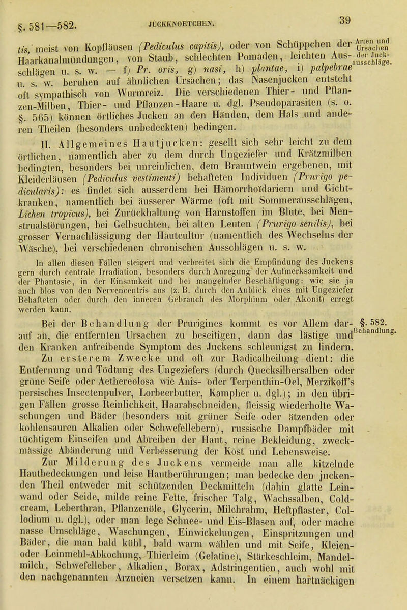 §.581—582. iis, meist von Kopfläusen Haarkanalmündungen, v( JUCKKNOETCIIK.N. 39 Schlägen u. s. w. — fj Pr. oris, g) nasi, h) plnntae, i) palpebrae u. s.°w. beruhen auf ähnlichen Ursachen; das Nasenjucken entsteht oft sympathisch von Wurmreiz. Die verschiedenen Thier- und Pflan- zen-Milben, Thier- und Pflanzen-Haare u. dgl. Pseudoparasiten (s. o. §. 565) können örtliches Jucken an den Händen, dem Hals und ande- ren Theilen (besonders unbedeckten) bedingen. II. Allgemeines Hautjucken: gesellt sich sehr leicht zu dem örtlichen, namentlich aber zu dem durch Ungeziefer und Krätzmilben bedingten, besonders bei unreinlichen, dem Branntwein ergebenen, mit Kleiderläusen (Pedkulus vestimenti) behafteten Individuen (Prurigo pe- dicnlaris): es findet sich ausserdem bei Hämorrhoidariern und Gicht- kranken, namentlich bei äusserer Wärme (oft mit Sommerausschlägen, Liehen tropicus), bei Zurückhaltung von Harnstoffen im Blute, bei Men- strualstörungen, bei Gelbsuchten, bei alten Leuten (Prurigo senilis), bei grosser Vernachlässigung der Häutcultur (namentlich des Wechseins der Wäsche), bei verschiedenen chronischen Ausschlägen u. s. w. In allen diesen Fällen steigert und verbreitet sich die Empfindung des Juckens gern durch centrale Irradiation, besonders durch Anregung der Aufmerksamkeit und der Phantasie, in der Einsamkeit und bei mangelnder Beschäftigung: wie sie ja auch blos von den Nervencenlris aus (z. B. durch den Anblick eines mit Ungeziefer Behafteten oder durch den inneren Gebrauch des Morphium oder Akonit) erregt werden kann. Bei der Behandlung der Pruriginös kommt es vor Allem dar- §.582. auf an, die entfernten Ursachen zu beseitigen, dann das lästige undBchandlui den Kranken aufreibende Symptom des Juckens schleunigst zu lindern. Zu erste rem Zwecke und oft zur Badicalheilung dient: die Entfernung und Tödtung des Ungeziefers (durch Quecksilbersalben oder grüne Seife oder Aethereolosa wie Anis- oder Terpenthin-Oel, Merzikoff's persisches Insectenpulver, Lorbeerbutter, Kampher u. dgl.); in den übri- gen Fällen grosse Beinlichkeit, Haarabschneiden, fleissig wiederholte Wa- schungen und Bäder (besonders mit grüner Seife oder ätzenden oder kohlensauren Alkalien oder Schwefellebern), russische Dampfbäder mit tüchtigem Einseifen und Abreiben der Haut, reine Bekleidung, zweck- mässige Abänderung und Verbesserung der Kost und Lebensweise. Zur Milderung des Juckens vermeide man alle kitzelnde Ilautbedeckungen und leise Hautberührungen; man bedecke den jucken- den Theil entweder mit schützenden Deckmitteln (dahin glatte Lein- wand oder Seide, milde reine Fette, frischer Talg, Wachssalben, Cold- ercam, Leberthran, Pflanzenöle, Glycerin, Milchrahm, Heftpflaster, Col- lodium u. dgl.), oder man lege Schnee- und Eis-Blasen auf, oder mache nasse Umschläge, Waschungen, Einwickchmgen, Einspritzungen und Bäder, die man bald kühl, bald warm wählen und mit Seife, Kleien- oder Leinmehl-Abkochung, Thierleim (Gelatine), Stärkeschleim, Mandel- milch, Scbwefcllebcr, Alkalien, Borax, Adstringentien, auch wohl mit den nachgenannten Arzneien versetzen kann. In einem hartnäckigen