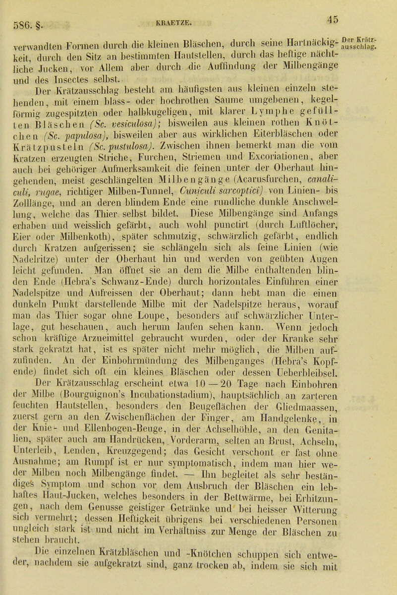 586. §. verwandten Formen durah die kleinen Bläschen, durch seine Hartnäckig* keit durch den Silz an bestimmten Hautstellen, durch das heilige nächt- liche Jucken, vor Allem aber durch die Auffindung der Milbengänge und des Inscctes selbst. Der Krätzausschlag besteht am häufigsten aus kleinen einzeln ste- henden, mit einem blass- oder hochrothen Saume umgebenen, kegel- förmig zugespitzten oder halbkugeligen, mit klarer Lymphe gefüll- ten Bläschen (Sc. vesiculosa); bisweilen aus kleinen rothen Knöt- chen (Sc. papulosa), bisweilen aber aus wirklichen Eiterbläschen oder Krätzpusteln (Sc. pustulosa). Zwischen ihnen bemerkt man die vom Kratzen erzeugten Striche, Furchen, Striemen und Excoriationen, aber auch bei geboriger Aufmerksamkeit die feinen unter der Oberhaut hin- gehenden, meist geschlängellen Milbengänge (Acarusfurcbcn, canali- culi, mgae, richtiger Milben-Tunnel, Cuniculi sarcoptici) von Linien- bis Zolllänge, und an deren blindem Ende eine rundliche dunkle Anschwel- lung, welche das Thier selbst bildet. Diese Milbengänge sind Anfangs erhaben und weisslich gefärbt, auch wohl punetirt (durch Luftlöcher, Eier oder Milbenkoth), später schmutzig, schwärzlich gefärbt, endlich durch Kratzen aufgerissen; sie schlängeln sich als feine Linien (wie Nadelritze) unter der Oberhaut hin und werden von geübten Augen leicht gefunden. Man öffnet sie an dem die Milbe enthaltenden blin- den Ende (Hcbra's Schwanz-Ende) durch horizontales Einführen einer Nadelspitze und Aufreissen der Oberhaut; dann hebt man die einen dunkeln Punkt darstellende Milbe mit der Nadelspitze heraus, worauf man das Thier sogar ohne Loupe, besonders auf schwärzlicher Unter- lage, gut beschauen, auch herum laufen sehen kann. Wenn jedoch schon kräftige Arzneimittel gebraucht wurden, oder der Kranke sehr stark gekratzt hat, ist es später nicht mehr möglich, die Milben auf- zufinden. An der Einbohrmündung des Milbenganges (Hebra's Kopf- ende) findet sich oft ein kleines Bläschen oder dessen Ueberbleibsel. Der Krälzausschlag erscheint etwa 10 — 20 Tage nach Einbohren der Milbe (Bourguignon's Incubntionstadiiun), hauptsächlich an zarteren feuchten Hautstellen, besonders den Beugeflächen der Gliedinaassen, zuerst gern au den Zwischenflächen der Finger, am Handgelenke, in der Knie- und Ellenbogen-Beuge, in der Achselhöhle, an den Genita- lien, später auch am Handrücken, Vorderarm, selten an Brust, Achseln, Unterleib, Lenden, Kreuzgegend; das Gesicht verschont er fast ohne Ausnahme; am Rumpf ist er nur symptomatisch, indem man hier we- der Milben noch Milbengänge findet. — Bin begleitet als sehr bestän- diges Symptom und schon vor dem Ausbruch der Bläschen ein leb- haftes Haut-Jucken, welches besonders in der Bettwärme, bei Erhitzun- gen, nach dem Genüsse geistiger Getränke und bei heisser Witterung sich vermehrt; dessen Heftigkeit Übrigens bei verschiedenen Personen ungleich stark ist und nicht im Vcrhältniss zur Menge der Bläschen zu stehen braucht. Die einzelnen Krätzbläschen und -Knötchen schuppen sich entwe- der, nachdem sie aufgekratzt sind, ganz trocken ab, indem sie sich mit