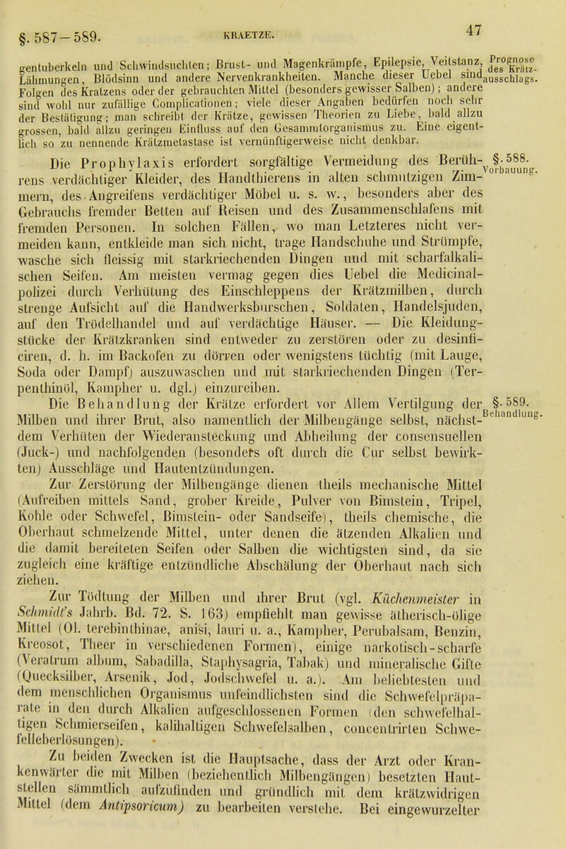 §. 587-589. genluberkeln und Schwindsüchten; Brust- und Magenkrämpfe Epilepsie Ve. stanz Lähmungen, Blödsinn und andere Nervenkrankheiten. Manche dieser Uebel sindausschlags. Folgen des Kratzens oder der gehrauchten Mittel (besonders gewisser Salben); andere sind wohl nur zufällige Complicationen; viele dieser Angaben bedürfen noch sehr der Bestätigung; man schreibt der Krätze, gewissen Theorien zu Liebe, bald allzu grossen, bald allzu geringen Einfluss auf den Gesamnitorganismus zu. Eine eigent- lich so zu nennende Krätzmetastase ist vernünftigerweise nicht denkbar. Die Prophylaxis erfordert sorgfältige Vermeidung des Bersük-^J^SS. rens verdächtiger Kleider, des Handtbieren« in alten schmutzigen Zim- 01 auun& mein, des Angreifens verdächtiger Möbel u. s. w., besonders aber des Gebrauchs fremder Betten auf Beisen und des Zusammenschlafens mit fremden Personen. In solchen Fällen, wo man Letzteres nicht ver- meiden kann, entkleide man sich nicht, trage Handschuhe und Strümpfe, wasche sich fleissig mit starkriechenden Dingen und mit scharfalkali- schen Seifen. Am meisten vermag gegen dies Uebel die Medicinal- polizei durch Verhütung des Einschleppens der Krätzmilben, durch strenge Aufsicht auf die Handwerksburschen, Soldaten, Handelsjuden, auf den Trödelhandel und auf verdächtige Häuser. — Die Kleidung- Stücke der Krätzkranken sind entweder zu zerstören oder zu desinfl- ciren, d. h. im Backofen zu dorren oder wenigstens tüchtig (mit Lauge, Soda oder Dampf) auszuwaschen und mit starkriechenden Dingen (Ter- penthinöl, Kampher u. dgl.) einzureiben. Die Behandlung der Krätze erfordert vor Allem Vertilgung der §-589. Milben und ihrer Brut, also namentlich der Milbengänge selbst, nächst- eian ung dem Verhüten der Wiederansleckung und Abheilung der consensuellen (Juck-) und nachfolgenden (besonders oft durch die Cur selbst bewirk- ten) Ausschläge und Hautentzündungen. Zur Zerstörung der Milbengänge dienen theils mechanische Mittel (Aufreiben mittels Sand, grober Kreide, Pulver von Bimstein, Tripel, Kohle oder Schwefel, Bimstein- oder Sandseife), theils chemische, die Oberhaut schmelzende Mittel, unter denen die ätzenden Alkalien und die damit bereiteten Seifen oder Salben die wichtigsten sind, da sie zugleich eine kräftige entzündliche Abschälung der Oberhaut nach sich ziehen. Zur Tödtung der Milben und ihrer Brut (vgl. Küchenmeister in Schmidts Jahrb. Bd. 72. S. 163) empfiehlt man gewisse ätherisch-ölige Mittel (Ol. terebinthinae, anisi, lauri u. a., Kampher, Perubalsam, Benzin, Kreosot, Theer in verschiedenen Formen), einige narkotisch-scharfe (Vernimm album, Sabadilla, Staphysagria, Tabak) und mineralische Gifle (Quecksilber, Arsenik, Jod, Jodschwefel u. a.). Am beliebtesten und dem menschlichen Organismus unfeindlichsten sind die Schvvefelprapa- rate in den durch Alkalien aufgeschlossenen Formen (den schwefelhal- tigen Schmierseifen, kalilialtigen Schwefelsalben, concentrirten Schvve- felleherlösungen). Zu beiden Zwecken ist die Hauptsache, dass der Arzt oder Kran- kenwärter die mit Milhcn (beziehentlich Milbengängen) besetzten Haut- gellen sämmtlich aufzufinden und gründlich mit dem krätzwidrigen Mittel (dem Antipsorkum) zu bearbeiten verstehe. Bei eingewurzelter
