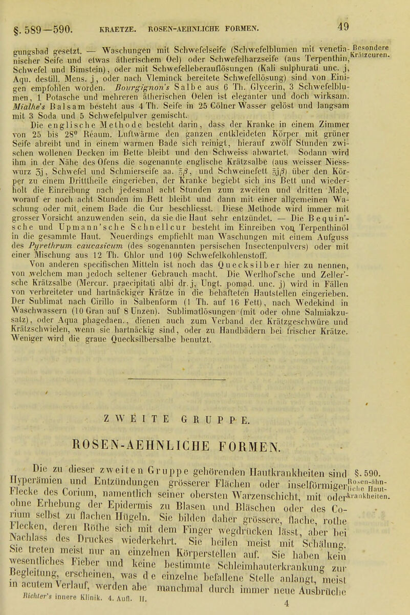 §.589—590. KRAETZE. ROSEN-AEIIIVUCHE FORMEN. gungsbad gesetzt. — Waschungen mit Schwefelseife (Schwefelblumen mit venetia- Hosondere nischer Seife und etwas ätherischem Oel) oder Schwefelharzseife (aus Terpenthin, zcuren- Schwefel und Bimstein), oder mit Schwefelleberauflösungen (Kali sulphurati unc. j, Aqu. destill. Mens, j, oder nach Vleminck bereitete Schwefellösung) sind von Eini- gen empfohlen worden. Bovrgignon's Salbe aus 6 Tb. Glycerin, 3 Scbwefelblu- men, 1 Potasche und mehreren ätherischen Oelen ist eleganter und doch wirksam. MiaJhe's Balsam besteht aus 4Th. Seife in 25 Cölner Wasser gelöst und langsam mit 3 Soda und 5 Schwefelpulver gemischt. Die englische Methode besteht darin, dass der Kranke in einem Zimmer von 25 bis 28° Reaum. Liifiwärme den ganzen entkleideten Körper mit grüner Seife abreibt und in einem warmen Bade sich reinigt, hierauf zwölf Stunden zwi- schen wollenen Decken im Bette bleibt und den Schweiss abwartet. Sodann wird ihm in der Nähe des Ofens die sogenannte englische Krätzsalbe (aus weisser Niess- wurz 5j, Schwefel und Schmierseife aa. %fi, und Schweinefett gj/Sj über den Kör- per zu einem Dritt theile eingerieben, der Kranke begiebt sich ins Bett und wieder- holt die Einreibung nach jedesmal acht Stunden zum zweiten und dritten Male, worauf er noch acht Stunden im Bett bleibt und dann mit einer allgemeinen Wa- schung oder mit, einem Bade die Cur beschliesst. Diese Methode wird immer mit grosser Vorsicht anzuwenden sein, da sie die Haut sehr entzündet. — Die Bequin'- sche und Upmann'sche Schnelleur besteht im Einreiben von, Terpenthinöl in die gesammle Haut. Neuerdings empfiehlt man Waschungen mit einem Aufguss des Pyrethrum caucasicum (des sogenannten persischen Insectenpulvers) oder mit einer Mischung aus 12 Th. Chlor und 100 Schwefelkohlenstoff. Von anderen speeifischen Mitteln ist noch das Quecksilber hier zu nennen, von .welchem man jedoch sellener Gebrauch macht. Die Werlhofsche und Zellei'- sebe Krätzsalbe (Mercur. praeeipitati albi dr.j, Ungl. pomad. unc. j) wird in Fällen von verbreiteter und hartnäckiger Krätze in die behafteten Haulslcllen eingerieben. Der Sublimat nach Cirillo in Salbenform (] Th. auf 16 Fett), nach Wedekind in Waschwassern (10 Gran auf 8 Unzen). Sublimatlösungen (mit oder ohne Salmiakzu- salz), oder Aqua phagedaen., dienen auch zum Verband der Krätzgescbwüre und Krälzschwielen, wenn sie hartnäckig sind, oder zu Handbädern bei frischer Krätze. Weniger wird die graue Quecksilbersalbe benutzt. ZWEITE GRUPPE. ROSEN-AEHNLICIIE FORMEN. Die zu dieser zweiten Gruppe gehörenden Hautkrankheiten sind §.590. Hyperämien und Entzündungen grosserer Flüchen oder inselför^gerfl^fe«!,- Flecke des Cornim, namentlich seiner obersten Warzenschicht mit oderkia^hei^n. ohne Erhebung der Epidermis zu Blasen und Bläschen oder des Co- num selbst zu flachen Hügeln. Sic bilden daher grössere, flache, rotbe Flecken, deren Rothe sich mit dem Finger wegdrücken lässt, aber bei Nachlass des Druckes wiederkehrt. Sie heilen meist mit Schälung. Sie treten meist nur an einzelnen Körpcrslellcn auf. Sie haben kern wesentliches Fieber und keine bestimmte Schleimhauterkrankung zur Begleitung erscheinen was de einzelne befallene Stelle anlangt, meisl m eutern Verlaul, werden abe manchmal durch immer neue Ausbrüche Ilwlilor\i innere Klinik a >..n ,, uul Richter's innere Klinik. 4. Aull. || 4