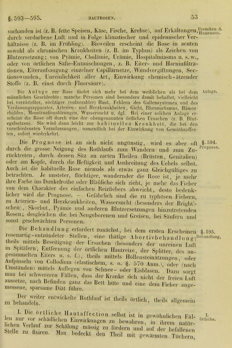 vorhanden ist (z. B. fette Speisen, Käse, Fische, Krebse), auf Erkältungen, ^j^^1, durch verdorbene Luft und in Folge klimatischer und epidemischer Ver- hältnisse (z. B. im Frühling). Bisweilen erscheint die Rose in acuten sowohl als chronischen Krankheiten (z. B. im Typhus) als Zeichen von Blutzersetzimg; von Pyämie, Cholämie, Urämie, Hospitalmiasma u. s. w., oder von örtlichen Säfte-Entmischungen, z. B. Eiter- und Harninfiltra- tionen, Eiteraufsaugung einzelner Capillärnetze, Wundvergiftungen, Sec- lionswunden, Unreinlichkeit aller Art, Einwirkung chemisch-ätzender Stoffe (z. B. einst durch Fluorsäure). Die Anlage zur Rose findet sich mehr bei dem weiblichen als bei dem Anlage^ männlichen Geschlcchte; manche Personen sind besonders damit behaftet, vielleicht bei verzärtelter, süchtiger (vulnerabler) Haut, Fehlern des Gallensyslemes und des Verdauungsapparates, Arterien- und Herzkrankheiten, Gicht, Rheumatismus, Hämor- rhoiden, Menslruationstörungen, Wassersucht u. dgl. Bei einer solchen Anlage er- scheint die Rose oft durch eine der obengenannten örtlichen Ursachen (z. B. Blut- egelsetzen). Sie wird dann leicht zur habituellen Krankheit, die bei den verschiedensten Veranlassungen, namentlich bei der Einwirkung von Gemülhsaffec- ten, sofort wiederkehrt. Die Prognose ist an sich nicht ungünstig, wird es aber oft §-594. durch die grosse Neigung des Rothlaufs zum Wandern und zum Zu- Prognose- rück treten, durch dessen Sitz an zarten Theilen (Brüsten, Genitalien) oder am Kopfe, durch die Heftigkeit und Ausbreitung des Uebels selbst. Auch ist die habituelle Bose niemals als etwas ganz Gleichgültiges zu betrachten. Je unsteter, flüchtiger, wandernder die Rose ist, je mehr ihre Farbe ins Dunkelrothe oder Bläuliche sich zieht, je mehr das Fieber von dem Charakter des einfacheu Reizfiebers abweicht, desto bedenk- licher wird die Prognose. Gefährlich sind die zu typhösen Fiebern, zu Arterien- und Herzkrankheiten, Wassersucht (besonders der Bright'- schenj, Skorbut, Pyämie und andereu Bhitzersetzungen hinzutretenden Bosen; desgleichen die hei Neugeborenen und Greisen, bei Säufern und sonst geschwächten Personen. Die Behandlung erfordert zunächst, bei dem ersten Erscheinen §.595 rosenartig-entzündeter Stellen, eine thätige Abortivbehandhui *•nel,andlun& theils mittels Beseitigung der Ursachen (besonders der unreinen Luft in Spitälern, Entfernung der örtlichen Hautreize, der Splitter des am gesammelten Eiters u. s. f.j, theils mittels Höllensteinätzungen-, oder Aufpinseln von Collodium (elastischem, s. o. §. 570 Amte.) oder (nach Umständen) mittels Auflegen von Schnee- oder Eisblasen. ' Dazu sore man bei schwereren Fällen, dass der Kranke sich nicht der freien Luft aussetze, nach Befinden ganz das Bett hüte und eine de, Fi er anf messene, sparsame Diät führe. ö 2Ü£^ entwickelte Rothlauf ist Iheils örtlich, theils allgemein I. Die örtliche Hautaffection selbst ist in gewöhnlichen FäU ^' Stelle zu nv , m T*. Jff m R,rdern und auf der befallenen bleue zu fläaren. Man bedeckt den Theil mit gewärmten Tüchern,