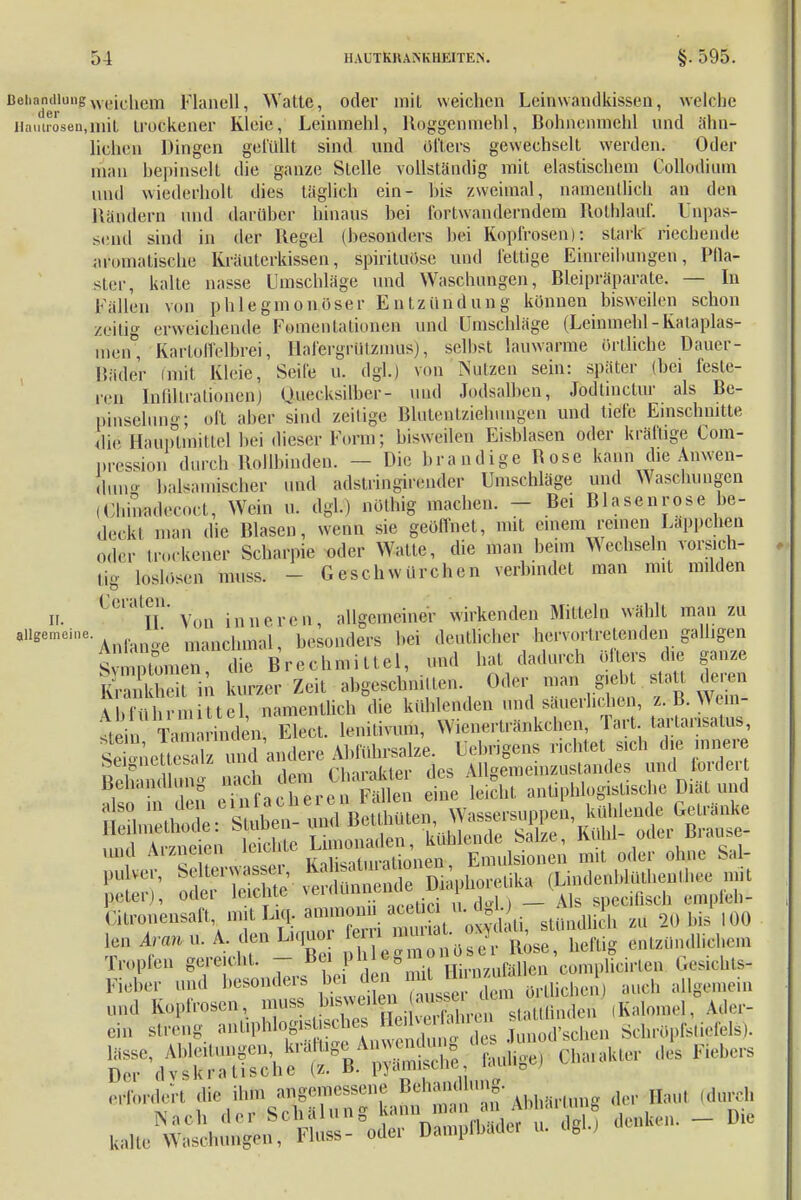 Behandlungweichem Flanell, Watte, oder mit weichen Leinwandkissen, welche iiamröseu.niit trockener Kleie, Leinmehl, Roggenmehl, Bohnemnehl und ähn- lichen Dingen gelullt sind und öfters gewechselt werden. Oder man bepinselt die ganze Stelle vollständig mit elastischem Collodium und wiederholt dies täglich ein- bis zweimal, namentlich an den Bändern und darüber hinaus bei fortwanderndem Rolhlauf. Unpas- send sind in der Regel (besonders bei Kopfrosen): stark riechende aromatische Kräuterkissen, spirita9.se und fettige Einreibungen, Pfla- ster, kalte nasse Umschläge und Waschungen, Bleipräparate. — In Fällen von ]> h I e g m o n <> se r Entzündung können bisweilen schon zeilig erweichende Fomentationen und Umschläge (Leinmebl - ivalaplas- raen', Kartoffelbrei, Hafergrutzmüs), selbst lauwarme Örtliche Dauer- Bäder tmit Kleie, Seife u. dgl.) von Nutzen sein: später (bei feste- ren Infiltrationen] Quecksilber- und Jodsalben, Jodtinctur als Be- pinselung; oft aber sind zeilige Blutentziehungen und tiefe Einschnitte die Hauptmittel bei dieser Form; bisweilen Eisblasen oder krallige Com- pression durch Hollbinden. — Die brandige Bose kann die Anwen- dung balsamischer und adstringfoender Umschläge und Waschungen (Ghimdeeoct, Wein ... dgl.) nöthig machen. - Bei Blasenrose be- de.kl man die Blasen, wenn sie geöffnet, mit einem reinen Läppchen Oder trockener Scharpie oder Watte, die man beim Wechseln vorsich- tig loslösen inuss. - Geschwürchen verbindet man mit milden Ii. ßemtJjn' VoQ inneren, allgemeiner wirkenden Mitteln wählt man zu allgemeine ; ^ besonäers bei deutlicher hervortretenden galligen S unn 'he Brechmittel, und hat dadurch öfters die ganze SE kurzer Zeit abgeschnitten. Oder man g.ehl statt deren fbTtlhrm ttel, namentlich die kühlenden und säuerlichen z. B. Wem- ^ i Ta mden, Elect. leniliv.m., W.enerlränkcl.cn, Tart larlansalus, st kneües und andere Abführsalze. Uebrigens nebtet sich die inner ^^^^^ und Arzneien Emilsionen mit oder ohne S;d- Tropfen gereicht. - Bei P^^2nHirnzuföllen complicirten Gesichte Fieber und besonders bei d .ml n und Kopfrosen, muss bisweilen a sse n (Kalomel, Ader- ein streng «^^n2X 's heu SchröpfsWels). lasse, A ..ungen kr; ffhge,V m nj. de^u ^ ^ Der dv^kra tische (z. B. pyamiscne, e > ertbrdCTt die ihlB angemessene ?^^^*-Abh«rttinR der Haut (durch ^ c^ii:ilnn<r kann man an ;\.>u<u m»0 kaHcNÄ^Ä-°oL *> • -