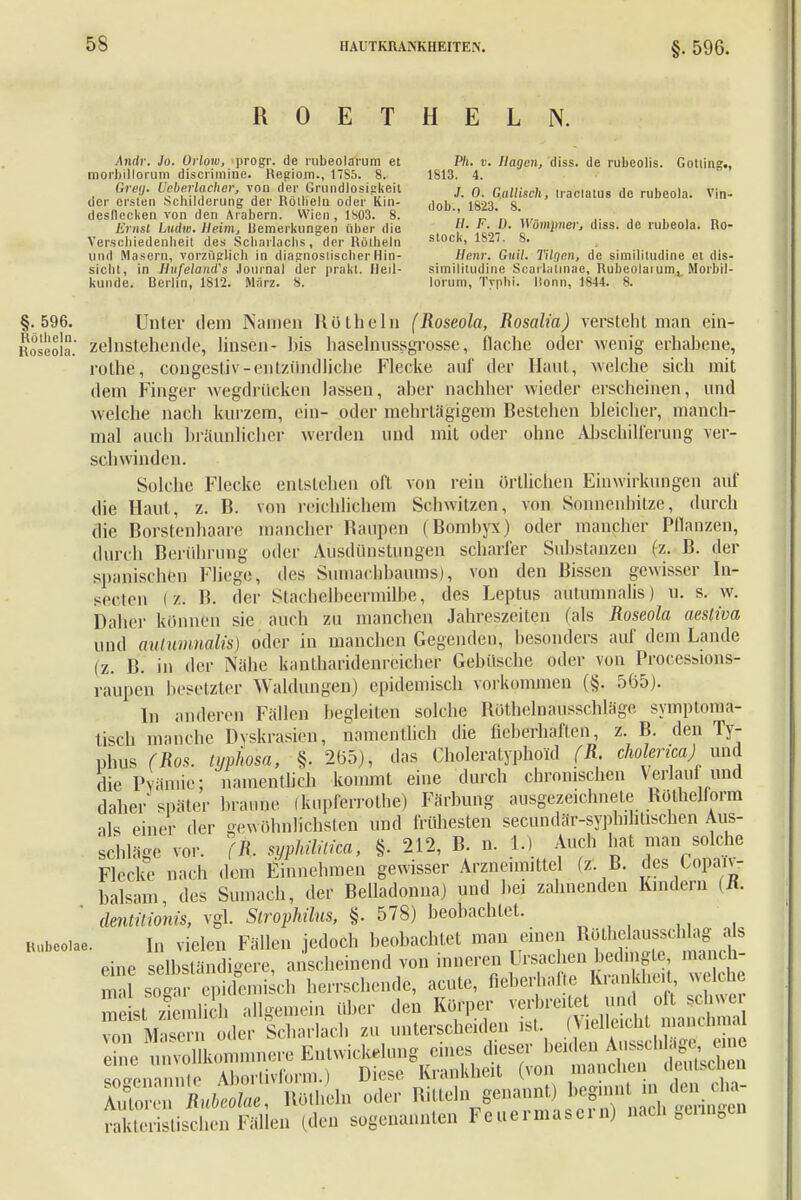 ROETHELN. Andr. Jo. ürlow, progr. de rubeolarum et morbillorum discrimine. Regiom., 17S5. 8. Greg. Heb erlach er, von der Grundlosigkeit der ersten Schilderung der Röllieln oder Kin- desflecken von den Arabern. Wien, 1803. 8. Ernst Lutto. Heim, llemerkungen über die Verschiedenheit des Scharlachs, der Rölheln und Masern, vorzüglich in diagnoslischerHin- sicht, in HufelancTs Journal der prakt. Heil- kunde. Berlin, 1812. März. 8. P/i. v. Hagen, diss. de rubcolis. Gotting., 1813. 4. J. 0. Gallisch, iraclatus de rubeola. Vin- dob., 1823. 8. //. F. Lt. Wümpner, diss. de rubeola. Ro- stock, 1827. 8. Henr. Gnil. Tilgen, de similitudine et dis- simililudine Scarlalmae, Rubeolaium, Morbil- lorum, Typhi. Itonn, 1844. 8. §.596. Unter dein Namen Rothein (Roseola, Rosalia) versteht man ein- Roseola.' zelnStehende, linsen- bis haselnussgrosse, flache oder wenig erhabene, rothe, congestiv-entzündliche Flecke auf der Haut, welche sich mit dem Finger wegdrücken lassen, aber nachher wieder erscheinen, und welche nach kurzem, ein- oder mehrlagigem Bestehen bleicher, manch- mal auch bräunlicher werden und mit oder ohne Abschilferung ver- schwinden. Solche Flecke entstehen oft von rein örtlichen Einwirkungen auf die Haut, z. B. von reichlichem Schwitzen, von Sonnenhitze, durch die Borstenhaare mancher Raupen (Bomhyx) oder mancher Pflanzen, durch Berührung oder Ausdünstungen scharfer Substanzen (z. B. der spanischen Fliege, des Sumacbbaums), von den Bissen gewisser In- secten f> B. der Stachelbeermilbe, des Leptus aütumnalis) u. s. w. Daher können sie auch zu manchen Jahreszeiten (als Roseola aestiva und aütumnalis) oder in manchen Gegenden, besonders auf dem Lande (z. B. in der Nähe kantharidenreicher Gebüsche oder von ProccsMons- raupen besetzter Waldungen) epidemisch vorkommen (§. 565). Iu anderen Fällen begleiten solche Botheinausschläge symptoma- tisch manche Dyskrasien, namentlich die fieberhaften, z. B. den Ty- phus (Ros. typhosa, §. 265), das Choleralyphoid (R. cholericaj iini die Prämie; namentlich kommt eine durch chronischen Verlaul und daher'später braune (kuplerrothe) Färbung ausgezeichnete Röthelform als einer der gewöhnlichsten und frühesten secundär-syplnhtischen Aus- schläge vor. fR. syphilitica, §. 212, B. n. 1.) Auch hat man solche Flecke nach dem Einnehmen gewisser Arzneimittel (z.B. des Copa.v- balsam des Sumacb, der Belladonna) uud bei zahnenden Kindern (n. dentitionis, vgl. Strophilus, §. 578) beobachtet, nubeoiae. I„ vielen Fällen jedoch beobachtet man einen Bothdausschlag >Js eine selbständigere, anscheinend von inneren Ursachen bedmgte manch- mal so a ' epidemi ch herrschende, acute, fieberhafte Krankheit welche Ersiä* eää at'KrriB*