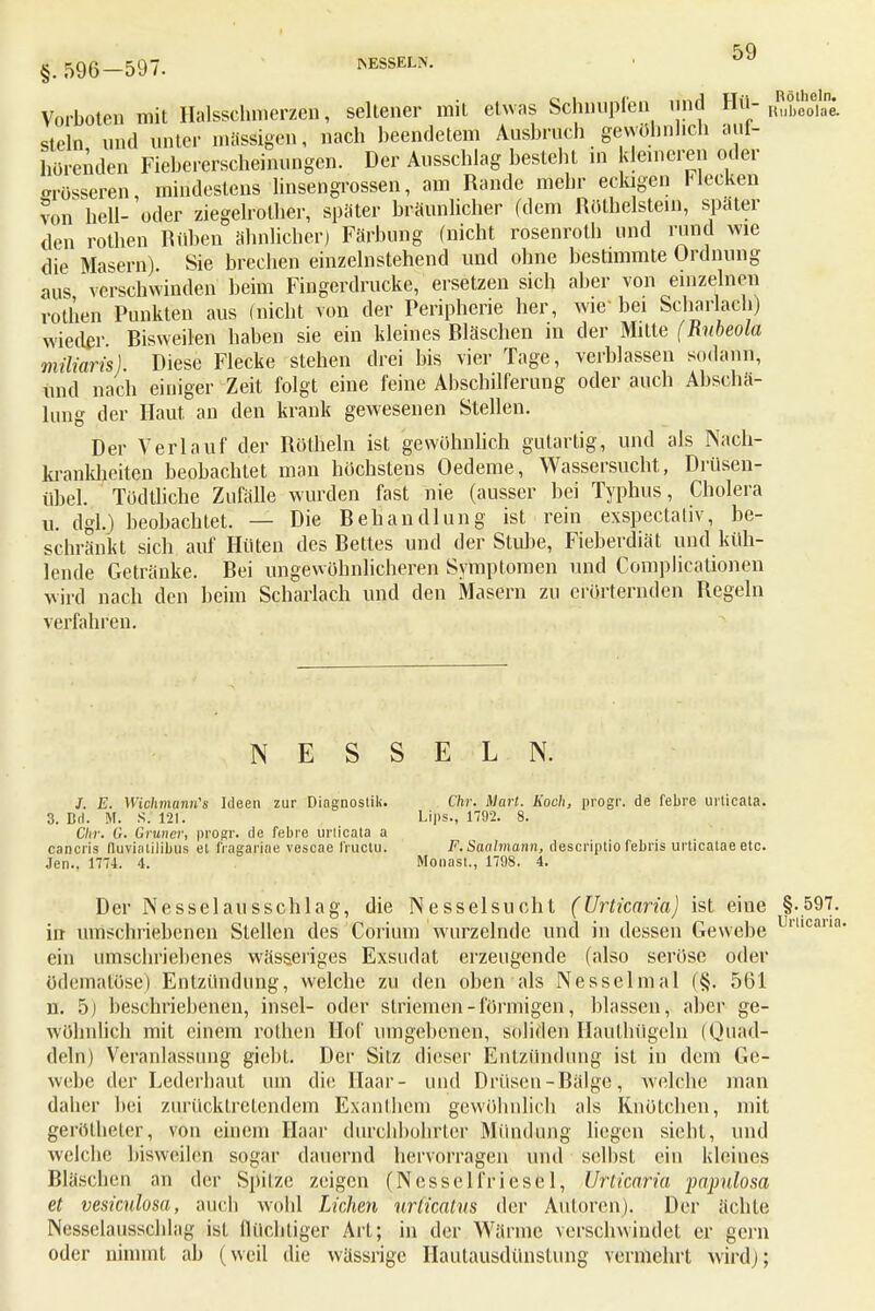 Vorboten mit Halssclmierzen, seltener mit etwas Schnuplen und Hü- x^eo\i stein und unter massigen, nach beendetem Ausbrach gewöhnlich auf- hörenden Fiebererscheinungen. Der Ausschlag besteht in kleineren oder Süsseren, mindestens linsengrossen, am Rande mehr eckigen Hecken von hell- oder ziegelrother, später bräunlicher (dem Röthelstem, spater den rothen Rüben ähnlicher) Färbung (nicht rosenroth und rund wie die Masern) Sie brechen einzelnstehend und ohne bestimmte Ordnung aus verschwinden beim Fingerdrucke, ersetzen sich aber von einzelnen rothen Punkten aus (nicht von der Peripherie her, wie-bei Scharlach) wieder. Bisweilen haben sie ein kleines Bläschen in der Mitte (Rubeola miliaris). Diese Flecke stehen drei bis vier Tage, verblassen sodann, und nach einiger Zeit folgt eine feine Abschilferung oder auch Abschal- tung der Haut an den krank gewesenen Stellen. Der Verlauf der Röthein ist gewöhnlich gutartig, und als Nach- krankheiten beobachtet man höchstens Oedeme, Wassersucht, Drüsen- übel. Tödtliche Zufälle wurden fast nie (ausser bei Typhus, Cholera u. dgl.) beobachtet. — Die Behandlung ist rein exspectativ, be- schränkt sich auf Hüten des Bettes und der Stube, Fieberdiät und küh- lende Getränke. Bei ungewöhnlicheren Symptomen und Complicationen wird nach den beim Scharlach und den Masern zu erörternden Regeln verfahren. NESSELN. /. E. Wichmtmn's Ideen zur Diagnostik. Chr. Marl. Koch, progr. de febre urticala. 3. Dd. M. S. 121. Lips., 1792. 8. Chr. G. Gruner, progr. de febre urlicata a cancris nuviatilibus et fragariae vescae fruetu. F. Saalmann, descriptio febris urticatae etc. Jen., 1774. 4. Monast., 1798. 4. Der Nesselausschlag, die Nesselsucht (Urticaria) ist eine §.597. irr umschriebenen Stellen des Corium wurzelnde und in dessen Gewebe mcam' ein umschriebenes wässeriges Exsudat erzeugende (also seröse oder ödematöse) Entzündung, welche zu den oben als Nesselmal ('§. 561 n. 5) beschriebenen, insel- oder Striemen - förmigen, blassen, aber ge- wöhnlich mit einem rothen Hof umgebenen, soliden Hauthügeln (Quad- deln) Veranlassung gieht. Der Silz dieser Entzündung ist in dem Ge- webe der Lederhaut um die Haar- und Drüsen - Bälge, welche man daher bei zurücktretendem Exanthem gewöhnlich als Knötchen, mit gerölheter, von einem Haar durchbohrter Mündung liegen sieht, und welche bisweilen sogar dauernd hervorragen und selbst ein kleines Bläschen an der Spitze zeigen (Nesselfriesel, Urticaria papulosa et vesiculosa, auch wohl Liehen urlicalus der Autoren). Der ächte Nesselausschlag ist flüchtiger Art; in der Wärme verschwindet er gern oder nimmt ab (weil die wässrige Hautausdtlnstung vermehrt wird);