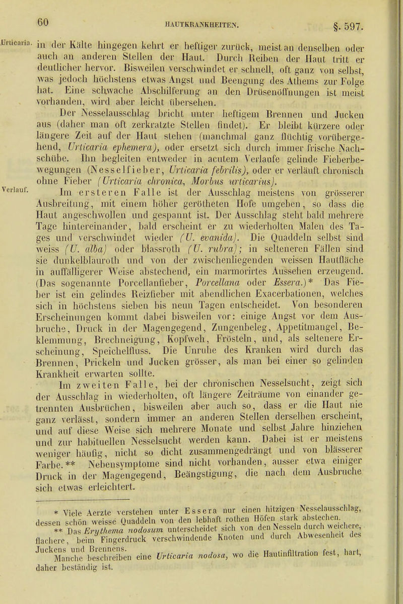 I1AUTKRA.NK11EITE.N. §. 597. in der Kälte hingegen kehrt er heftiger zurück, meist an denselben oder auch an anderen Stellen der Haut. Durch Reihen der Haut tritt er deutlicher hervor. Bisweilen verschwindet er schnell, oft ganz von selbst, was jedoch höchstens etwas Angst und Beengung des Athems zur Folge hat. Eine schwache Abschilferung an den Drüsenoflnungen ist meist vorhanden, wird aber leicht übersehen. Der Nesselausschlag bricht unter heftigem Brennen und Jucken aus (daher man oft zerkratzte Stellen findet). Er bleibt kürzere oder längere Zeit auf der Haut stehen (manchmal ganz flüchtig vorüberge- hend, Urticaria ephemera), oder ersetzt sich durch immer frische Nach- schübe. Ihn begleiten entweder in acutem Verlaufe gelinde Fieberbe- wegungen (Nesselfieber, Urticaria febrilis), oder er verläuft chronisch ohne Fieber (Urticaria chronica, Morbus urlicarius). Im ersteren Falle ist der Ausschlag meistens von grösserer Ausbreitung, mit einem höher gerütheten Hofe umgeben, so dass die Haut angeschwollen und gespannt ist. Der Ausschlag steht bald mehrere Tage hintereinander, bald erscheint er zu wiederholten Malen des Ta- ges und verschwindet wieder fU. evanida). Die Quaddeln selbst sind weiss (U. alba) oder blassrolh (U. rubra); in selteneren Fällen sind sie dunkclblauroth und von der zwischenliegenden weissen Hautfläche in auffälligerer Weise abstechend, ein marmorirtes Aussehen erzeugend. (Das sogenannte Porcellanfieber, Porcellana oder Essera.)* Das Fie- ber ist ein gelindes Reizfieber mit abendlichen Exacerbationen, welches sich in höchstens sieben bis neun Tagen entscheidet. Von besonderen Erscheinungen kommt dabei bisweilen vor: einige Angst vor dem Aus- bruche, Druck in der Magengegend, Zungenbeleg, Appetitmangel, Be- klemmung, Brechneigung, Kopfweh, Frösteln, und, als seltenere Er- scheinung, Speichelfluss. Die Unruhe des Kranken wird durch das Brennen, Prickeln und Jucken grösser, als man bei einer so gelinden Krankheit erwarten sollte. Im zweiten Falle, bei der chronischen Nesselsucht, zeigt sich der Ausschlag in wiederholten, oft längere Zeiträume von einander ge- trennten Ausbrüchen, bisweilen aber auch so, dass er die Haut nie ganz verlässt, sondern immer an anderen Stellen derselben erscheint, und auf diese Weise sich mehrere Monate und selbst Jahre hinziehen und zur habituellen Nesselsucht werden kann. Dabei ist er meistens weniger häufig, nicht so dicht zusammengedrängt und von blasserer Farbe.** Nebensymptome sind nicht vorhanden, ausser etwa einiger Druck in der Magengegend, Beängstigung, die nach dem Ausbruche sich etwas erleichtert. * Viele Acrzle verstehen unter Essera nur einen hitzigen Nesselausschlag, dessen schön weisse Quaddeln von den lebhart rothen Höfen stark abstechen. °*SWta «o<i«« unterscheidet sich von den Nesseln durch wacher^ flachere, beim Fingerdruck verschwindende Knoten und durch Abwesenheit des Juckens und Brennens. , „ßu„„ii„r. r/>ct h*ri Manche beschreiben eine Urticaria nodosa, wo die Haul.nfiltral.on fest, hart, daher beständig ist.