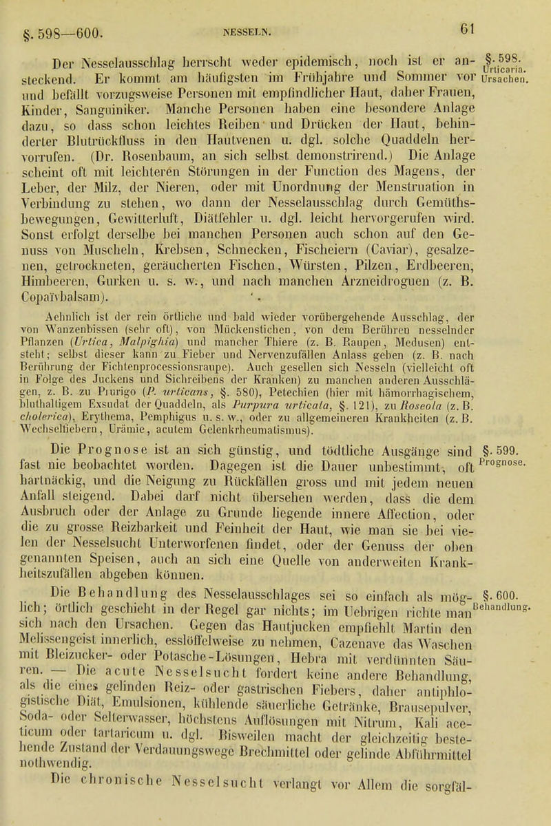 §. 59S—600. NESSELN. Der NesselausscMag herrscht weder epidemisch, noch ist er an- §;^^ steckend. Er kommt am häufigsten im Frühjahre und Sommer vor Ursachen, und belallt vorzugsweise Personen mit empfindlicher Haut, daher Frauen, Kinder, Sanguiniker. Manche Personen haben eine besondere Anlage dazu, so dass schon leichtes Reiben1 und Drücken der Haut, behin- derter Blutrückfluss in den Hautvenen u. dgl. solche Quaddeln her- vorrufen. (Dr. Rosenbaum, an sich selbst demonstrirend.) Die Anlage scheint oft mit leichteren Störungen in der Function des Magens, der Leber, der Milz, der Nieren, oder mit Unordnung der Menstruation in Verbindung zu stellen, wo dann der Nesselausschlag durch Gemülhs- bewegungen, Gewitterluft, Diätfehler u. dgl. leicht hervorgerufen wird. Sonst erfolgt derselbe bei manchen Personen auch schon auf den Ge- nuss von Muscheln, Krebsen, Schnecken, Fischeiern (Caviar), gesalze- nen, getrockneten, geräucherten Fischen, Würsten, Pilzen, Erdbeeren, Himbeeren, Gurken u. s. w., und nach manchen Arzneidroguen (z. B. Copai'vbalsamJ. Aehnlich ist der rein örtliche und bald wieder vorübergehende Ausschlag, der von Wanzenbissen (sehr oft), von Mückenstichen, von dem Berühren nesselnder Pflanzen (Urtica, Malpighiß) und mancher Thiere (z. B. Raupen, Medusen) ent- steh!; selbst dieser kann zu Fieber und Nervenzufällen Anlass geben (z. B. nach Berührung der Fichtenprocessionsraupe). Auch gesellen sich Nesseln (vielleicht oft in Folge des Juckens und Sichreiberis der Kranken) zu manchen anderen Ausschlä- gen, z. B. zu Piurigo (P. urtioam, §. 580), Petechien (hier mit hämorrhagischem, bluthaltigem Exsudat der Quaddeln, als Purpura urticala, §. 121), zu Roseola (z.B. c/iolrrica), Erythema, Pemphigus u. s. w., oder zu allgemeineren Krankheiten (z. B. Wechselliebern, Urämie, acutem Gelenkrheumatismus). Die Prognose ist an sich günstig, und tödtliche Ausgänge sind §-599. fast nie beobachtet worden. Dagegen ist die Dauer unbestimmt, oft p,'ognose- hartnäckig, und die Neigung zu Bückfällen gross und mit jedem neuen Anfall steigend. Dabei darf nicht übersehen werden, dass die dem Ausbruch oder der Anlage zu Grunde liegende innere Affection, oder die zu grosse. Reizbarkeit und Feinheit der Haut, wie man sie bei vie- len der Nesselsucht Unterworfenen findet, oder der Genuss der oben genannten Speisen, auch an sich eine Quelle von anderweiten Krank- heitszufällen abgeben können. Die Behandlung des Nesselausschlages sei so einfach als mög- §-600. heb; örtlich geschieht in der Begel gar nichts; im Uebrigen richte manUeaiHl,uns* sich nach den Ursachen. Gegen das Hautjucken empfiehlt Martin den Melissengeist innerlich, esslöfl'elweise zu nehmen, Cazenave das Waschen mit Bleizucker- oder Potaschc-Lösungen, Hebra mit verdünnten Säu- ren. — Die acute Nesselsucht fordert keine andere Behandlung als die eines gelinden Beiz- oder gastrischen Fiebers, daher antiphlo- gistische'©itt, Emulsionen, kühlende säuerliche Getränke, Brausepulver Soda- oder Selterwasser, höchstens Auflösungen mit Nitrum, Kali ace- t.cmn oder tartaneum u. dgl. Bisweilen rrtäehl der gleichzeitig beste- hende instand «1er Verdauungswege Brechmittel oder gelinde Abführmittel nothwendig. Die chronische Nessel such! verlangt vor Allein die sorgfäl-