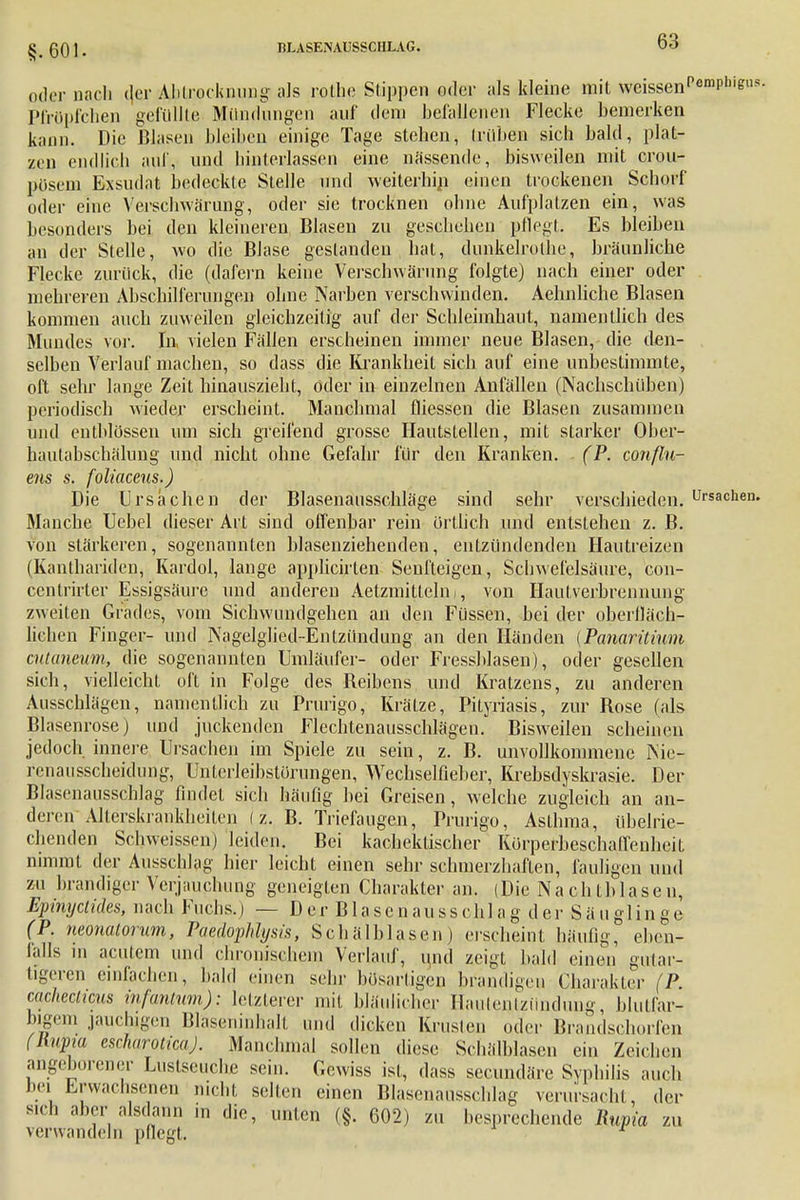 §.601. IlLASENAUSSCIILAG. „der nach der Ahliorkiimig als rothe Stippen oder als kleine mit weissen Pemphigus. Pfröpfchen gefüllte Mündungen auf dem befallenen Flecke bemerken kann. Die Blasen bleiben einige Tage stehen, trüben sich bald, plat- zen endlich auf, und hinterlassen eine nässende, bisweilen mit crou- pösem Exsudat bedeckte Stelle und weiterhin einen trockenen Schorf oder eine Yerschwärung, oder sie trocknen ohne Aufplatzen ein, was besonders bei den kleineren Blasen zn geschehen pflegt. Es bleiben an der Stelle, wo die Blase gestanden hat, dnnkelrolhe, bräunliche Flecke zurück, die (dafern keine Verschwärung folgte) nach einer oder mehreren Abschilferungen ohne Narben verschwinden. Aehnliche Blasen kommen auch zuweilen gleichzeitig auf der Schleimhaut, namentlich des Mundes vor. In vielen Fällen erscheinen innner neue Blasen, die den- selben Verlauf machen, so dass die Krankheit sich auf eine unbestimmte, oft sehr lange Zeit hinauszieht, oder in einzelnen Anfällen (Nachschüben) periodisch wieder erscheint. Manchmal fliessen die Blasen zusammen und eutblössen um sich greifend grosse Hautslellen, mit starker Ober- hautabschälung und nicht ohne Gefahr für den Kranken. (P. conflu- ens s. foliaceus.) Die Ursachen der Blasenausschläge sind sehr verschieden. Ursachen. Manche Uebel dieser Art sind offenbar rein örtlich und entstehen z. B. von stärkeren, sogenannten blasenziehenden, entzündenden Hautreizen (Kanlhariden, Kardol, lange applicirten Senfteigen, Schwefelsäure, con- centrirter Essigsäure und anderen Aetzmittchii, von Hautverbrennung zweiten Grades, vom Sichwundgehen an den Füssen, bei der oberfläch liehen Finger- und Nagelglied-Entzündung an den Händen (Panaritium cutaneum, die sogenannten Umläufer- oder Fressblasen), oder gesellen sich, vielleicht oft in Folge des Beibens und Kratzens, zu anderen Ausschlägen, namentlich zu Prurigo, Krätze, Pityriasis, zur Rose (als Blasenrose) und juckenden Flechtenausschlägen. Bisweilen scheinen jedoch innere Ursachen im Spiele zu sein, z. B. unvollkommene Nie- renausscheidung, Untcrleibstorungen, Wechselfieber, Krebsdyskrasie. Der Blasenausschlag findet sich häufig bei Greisen, welche zugleich an an- deren Alterskrankheiten (z. B. Triefaugen, Prurigo, Asthma, übelrie- chenden Schweissen) leiden. Bei kachektischer Kürperbeschaffenheit nimmt der Aussehlag hier leicht einen sehr schmerzhaften, fauligen und zu brandiger Verjauchung geneigten Charakter an. (Die Nachtblasen, Epinyclides, nach Fuchs.) — Der Blasenaussohlag der Säuglinge (P. neonatorum, Paedojihlysis, Schälblasen) erscheint häufig, eben- falls in acutem und chronischem Verlauf, und zeigt bald einen gutar- tigeren einfachen, bald einen sehr büsartigen brandigen Charakter (P. cachecticus infantum): letzterer mit bläulicher Hautentzündung, blutfar- bigem jauchigen Blaseninhalt und dicken Krusten oder Brandschorfen (Rupia escharotica). Manchmal sollen diese Schälblasen ein Zeichen angeborener Lustseuchü sein. Gewiss ist, dass secundäre Syphilis auch bei Erwachsenen nicht selten einen Blascnausschlag verursacht, der sich aber alsdann ... die, unten (§. 602) zu besprechende liupia zu verwandeln pflegt.