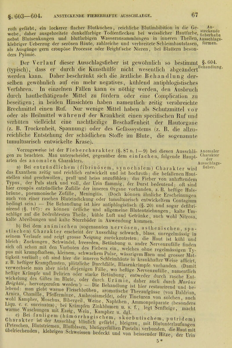 £ £03—ß04. ANSTECKENDE FIEBERHAFTE Al'SSCHLAEGE. rolh gefärbt, ein lockerer flacher Blutkuchen, reichliche Blulimbibition in die Ge- A»- webe, daher ausgebreitete dunkelfarbige Todtenflecken bei weisslicher Hautfarbe, fleberhafie nebst Blutsenkungen und blutfarbigen Wasseransammlungen in inneren Theilen, Ausschlags- klebriger Ueberzug der serösen Baute, zahlreiche und verbreitete Schleimhautstasen, formen, als Ausgänge gern croupöse Processe oder Bright'sche Nieren, bei Blattern beson- ders Pyämie. Der Verlauf dieser Ausschlagsfieber ist gewöhnlich so bestimmt §-604. (typisch), dass er durch die Kunsthülfe nicht wesentlich abgeändertUehandluns' werden kann. Daher beschränkt sich die ärztliche Behandlung der- selben gewöhnlich auf ein mehr negatives, kühlend antiphlogistisches Verfahren. In einzelnen Fällen kann es nüthig werden, den Ausbruch durch hautbethätigende Mittel zu fördern oder eine Complicalion zu beseitigen; in beiden Hinsichten haben namentlich zeitig verabreichte Brechmittel einen Huf. Nur wenige Mittel haben als Schutzmittel vor oder als Heilmittel während der Krankheit einen specifischen Ruf und verhüten vielleicht eine nachtheilige Beschaffenheit der Hautorgane (z. B. Trockenheit, Spannung) oder des Gefässsystems (z. B. die allzu- reichliche Entstehung der schädlichen Stoffe im Blute, die sogenannte tumultuarisch entwickelte Krase). Vorzugsweise ist der Fiebercharakter (§. 87 n. 1—9) bei diesen Ausscblä- Anomaler gen zu beachten. Man unterscheidet, gegenüber dem einfachen, folgende Haupt- Clia,aliter arten des anomalen Charakters. . ,„ ,, „ Ausscnlags- a) Bei entzündlichem (fibrinösem, synochalem) Charakter wird nebei'' das Exanthem zeitig und reichlich entwickelt und ist hochrolh; die befallenen Haut- stellen sind geschwollen, prall und heiss anzufühlen; das Fieber von anhaltendem Typus, der Puls stark und voll, der Urin flammig, der Durst bedeutend; oft sind hier croupös entzündliche Zufälle der inneren Organe vorhanden, z. B. heftige Hals- bräune, pneumonische Zufälle, Meningitis. (Doch können ähnliche Erscheinungen auch von einer raschen Bluteindickung oder tumultuarisch entwickeltem Coitagium bedingt sein.) — Die Behandlung ist hier antiphlogistisch (§. 20) und sogar defibri- mrend (§. 107): es können örtliche und allgemeine Blutentziehungen kalte Um- schläge auf die bedrohtesten Theile, kühle Luft und Getränke, auch wohl Nilrosa kalte Abreibungen und kalte Sturzbäder in Anwendung kommen. b) Bei dem anämischen (sogenannten nervösen, asthenischen spa- stisch cn) C h arak t er erscheint der Ausschlag schwach, blass, unregelmässig in seinem Verlaufe und zeigt grosse Neigung zurückzutreten; die Haut ist kühl und bleich; Zuckungen, Schwindel, Irrereden, Betäubung u. andre Nervenzufälle finden s.ch oft schon mit den Vorboten des Fiebers 1 B SFSSa-, üie ßdiadlnS £ Wer restaurirend und b l.d. öl 'n nt^il Fleischbrühen, aromatische Theeaufeüsse (von Rild.i-in Armca ChamillePfefferminze, Ambrosiamelde), oder Tin ,turen von solchen n ,H,' S c? uc'cS'bdK1^^ Wd-^aPthen, Ä^tolfendS uqu. c. c. succinatus) bei Rrampfcn Zinkblumcn u. s. f., lect Senfteice marhl warme Waschungen mit Essig, Wein, Kampher u dgl S ^nllcige, macht