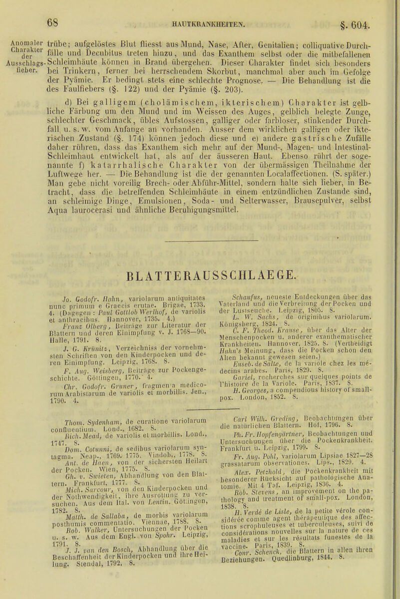 §. 604. Anomaler trübe; aufgelöstes Blut fliesst aus Mund, Nase, After, Genitalien; colliquative Durch- der ßlle uu(1 Detul)it'us treten hinzu, und das Exanthem selbst oder die niitbefallenen Ausschlags-Schleimhäute können in Brand übergehen. Dieser Charakter findet sieh besonders lieber, bei Trinkern, ferner bei herrschendem Skorbut, manchmal aber auch im Gefolge der Pyämie. Er bedingt stets eine schlechte Prognose. — Die Behandlung ist die des Faulfiebers (§. 122) und der Pyämie (§. 203). d) Bei galligem (cholämischein, iklerischem) Charakter ist gelb- liche Färbung um den Mund und im Weissen des Auges, gelblich belegte Zunge, schlechter Geschmack, übles Aufstossen, galliger oder farbloser, stinkender Durch- fall u.s.w. vom Anfange an vorhanden. Ausser dem Wirklichen galligen oder ikte- rischen Zustand (§. 174) können jedoch diese und e) andere gastrische Zufälle daher rühren, dass das Exanthem sich mehr auf der Mund-. Magen- und Intestinal- Schleimhaul entwickelt hat, als auf der äusseren Haut. Ebenso rührt der soge- nannte f) katarrhalische Charakter von der übermässigen Theilnahme der Luftwege her. — Die Behandlung ist die der genannten Localafleclionen. (S. später.) Man gebe nicht voreilig Brech-oder Abführ-Miltel, sondern halte sich lieber, in Be- tracht, dass die betreffenden Schleimhäute in einem entzündlichen Zustande sind, an schleimige Dinge, Emulsionen, Soda- und Selterwasser, Brausepulver, selbst Aqua laurocerasi und ähnliche Beruhigungsmittel. BL ATTERAUSSCIIL AEGE. Jo. Godofr. Hahn, variolarum anliquitates nunc primum e Graecis erutae. Brigae, 1733. 4. (Dagegen : Paul Gotllob Werlhof, de variolis el anthracibus. Hannover, 1735. 4.) Franz Olberg, Beilrage zur Literatur der Blattern und deren Einimpfung v. J. 1768—90. Halle, 1791. 8. J. G. Krünilz, Verzeichniss der vornehm- sten Schrillen von den Kindelpocken und de- ren Einimpfung. Leipzig, 17ti8. 8. F. Aug. Weisberg, Beiträge zur Pockenge- schichte. Göltingen, 1770.' 4. Chr. Godofr. Gruner, fragmen'a medico- runi Arahisiarum de variolis el morhillis. Jen., 1790. 4. Thom. Sydenham, de curatione variolarum conOueiiliuin. Lond., 1G82. 8. Hieb. Mead, de variolis et morhillis. Lond., 1747. 8. . , Dom. Cotunni, de sedibus variolarum syn- tagma. Neap., 1709. 1775. Vindob., 17/8. 8. Ant. de Haen, von der sichersten Heilart der Pocken. Wien, 1775. 8. .„.,„, Gh. v. Swieicn, Abhandlung von den Uiat- tern. Frankfurt, 1777. 8. Mich. Sarcour, von den Kinderpocken una der Notwendigkeit, ihre Ausrottung zu ver- suchen. Aus dem ital. von Lentfm. GOtlingen, 1,82ka/(/i. de Sallaba, de morbis variolarum posthnmis commentatio. Viönnäe, 1788. 8. Hob. Walher, Untersuchungen der Pocken u. s. w. Aus dem Engl, von Spohr. Leipzig, f. van den Bosch, Abhandlung über die Beschaffenheit der Kintlorpocken und ihre Hei- lung. Stendal, 1792. 8. Schaufus, neueste Entdeckungen über das Vaterland und die Verbreitung der Pocken und der Luslseuehe. Leipzig, 1805. 8. L. W. Sachs, de originibus variolarum. Königsberg, tv>4. 8. C. F. Tlicud. Franse, über das Alter der Menschenpocken u. anderer oxatlthematischer Krankheiten. Hannover. 1825. S. (Verlheidigt Hahri's Meinung, dass die Pocken schon deu Allen bekannt gewesen seien.) Euseb.deSaite, de la variole chez les me- decins arabes. Paris, 1829. 8. Garicl, recherches sur quelques points de l'histoire de la Variole. Paris, 1837. S. H. Georges, a compendious Iiistorr ot'small- pox. London, 1852. 8. Carl Wilh. Greding, Beobachtungen über die natürlichen lilaitcrn. Höf, 1790. 8. PA. Fr. HopfehgSrtrier, Beobachtungen und Untersuchungen über die Pockenkrankheit. Frankfurt u. Leipzig, 1799. 8. Fr. Aug. Puhl, variolarum Lipsiae 1827—28 grassatarum observationes. Lips., 1829. 4. Alex. Petzhold, die Pockenkrankheil mit besonderer Hücksicht auf pathologische Ana- tomie. Mit 4 Tal. Leipzig. 1836. 4. Hob. Stevens, an improvement on the pa- thology and treatment of small-pox. London, 1S38 8 11 Verde de Lisle, de la petite veröle con- siderce comme agent iherapeuiique des affec- tions scrophuleuses et tuberculeuses, suivi de eonsidAralWs nouvelles sur la natura de res maladies et sur los resullats lunestes de la viri'iin1. Poris • 1S39» 8» Com: Scheuch, die Blattern in alten ihren Beziehungen. Quedlinburg, 1S44. 8.