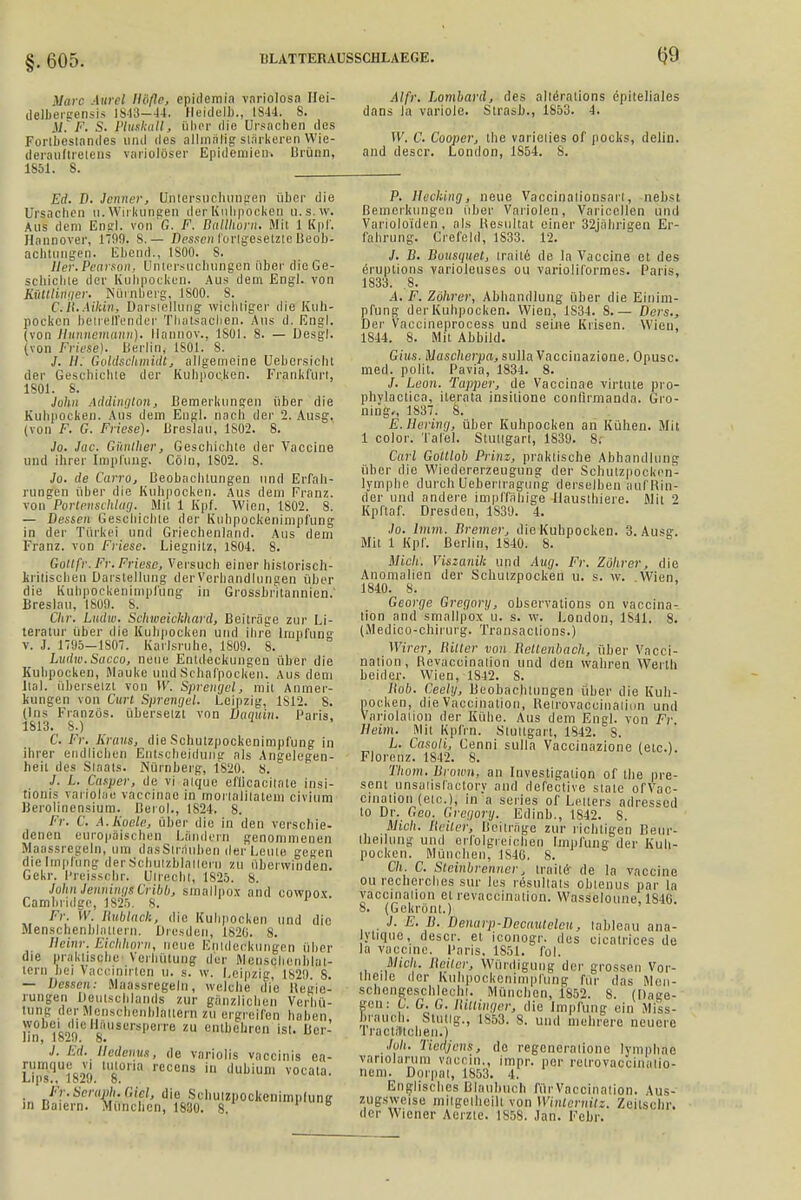 V,nc iurel Hdfle, epidemia variolosa ITei- delbergensis 1848-44. Heidelb., 1844. 8. M. F. S. Pluskall , über die Ursachen des Fortbestandes und des allmiilig stärkeren Wie- derauftretens variolöser Epidemien. Urünn, 1851. 8. Alfr. Lombard, des alterations epiteliales dans la variolc. Strasb., 1853. 4. IV. C. Cooper, the varieties of pocks, delin. and descr. London, 1S54. S. Ed. D. Jenner, Untersuchungen über die Ursachen u.Wirkungen derKiihpocken u.s.w. Aus dem End. von G. F. Büllhorn. Mit 1 Kpf. Hannover, 1709. S. — Dessen fortgesetzte Beob- achtungen. Ebend., 1800. S. Her.Pear&on, Untersuchungen über die Ge- schichte der Kuhpocken. Au^ dem Engl, von Kütlliriger. Nürnberg, 1S00. 8. C/H.Aikin, Darstellung wichtiger die Kuh- pocken betreffender Thatsaclien. Aus d. Engl, (von Hunnemann). Hannov., 1 SO1. 8. — Desgl. (von Friese). Berlin, 1801. 8. /. II. Goldschmidt, allgemeine Uebcrsicht der Geschichte der Kuhpocken. Frankfürt, 1801. 8. Julin Addington, Bemerkungen über die Kuhnocken. Aus dem Engl, nach der 2. Ausg. (von F. G. Friese). Breslau, 1S02. 8. Jo. Jac. Günther, Geschichte der Vaccine und ihrer Impfung. Cöln, 1S02. S. Jo. de CarrOj Beobachtungen und Erfah- rungen über die Kuhpocken. Aus dem Franz. von Portenschluij. Mit 1 Kpf. Wien, 1802. 8. — Lessen Geschichte der Kuhpockenimpfung in der Türkei und Griechenland. Aus dem Franz. von Friese. Liegnitz, 1804. 8. Goltfr. Fr. Friese, Versuch einer historisch- kritischen Darstellung der Verhandlungen über die Kuhpockenimplüng in Grossbritannien.' Breslau, 1809. S. Chr. Lndw. Schweichhard, Beiträge zur Li- teratur über die Kuhpocken und ihre Impfung v. J. 1795—1807. Karlsruhe, 1809. S. Ludm.Sacco, neue Entdeckungen über die Kuhpocken, Mauke und Schafpocken. Aus dem Ital. übersetzt von W. Sprengel, mit Anmer- kungen von Gurt Sprengel. Leipzig, 1S12. 8. (Ins Französ. übersetzt von ütiquin. Paris, 1813. 8.) C. Fr. Krüns, die Schutzpockcnimpfung in ihrer endlichen Entscheidung als Angelegen- heil des Staats. .Nürnberg, 1820. 8. J. L. Casper, de vi atque eflicacilate insi- tiouis variolae vaccinae in morlalitaloui civium Berolinensium. Berol., 1824. 8. Fr. C. A.Koele, über die in den verschie- denen europäischen Ländern genommenen Maassregeln, um dasSlrauben der Leute gegen die Impfung derSchulzblatleru zu überwinden. Gekr. Preisspbr. Utrecht, 1825. 8. JohnJenhingiCiibb, sinallpo.v and cowpox Cambridge, 1825. 8. Fr. W. Rublack, die Kuhpocken und die Menschenblatiern. Dresden, 1820. 8. Heinr. Eichhorn, neue Entdeckungen über die prftktisghe Verhütung der Measchenblat- tern hui Vaccinirten u. s. w. Leipzig, 1S2!I S. — Dessen: Maassregeln, welche die Hepie- rungen Deutschlands zur gfinzlioben Verhü- tung der Menschenbläliero zu ergreifen haben fia 1829 ° 8*user^Perre zu enlbeüren ist. Bcr- ./. Bd. Uedems, de variolis vnecinis ea- run\que vi tutoria recens in dubium vocata. L.ips,, o. . Fr. Seraph. C.iel, die Scliulzpockcilimnfunir in Baiern. München, 1830. 8. P. Hecking, neue Vaccinalionsart, nebst Bemerkungen über Variolen, Varicellen und Varioloiden, als Resultat einer 32jähsigen Er- fahrung. Crefcld, 1S33. 12. J. B. Bousquet, traitt de la Vaccine et des eruptions varioleuses ou varioliformes. Paris, 1833. .8. .4. F. Zöhrer, Abhandlung über die Einim- pfung derKiihpocken. Wien, 1S34. 8 Oers., Der Vaecineprocess und seine Krisen. Wien, 1844. S. Mit Abbild. Gins. Mascherpa, sulla Vaccinazione. Opusc. med. polit. Pavia, 1831. 8. /. Leon. Tapper, de Vaccinae virtute pro- phylaotica, iterata insitione conlirmanda. Gro- ning», 1837. S. E.Hering, über Kuhpocken an Kühen. Mit 1 color. Tafel. Stuttgart, 1839. 8: Carl Gottlob Prinz, praktische Abhandlung über die Wiedorerzeugung der Schutzpockon- lymphe durch Ueheriragung derselben auf Rin- der und andere impffähige llausthiere. Mit 2 Kpftaf. Dresden, 1839. 4. Jo. 1mm. Bremer, die Kuhpocken. 3. Ausa-. Mit 1 Kpf. Berlin, 1840. 8. Mich'. Viszunih und Aug. Fr. Zöhrer, die Anomalien der Schulzpocken ü. s. w. Wien. 1840. 8. George Gregory, observalions on vaccina- tion and smallpox u. s. w. London, 1S41. 8. (Medico-chirurg. Transactions.) Wirer, Bitter von Bottenbach, über Vacci- nation, Rovaccinalion und den wahren Werth beider. Wien, 1S42. 8. hob. Ceely, Beobachtungen über die Kuh- pocken, dieVaccination, Relrovaccinaliun und Variolation der Kühe. Aus dem Engl, von Fr heim. Mit Kpfrn. Stuttgart, 1842. 8. L. Casoli, Cenni sulla Vaccinazione (etc.). Florenz. 1842. 8. ' Thom. Brown, an Investigaiion of the pre- sent unsatisfactory and defective state ofVac- cinalion (etc.), in a series of Leiters adressod to Dr. Geo. Gregory. Edinb., 1842. 8. Mich, heilen Beitrage zur richtigen Ileur- Iheilung und erfolgreichen Impfung der Kuh- pocken. München, 1S46. 8. Cli. C. Steinbrenner, irailö' de la Vaccine ou recherches sur les resultats oblenus par la vaccinalion et revaccination. Wasseloune 1S46 8. (Gekrönt.) J. E. h. Denarp-Dccauteleu, lobleau ana- ytique, descr. et iconogr. des cicatrices de la Vaccine. Paris, 1851. fol. Mich, heiter, Würdigung der grossen Vor- theile der Kuhpockenimplüng für das Men- schcngeschle.hi. München, 1852. 8. (Dage- gen: C. G. G. Rittinger, die Impfung ein Mi'ss- braueb; Stutig., 1853. 8. und mehrere neuere 1 racl,1tchen.) Jp/i. Tiedjens, de regeneralione lymphae variolarum vaccin., impr. per retrovaccinaiio- nem. Dorpat, 1853. 4. Englisches Blaubuch für Vaccinalion. Aus- zugsweise milgeiheili von Winlernüz. Zeitschr. der Wiener Aeizte. 1858. Jan. Febr.