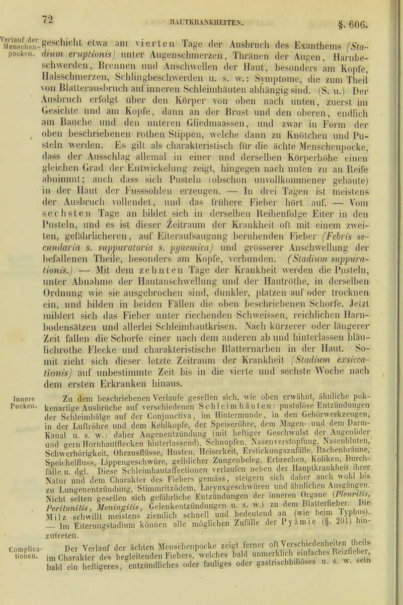 §. 606. geschieht etwa am vierten Tage der Ausbruch des Exanthems (Sla- pocken. dnun eruptionis) unter Augenschmerzen, Thriinen der Augen, Harnne- schwerden, Brennen und Anschwellen der Haut, besonders am Kopie, Halsschmerzen, Schlingbeschwerden u. s. w.: Symptome, die zum Theil von BlaUerausbruch auf inneren Schleimhäuten abhängig sind. (S. u.) Der Ausbruch erfolgt über den Körper von oben nach unten, zuerst im Gesichte und am Kopfe, dann an der Brust und den oberen, endlich am Bauche und den unteren Gliedmaassen, und zwar in Form der oben beschriebenen rothen Stippen, welche dann zu Knötchen und Pu- steln werden. Es gilt als charakteristisch für die ächte Menschenpocke, dass der Ausschlag allemal in einer und derselben Körperhöhe einen gleichen Grad der Entwicklung zeigt, hingegen nach unten zu an Beife abnimmt; auch dass sich Pusteln lobschon unvollkommener gebaute) in der Haut der Pusssohlen erzeugen. — In drei Tagen ist meistens der Ausbruch vollendet, und das frühere Fieber hört auf. — Vom sechsten Tage an bildet sich in derselben Reibenfolge Eiter in den Pusteln, und es ist dieser Zeitraum der Krankheit oft mit einem zwei- ten, gefährlicheren, auf Eiteraulsaiigung beruhenden Fieber (Febris se- cundaria s. suppuratoria s. pyaemica) und grösserer Anschwellung der befallenen Theile, besonders am Kopfe, verbünden. (Stadium suppura- lionis.) — Mit dem zehnten Tage der Krankheit werden die Pusteln, unter Abnahme der Hautanschwellung und der Hautröthe, in derselben Ordnung wie sie ausgebrochen sind, dunkler, platzen auf oder trocknen ein, und bilden in beiden Fällen die oben beschriebenen Schorfe. Jetzt mildert sich das Fieber unter riechenden Schweissen, reichlichen Harn- bodensätzen und allerlei Schleimhautkrisen. Nach kürzerer oder längerer Zeit fallen die Schorfe einer nach dem anderen ab und hinterlassen bläu- lichrolhe Flecke und charakteristische Blatternarben in der Haut. So- mit zieht sich dieser letzte Zeitraum der Krankheit (Stadium exsicca- tionis) auf unbestimmte Zeit bis in die vierte und sechste Woche nach dem ersten Erkranken hinaus. Innere Zu dem beschriebenen Verlaufe gesellen sich, wie oben erwähnt, ähnliche pok- Pocken. kenartige Ausbrüche auf verschiedenen Schleimhäuten: pustulöse Entzündungen der Schleimbälge auf der Conjunctiva, im Hintermunde, in den Gehörwerkzeugen, in der Luftröhre und dem Kehlkopfe, der Speiseröhre, dem Magen- und dem Darm- Kanal u s w.: daher Augenentzündung (mit heftiger Geschwulst der Augenlider und gern Hornhaulflecken hinterlassend), Schnupfen, Nasenverstopfung, Nasenbluten, Schwerhörigkeit, Ohrausflüsse, Husten, Heiserkeit, Ersticknngszufälle, Rachennraune, Spcichelfluss, Lippengeschwüre, gelblicher Zungenbeleg, Erbrechen, Koliken, Durch- fälle u dgl. Diese Schleimhautaflectionen verlaufen neben der Hauptkrankheit ihrer Natur und dem Charakter des Fiebers gemäss, steigern sich daher auch wohl bis zu Lungenentzündung, Stimmritzödem, LarynxgeschwÜren und ähnlichen Ausgängen. Nicht selten gesellen sich gefährliche Entzündungen der inneren Organe Peritonitis, Meningitis, Gelenkentzündungen u. s w.) zu dem Blatterfieber. Du Milz schwillt meistens ziemlich schnell und bedeutend an (wie bera Typhug. — Im Eiterungstadium können alle möglichen Zufalle der Pyamie (§. 201) Hin- zu treten. Complica- Der Verlauf der ächten Menschenpocke zeigt ferner oft Whig«*dto tionen. im Charakter des begleitenden Fiebers, welches bald unmerklich einfaches peizrieb» Sd eTn »eftigeres, entzündliches oder fauliges oder gaslnsclib.hoses u. s. w. sein