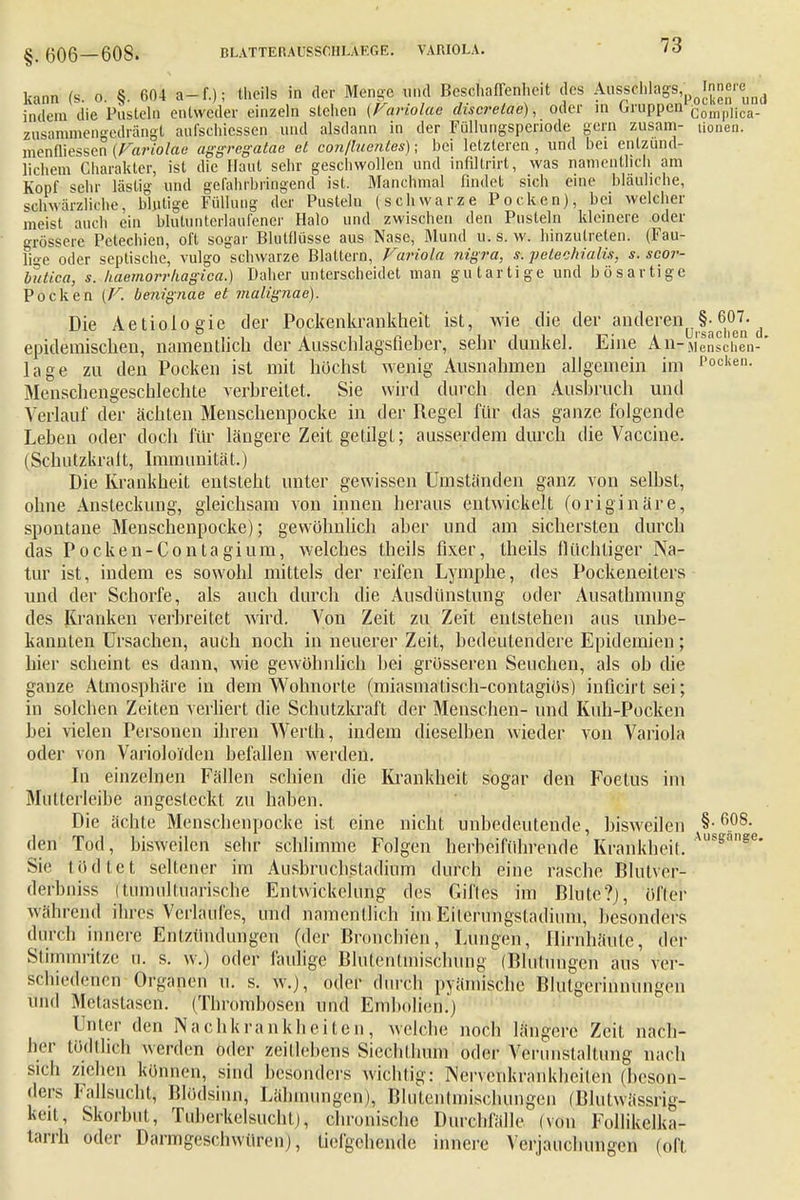 kann (s. o. §. 604 a-f.); theils in der Menge und Beschaffenheit des Att^ihla^lnne^^ indem die Pusteln entweder einzeln stehen (Fariolae discretae), oder in Gruppen ConipIica. zusamnieno-edrängl aufschlössen und alsdann in der Füllungspenode gern zusam- Honen, menfliessen (Fariolae aggregataa et conjluentes); bei letzteren , und bei entzünd- lichem Charakter, ist die Haut sehr geschwollen und infillrirt, was namentlich am Kopf sehr lästig und gefahrbringend ist. Manchmal findet sich eine bläuliche, schwarzliche, blutige Füllung der Pusteln (schwarze Pocken), bei welcher meist auch ein blutunterlaufener Halo und zwischen den Pusteln kleinere oder grössere Petechien, oft sogar Blutflüsse aus Nase, Mund u. s. w. hinzutreten. (Fau- lige oder septische, vulgo schwarze Blattern, Variola nigra, s. pelechialis, s. scor- butica, s. kaemorrkagica.) Daher unterscheidet man gutartige und bösartige Pocken (F. benignae et malignae). Die Aetiologie der Pockenkrankheit ist, wie die der anderen^- 60L ^ epidemischen, namentlich der Ausschlagsfieher, sehr dunkel. Eine An-Menschen-' läge zu den Pocken ist mit höchst wenig Ausnahmen allgemein im P°cken- Menschengeschlechte verbreitet. Sie wird durch den Ausbruch und Verlauf der ächten Menschenpocke in der Regel für das ganze folgende Leben oder doch für längere Zeit getilgt; ausserdem durch die Vaccine. (Sch utzkra 11, Immunitä t.) Die Krankheit entsteht unter gewissen Umständen ganz von selbst, ohne Ansteckung, gleichsam von innen heraus entwickelt (originäre, spontane Menschenpocke); gewöhnlich aber und am sichersten durch das Pocken-Contagium, welches theils fixer, theils flüchtiger Na- tur ist, indem es sowohl mittels der reifen Lymphe, des Pockeneiters und der Schorfe, als auch durch die Ausdünstung oder Ausathmung des Kranken verbreitet wird. Von Zeit zu Zeit entstehen aus unbe- kannten Ursachen, auch noch in neuerer Zeit, bedeutendere Epidemien; hier scheint es dann, wie gewöhnlich bei grösseren Seuchen, als ob die ganze Atmosphäre in dem Wohnorte (miasmatisch-contagiös) inficirtsei; in solchen Zeiten verliert die Schutzkraft der Menschen- und Kuh-Pocken bei vielen Personen ihren Werth, indem dieselben wieder von Variola oder von Varioloiden befallen werden. In einzelnen Fällen schien die Krankheit sogar den Foetus im Mütterleibe angesteckt zu haben. Die ächte Menschenpocke ist eine nicht unbedeutende, bisweilen §•60S- den Tod, bisweilen sehr schlimme Folgen herbeiführende Krankheit. Auss:anse* Sic tödtet seltener im Ausbruchsladium durch eine rasche Blutver- derbniss (tumiiltuarische Entwickehmg des Gifles im Blute?), öfter während ihres Verlaufes, und namentlich im Eilerungstadium, besonders durch innere Entzündungen (der Bronchien, Lungen, Hirnhäute, der Stimmritze u. s. w.) oder faulige Blutenlmischung (Blutungen aus ver- schiedenen Organen u. s. w.), oder durch pyämischc Blutgerinnungen ilnd Metastasen. (Thrombosen und Embolien.) Unter den Nachkrankheiten, welche noch längere Zeit nach- her tödlhrh werden oder zeitlebens Siechthum oder Verunstaltung nach sich ziehen können, sind besonders wichtig: Nervenkrankheilen (beson- ders fallsucht, Blödsinn, Lähmungen), Blufentmischungen (BlutWässng- keit, Skorbut, Tuberkelsucht), chronische Durchfälle (von Follikelka- tarrh oder Darmgeschwüren), tiefgehende innere Verjauchungen (ofi