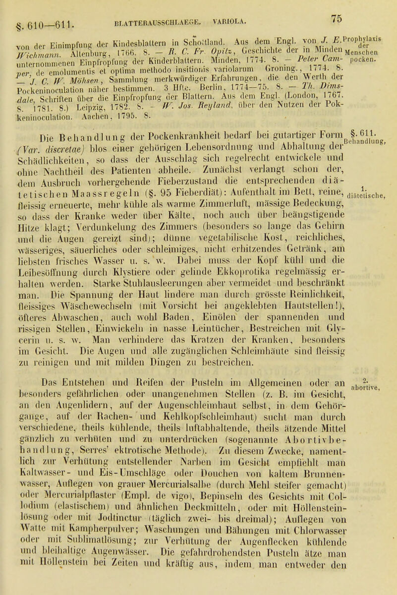 §. 610—611. von der Einimpfung der Kindesblaltern in Schottland. Aus dem Engl. van./. ^Prophylaxis Tichmann. Ulenburg, 1766. 8. - R. C. Fr Opitz, Gebuchte denn MindenM hen unternommenen Einpfropfe der Kinderblattern. Minden, 1774. 8. - Pete,* Cam- pocken. «er de emolumentis et optima melbodo msiüofus vanolarum Groning., 1774. b. _ 7 C IV. Möhsen, Sammlung merkwürdiger Erfahrungen, die den \VerUi der Pockeninocuiation näher bestimmen. 3 Hf!e Berlin 1774-75. 8. - 1h. D,ms- dale Schriften über die Einpfropfung uer Blattern. Aus dem Engl (London, 17o7. 8 1781. 8.) Leipzig, 1782. S. - W. Jos. Reyland, über den Nutzen der Pok- keninoculation. Aachen, 1795. 8. Die Behandlung der Pockenkrankheit bedarf hei gutartiger Formß MJJ; (Vor. discretae) hlos einer gehörigen Lel)ensordiinng und Abhaltung der Schädlichkeiten, so dass der Ausschlag sich regelrecht entwickele und ohne Nachtheil des Patienten abheile. Zunächst verlangt schon der, dem Ausbruch vorhergehende Fieberzusfand die entsprechenden diä- tetischen Maassregeln (§. 95 Fieberdiät): Aufenthalt im Bett, reine, diateü.che fleissiif erneuerte, mehr kühle als warme Zimmerluft, massige Bedeckung, so dass der Kranke weder über Kälte, noch auch über beängstigende Hitze klagt; Verdunkelung des Zimmers (besonders so lange das Gehirn und die Augen gereizt sind); dünne vegetabilische Kost, reichliches, wässeriges, säuerliches oder schleimiges, nicht erhitzendes Getränk, am liebsten frisches Wasser u. S.V. Dabei muss der Kopf kühl und die Leibesöffnung durch Klystiere oder gelinde Ekko|>rotika regelmässig er- hallen werden. Starke Stuhlausleerungen aber vermeidet und beschränkt man. Die Spannung der Haut lindere man durch grösste Beinlichkeit, fleissiges Wäschewechseln (mit Vorsicht bei angeklebten Hautstellen!), öfteres Abwaschen, auch wohl Baden, Einölen der spannenden und rissigen Stellen, Einwickeln in nasse Leintücher, Bestreichen mit Gly- cerin u. s. w. Man verhindere das Kratzen der Kranken, besonders im Gesicht. Die Augen und alle zugänglichen Schleimhäute sind fleissig zu reinigen und mit milden Dingen zu bestreichen. Das Entstehen und Beifen der Pusteln im Allgemeinen oder an abJ!:jve besonders gefährlichen oder unangenehmen Stellen (z. B. im Gesicht, an den Augenlidern, auf der Augenschleimhaut selbst, in dem Gchör- ganye, auf der Bachen- und Kehlkopfschleimhaut) sucht man durch verschiedene, theils kühlende, theils luftabhaltende, theils ätzende Mittel gänzlich zu verhüten und zu unterdrücken (sogenannte Abortivbe- h and hing, Serres' ektrotische Methode). Zu diesem Zwecke, nament- lich zur Verhütung entstellender Narben im Gesicht empfiehlt man Kaltwasser- und Eis-Umschläge oder Douchen von kaltem Brunnen- wasser, Auflegen von grauer Mercurialsalhe (durch Mehl steifer gemacht) oder MercurMpflaster (Empl. de vigo), Bepinseln des Gesichts mit Col- lodium (elastischem) und ähnlichen Deckmitteln, oder mit Höllenstein- lösung oder mit Jodtinctur itäglich zwei- bis dreimal); Auflegen von Watte mit Kampherpulver; Waschungen und Bähungen mit Chlorwasser oder mit Sublimatlüsung; zur Verhütung der Augenflecken kühlende und bleihaltige Augenwässer. Die gefahrdrohendsten Pusteln ätze man mit Höllenstein bei Zeiten und kräftig aus, indem man entweder den