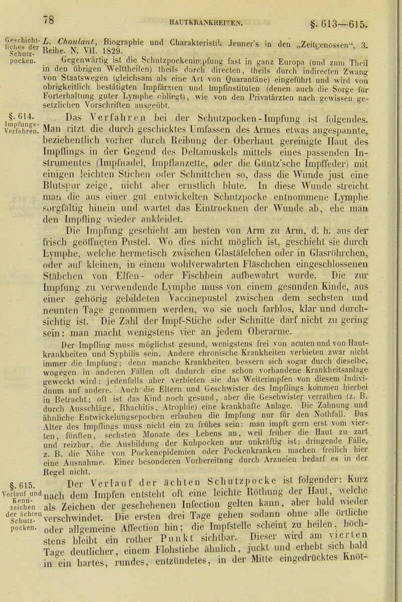§. 613—615. ncTesider^\ICAo/a/I' ßiograPh»e und Charakteristik Jenners in den „Zeitgenossen-', 3. Sclmtz- l>eine- VII. 1829. Pocken. Gegenwärtig ist die Schulzpockenimpfung fast in ganz Europa (und zum Theil in den übrigen Welttheilcn) tlieils durch directen, theils durch indirecteri Zwang von Staatswegen (gleichsam als eine Art von Quarantäne) eingeführt und wird von obrigkeitlich bestätigten Iiapfarzten und Impfinstituten (denen auch die Sorge für Forterhaltung guter Lymphe obliegt), wie von den Privatärzten nacli gewissen ge- setzlichen Vorschriften ausgeübt. ^§•614- Das Verfahren hei der Sclmtzpocken-Impfung ist folgendes. Verfahren] Man ritzt die durch geschicktes Umfassen des Armes etwas angespannte, beziehentlich vorher durch Reibung der Oberhaut gereinigte Haut des Impflings in der Gegend des Deltamuskels mittels eines passenden In- strumentes (Impfnädel, Iinpflanzette, oder die Güntz'sche Impffeder) mit einigen leichten Stichen oder Schnittchen so, dass die Wunde just eine Blutspur zeige, nicht aber ernstlich blute. In diese Wunde streicht man die aus einer gut entwickelten Schutzpocke entnommene Lymphe sorgfällig hinein und wartet das Eintrocknen der Wunde ab, ehe man den Impfling wieder ankleidet. Die Impfung geschieht am besten von Arm zu Arm, d. h. aus der frisch geöffneten Pustel. Wo dies nicht möglich ist, geschieht sie durch Lymphe, welche hermetisch zwischen Glastäfelchen oder in Glasrtthrchen, oder auf kleinen, in einem wohlverwahrten Fläschchen eingeschlossenen Stäbchen von Elfen- oder Fischbein aufbewahrt wurde. Die zur Impfung zu verwendende Lymphe muss von einem gesunden Kinde, aus einer gehörig gebildeten Vaccinepustel zwischen dem sechsten und neunten Tage genommen werden, wo sie noch farblos, klar und durch- sichtig ist. Die Zahl der Impf-Stiche oder Schnitte darf nicht zu gering sein: man macht wenigstens vier an jedem Oberarme. Der Impfling muss möglichst gesund, wenigstens frei von acuten und von Haut- krankheiten und Syphilis sein. Andere chronische Krankheilen verbieten zwar nicht immer die Impfung; denn manche Krankheiten bessern sich sogar durch dieselbe, woo-eo-en in anderen Fällen oft dadurch eine schon vorhandene Krankheilsanlage geweckt wird; jedenfalls aber verbieten sie das Weiterimpfen von diesem Indivi- duum auf andere. Audi die Eltern und Geschwister des Impflings kommen hierbei in Betracht; oft ist das Kind noch gesund, aber die Geschwister verrathen (z. B. durch Ausschläge, Rhachitis, Atrophie) eine krankhafte Anlage. Die Zahnung und ähnliche Entwiekelungsepochen erlauben die Impfung nur für den Nolhfall. Das Aller des Impflings muss nicht ein zu frühes sein: man impft gern erst vom vier- ten fünften, sechsten Monate des Lebens an, weil früher die Haut zu zart und' reizbar, die Ausbildung der Kuhpocken nur unkräftig ist; dringende falle, z B die Nähe von Pockenepidemien oder Pockenkranken machen freilich hier eine Ausnahme. Einer besonderen Vorbereitung durch Arzneien bedarf es in der Regel nicht. 8 615 Der Verlauf der ächten Schutzpocke ist folgender: Kurz verlauf undnach (jem impfen entsteht oft eine leichte Rothung der Haut, welche zeiX'n als Zeichen der geschehenen Infection gelten kann, aber bald wieder dsrehuthz'-en verschwindet. Die ersten drei Tage gehen sodann ohne alle örtliche Pocken. 0(lcr allgemeine Affection hin; die Impfstelle scheint zu heilen, höch- stens bleibt ein rofher Punkt sichtbar. Dieser wird am vierten Ta-c deutlicher, einem Flohstichc ähnlich, juckt und erheb sich b, d in ein hartes, rundes, entzündetes, in der Mitte eingedrücktes Ivnöt-