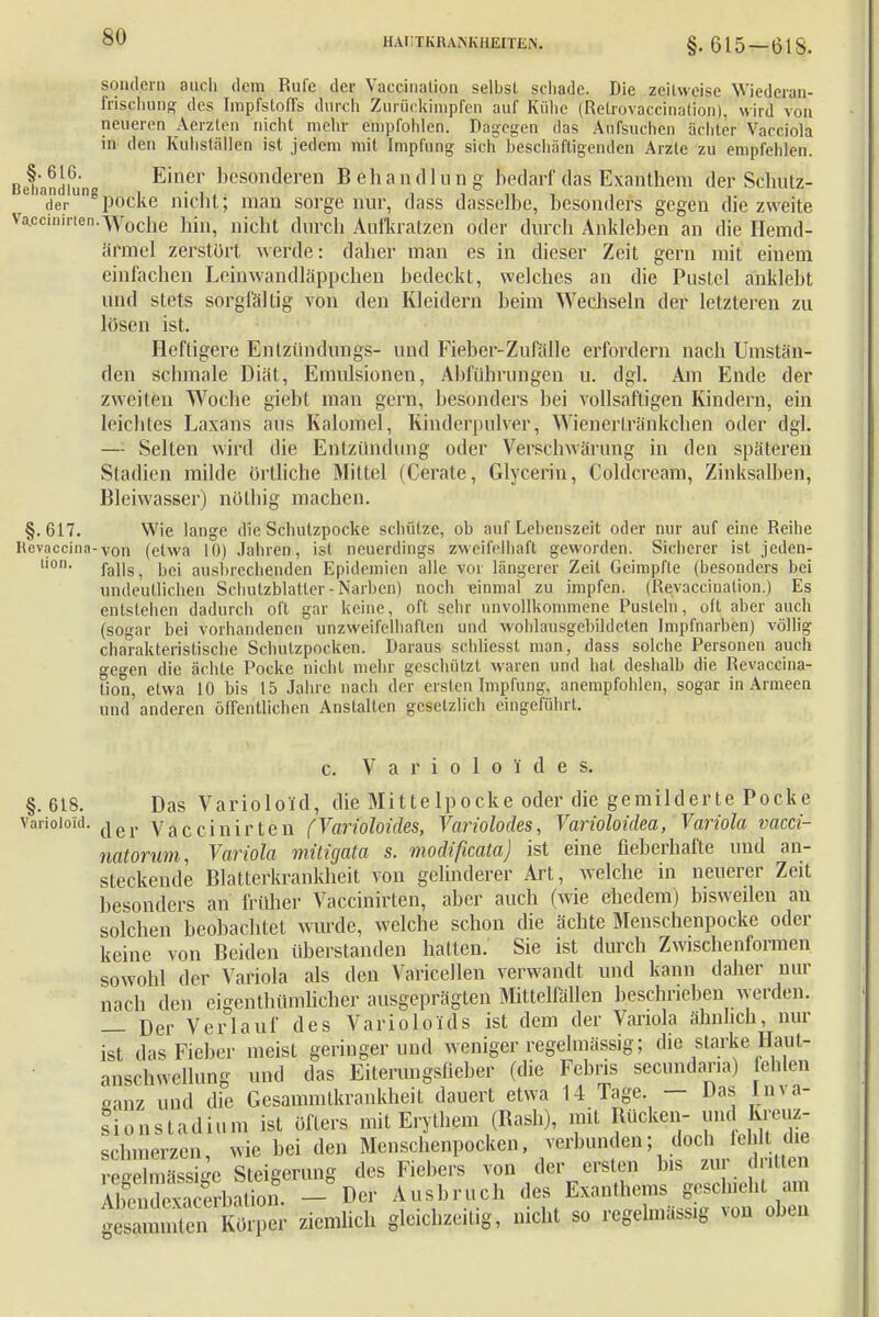 sondern auch dem Rufe der Vaccination selbst schade. Die zeitweise Wiederaii- frispiung des Impfstoffs durch Zurückimpfen auf Kühe (Retrovaccinätion), wird von neueren Aerzten nicht mehr empfohlen. Dagegen das Aufsuchen achter Vacciola in den Kuhställen ist jedem mit Impfung sich beschäftigenden Arzte zu empfehlen. Qehandiu'n E?.elr besonderen B e h a n d 1 n n g bedarf das Exanthem der Schütz- derUD podke nicht; man sorge nur, dass dasselbe, besonders gegen die zweite ira.ccinirten.-ypocije hin, nicht durch Aufkratzen oder durch Ankleben an die Hemd- ärmel zerstört werde: daher man es in dieser Zeit gern mit einem einfachen Leinwandläppchen bedeckt, welches an die Pustel anklebt und stets sorgfältig von den Kleidern beim Wechseln der letzteren zu losen ist. Heftigere Entzündungs- und Fieber-Zufälle erfordern nach Umstän- den schmale Diät, Emulsionen, Abführungen u. dgl. Am Ende der zweiten Woche giebt man gern, besonders bei vollsaftigen Kindern, ein leichtes Laxans aus Kalomel, Kinderpulver, Wienerlränkchen oder dgl. — Selten wird die Entzündung oder Verschwärung in den späteren Stadien milde örtliche Mittel (Cerate, Glyceriu, Coldcream, Zinksalben, Bleiwasser) nüthig machen. §.617. Wie lange die Schulzpocke schütze, ob auf Lebenszeit oder nur auf eine Reihe Revaccina-von (etwa 10) Jahren, ist neuerdings zweifelhaft geworden. Sicherer ist jeden* lion falls, bei ausbrechenden Epidemien alle vor längerer Zeit Geimpfte (besonders bei undeutlichen Schutzblatter-Narben) noch einmal zu impfen. (Revaceinalion.) Es entstehen dadurch oft gar keine, oft sehr unvollkommene Pusteln, oft aber auch (sogar bei vorhandenen unzweifelhaften und wohlansgebildeten Impfnarben) völlig charakteristische Schutzpocken. Daraus schliesst man, dass solche Personen auch gegen die ächte Pocke nicht mehr geschützt waren und hat deshalb die Revaccina- tion, etwa 10 bis 15 Jahre nach der ersten Impfung, anempfohlen, sogar in Armeen und anderen öffentlichen Anstalten gesetzlich eingeführt. c. V a r i o 1 o i' d e s. §.618. Das Varioloid, die Mittelpocke oder die gemilderte Pocke variotoid. {|er Vaccinirten (Varioloides, Variolodes, Varioloidea, Variola vacci- natorum, Variola mitigata s. modißcata) ist eine fieberhafte und an- steckende Blatterkrankheit von gelinderer Art, welche in neuerer Zeit besonders an früher Vaccinirten, aber auch (wie ehedem) bisweilen an solchen beobachtet wurde, welche schon die ächte Menschenpocke oder keine von Beiden überstanden hatten. Sie ist durch Zwischenformen sowohl der Variola als den Varicellen verwandt und kann daher nur nach den eigenthümlicher ausgeprägten Mittelfällen beschrieben werden. — Der Verlauf des Varioloids ist dem der Variola ähnlich, nur ist das Fieber meist geringer und weniger regelmässig; die starke Haut- anschwellung und das Eiterungsfieber (die Fcbris secundaria) fehlen oanz und die Gesammtkrankheit dauert etwa 14 Tage. — Das Inva- sionstadium ist öfters mit Erythem (Bash), mit Bücken- und kreuz- schmerzen wie bei den Menschenpocken, verbunden; doch fehlt die SmSe Steigerung des Fiebers von der ersten bis zur drillen AlnterbS - Der Ausbruch des Exanthems geschieht am SÄ -mhch gleichzeitig, nicht so regelmässig von oben