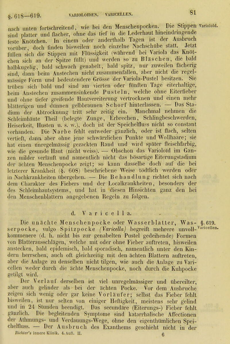 §.618—619. VAIUOLOIDEN. VARICELLEN. nach unten fortschreitend, wie hei den Menschenpocken. Die Stippen sind platter und flacher, ohne das tief in die Lederhaut hineindringende feste Knötchen. In einem oder anderthalb Tagen ist der Ausbruch vorüber, doch finden bisweilen noch einzelne Nachschübe statt. Jetzt füllen sich die Stippen mit Flüssigkeit (während bei Variola das Knöt- chen sich an der Spitze füllt) und werden so zu Bläschen, die bald halbkugelig, bald schwach genabelt, bald spitz, nur zuweilen fächerig sind, dann beim Anstechen nicht zusammenfallen, aber nicht die regel- mässige Form und bedeutendere Grösse der Variola-Pustel besitzen. Sie trüben sich bald und sind am vierten oder fünften Tage eiterhaltige, beim Anstechen zusammensinkende Pusteln, welche ohne Eiterfieber und ohne tiefer greifende Hautvereiterung vertrocknen und einen mehr blätterigen und dünnen gelbbraunen Schorf hinterlassen. — Das Sta- dium der Abtrocknung tritt sehr zeitig ein. Manchmal nehmen die Schleimhäute Theil (belegte Zunge, Erbrechen, Sclihngbeschwerden, Heiserkeit, Husten u. s. w.), doch ist der Speichelfluß nicht so constant vorhanden. Die Narbe fehlt entweder gänzlich, oder ist flach, selten vertieft, dann aber ohne jene schwärzlichen Punkte und Wollhaare; sie hat einen Unregelmässig gezackten Rand und wird später fleischfarbig, wie die gesunde Haut (nicht weiss). — Obschon das Varioloid im Gan- zen milder verläuft und namentlich nicht das bösartige Eiterungsladium der ächten Menschenpocke zeigt; so kann dasselbe doch auf die bei letzterer Krankheit (§. 608) beschriebene Weise tödtlich werden oder in Nachkrankheiten übergehen. — Die Behandlung richtet sich nach dem Charakter des Fiebers und der Localkrankheiten, besonders der des Schleimhautsystems, und hat in diesen Hinsichten ganz den bei den Menschenblattern angegebenen Regeln zu folgen. d. V a r i c e 1 1 a. Die unächte Menschenpocke oder Wasserblatter, Was- §.619. serpocke, vulgo Spitzpocke (Varicella) begreift mehrere unvoll-Var,cellei kommenere (d. h. nicht bis zur genabelten Pustel gedeihende) Formen von Blatterausschlägen, welche mit oder ohne Fieber auftreten, bisweilen anstecken, bald epidemisch, bald sporadisch, namentlich unter den Kin- dern herrschen, auch oft gleichzeitig mit den ächten Blattern auftreten, aber die Anlage zu denselben nicht tilgen, wie auch die Anlage zu Vari- cellen weder durch die ächte Menschenpocke, noch durch die Kuhpocke getilgt wird. Der Verlauf derselben ist viel unregelmässiger und übereilter, aber auch gelinder als bei der ächten Pocke. Vor dem Ausbruche zeigen sich wenig oder gar keine Vorläufer; selbst das Fieber fehlt bisweilen, ist nur selten von einiger Heftigkeit, meistens sehr g'elind und in 24 Stunden beendigt. Das secundäre (Eiterungs-) Fieber fehlt gänzlich. Die begleitenden Symptome sind katarrhalische Affectionen der Athmungs- und Verdauungs-Wege, ohne den eigenthümlichen Spei- chelfluss. — Der Ausbruch des Exanthems geschieht nicht in der RichlerU innere Klinik. 4. Aull. II. c