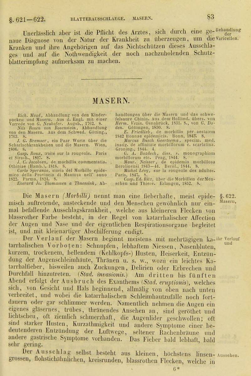 §. 621—622. Unerlässlich aber ist die Pflicht des Arztes, sich durch eine ge-^iiandiun, naue Diagnose von der Natur der Krankheit zu überzeugen, um die Varicellen. Kranken und ihre Angehörigen auf das Nichtschiitzen dieses Ausschla- ges und auf die Notwendigkeit der noch nachzuholenden Schutz- blatterimpfung aufmerksam zu machen. MASERN. fii'cft. Mead, Abhandlung von den Kinder- pocken und Masern. Aus d. Engl, mit einer Vorrede von G. Neuhofer. Augsb., 1762. 8. Nils Rosen von kosenstein, Abhandlung von den Masern. Aus dem Schwed. Gotting., 17G3. 8. /. G. Bremser, ein Paar Worte über die Scharlachkrankheiten und die Masern. Wien, 1806. 8. Gasp. Bouw, traite sur la rougeole. Paris et Strasb., 180. 8. J. C. Jacobsen, de moibillis commenlatio. Otbiniae (Hamb.), ISIS. S. Carlo Speranza, storia del Morbillo epide- mico della Provincia di Mantova nell' anno 1822. Parma, 1S24. S. Euerard Jo. Thomassen a Thuessink, Ab- handlungen über die Masern und das schwe- felsaure Chinin. Aus dem Holland, übers, von Herrn. Veiin. Osnabrück, 1831. 8., von G. Bo- den. Göttingen, 1830. 8. E. Friedlieb, de morbillis per aestatem 1842 Bonnae epidemicis. Uonn, 1843. 8. Marcus Busch Geertsema, specin), med. inaug. de aflinitate morbillorum c. scarlatina. Groning., 1844. 4. G. A. Bozdech, diss. s. monogiaphiam morbilloi'um etc. Prag, 1844. 8. Maur. Ncisser, de epidemia morbillosa ßerolinensi 1843-44. Iierol., 1844. 8. Michel Levy, sur la rougeole des adulies. Paris, 1S47. 8. Casp. Ed. tlilz, über die Morbillen derMen- scben und Thieie. Erlangen, 1852. 8. Die Masern (Morbilli) nennt man eine fieberhafte, meist epide- §.622. misch auftretende, ansteckende und den Menschen gewöhnlich nur ein- Masern» mal befallende Ausscblagskrankheit, welche aus kleineren Flecken von blassrother Farbe besteht, in der Regel von katarrhalischer Affection der Augen und Nase und der eigentlichen Respirationsorgane begleitet ist, und mit kleienartiger Abschilferung endigt. Der Verlauf der Masern beginnt meistens mit mehrtägigen ka-illr Verlauf tarrhalischen Vorboten: Schnupfen, lebhaftem Niessen, Nasenbluten, und kurzem, trockenem, bellendem (Kehlkopfs-) Husten, Heiserkeit, Entzün- dung der Augenschleimhäute, Thränen u. s. w., wozu ein leichtes Ka- tarrhalfieber, bisweilen auch Zuckungen, Delirien oder Erbrechen und Durchfall hinzutreten. (Stad. invasionis.) Am dritten bis fünften Abend erfolgt der Ausbruch des Exanthems (Stad. eruptionis), welches sich, von Gesicht und Hals beginnend, allmälig von oben nach unten verbreitet, und wobei die katarrhalischen Schleimhaulzufälle noch fort- dauern oder gar schlimmer werden. Namentlich nehmen die Augen ein eigenes gläsernes, trübes, thränendes Ansehen an, sind gerölhet und lichtscheu, oft ziemlich schmerzhaft, die Augenlider geschwollen; oft sind starker Husten, Kurzathmigkeit und andere Symptome einer be- deutenderen Entzündung der Luftwege, seltener Rachenbräune und andere gastrische Symptome vorhanden. Das Fieber bald lebhaft, bald sehr gering. Der Ausschlag selbst besteht aus kleinen, höchstens linsen-Aussehen, grossen, flohstichähnhchen, kreisrunden, blassrothcn Flecken, welche in 6*