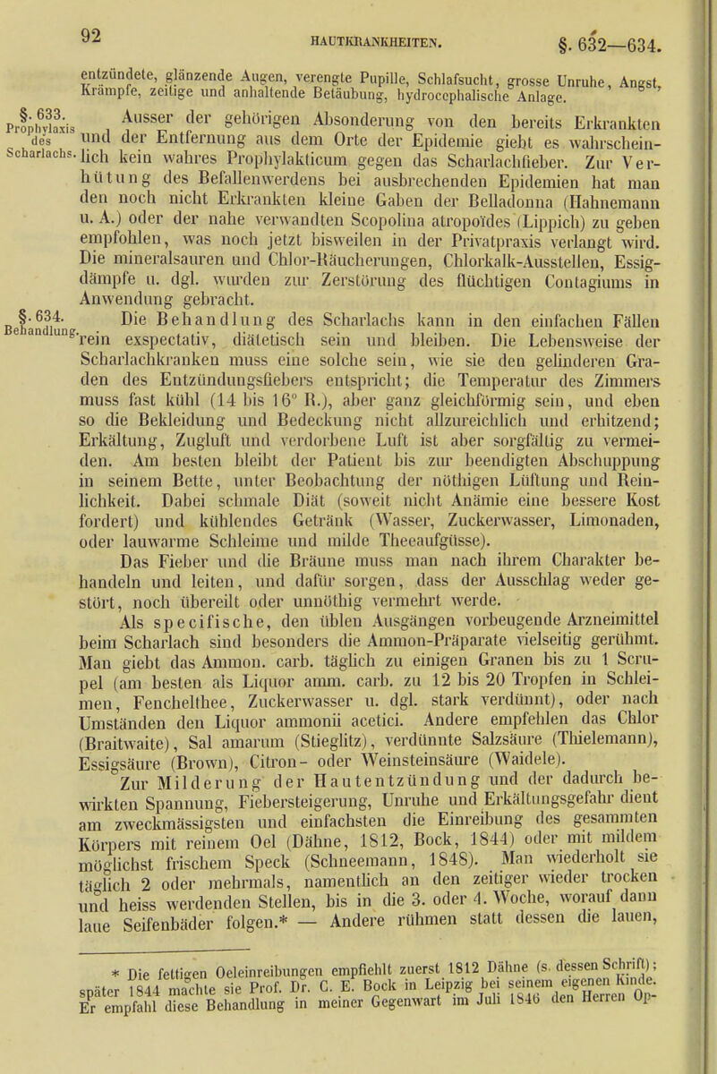 HAUTKRANKHEITEN. §. 632—634. entzündete, glänzende Augen, verengte Pupille, Schlafsucht, grosse Unruhe, Angst, Krämpfe, zeitige und anhaltende Betäubung, hydrocephalische Anlage. PrfniSis , Ausser der gehörigeü Absonderung von den bereits Erkrankten des ' und der Entfernung aus dem Orte der Epidemie giebt es wahrschein- schanachs.iiCh ^eia wahres Propbylakticum gegen das Scharlacbfieber. Zur Ver- hütung des Befallenwerdens bei ausbrechenden Epidemien hat man den noch nicht Erkrankten kleine Gaben der Belladonna (Hahnemann u. A.) oder der nahe verwandten Scopolina atropoules (Lippich) zu geben empfohlen, was noch jetzt bisweilen in der Privatpraxis verlangt wird. Die mineralsauren und Chlor-Räucherungen, Chlorkalk-Ausstellen, Essig- dämpfe u. dgl. wurden zur Zerstörung des flüchtigen Contagiums in Anwendung gebracht. Behändi4' ^elianclluno des Scharlachs kann in den einfachen Fällen e an une'rein exspectativ, diätetisch sein und bleiben. Die Lebensweise der Scharlachkranken muss eine solche sein, wie sie den gelinderen Gra- den des Entzündungsfiebers entspricht; die Temperatur des Zimmers muss fast kühl (14 bis 16 R.), aber ganz gleichförmig sein, und eben so die Bekleidung und Bedeckung nicht allzureicblich und erhitzend; Erkältung, Zugluft und verdorbene Luft ist aber sorgfältig zu vermei- den. Am besten bleibt der Patient bis zur beendigten Abschuppung in seinem Bette, unter Beobachtung der nüthigen Lüftung und Bein- lichkeit. Dabei schmale Diät (soweit nicht Anämie eine bessere Kost fordert) und kühlendes Getränk (Wasser, Zuckerwasser, Limonaden, oder lauwarme Schleime und milde Theeaufgüsse). Das Fieber und die Bräune muss man nach ihrem Charakter be- handeln und leiten, und dafür sorgen, dass der Ausschlag weder ge- stört, noch übereilt oder unnüthig vermehrt werde. Als specifische, den üblen Ausgängen vorbeugende Arzneimittel beim Scharlach sind besonders die Ammon-Präparate vielseitig gerühmt. Man giebt das Amnion, carb. täglich zu einigen Granen bis zu 1 Scru- pel (am besten als Liquor amm. carb. zu 12 bis 20 Tropfen in Schlei- men, Fenchelthee, Zuckerwasser u. dgl. stark verdünnt), oder nach Umständen den Liquor ammonii acetici. Andere empfehlen das Chlor (Braitwaite), Sal amarum (Stieglitz), verdünnte Salzsäure (Thielemann), Essigsäure (Brown), Citron- oder Weinsteinsäure (Waidele). Zur Milderung der Hautentzündung und der dadurch be- wirkten Spannung, Fiebersteigerung, Unruhe und Erkältungsgefahr dient am zweckmässigsten und einfachsten die Einreibung des gesammten Körpers mit reinem Oel (Dähne, 1812, Bock, 1844) oder mit mildem möglichst frischem Speck (Schneemann, 1848). Man wiederholt sie täglich 2 oder mehrmals, namentlich an den zeitiger wieder trocken und heiss werdenden Stellen, bis in die 3. oder A. Woche, worauf dann laue Seifenbäder folgen.* — Andere rühmen statt dessen die lauen, * Die fettigen Öleinreibungen empfiehlt zuerst 1812 Dähne (s. dessen Schrift): später »e sie Prof. Dr. C. «T Bock in Leipzig bei semem«BJg^g. Er empfahl diese Behandlung in meiner Gegenwart im Juli 184b den Herren Up