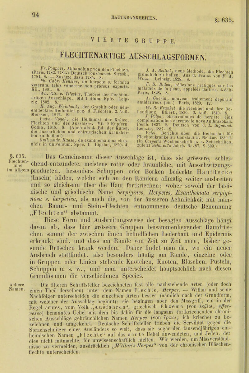 §. 635. VIERTE GRUPPE. FLECHTENARTIGE AUSSCHLAGSFORMEN. Ph. Cäbr. Uensler, de herpeie s. formica f » nP*'S' n veterum, tabis venereae non protsus exneite , ,• ,B,a°u> reflexions praliques sur les KiJ., L801. 8. F p maladies de la peau, appelees darlres. 4.edit. . Wh. CU. v. Tilesius, Theorie der flechten- Pans' 1-2S* 8- artigen Ausschläge. Mit 1 illura. Kpfr. Leip- 4- Guerin, nouveau trailement depuratif zig, 1802. 8. antidarlreux (etc.) Paris, 1829. 12. K. Aug. Weinhold, der Graphit oder neu- W. B. Frankel, die Flechten und ihre Rp- ffilÄ tR»'T* *°* FleCten- Aufl- handlun% S 1830 2. Aufl 1S40 8 fi vLi .„ u -ii j ,r ■■ J. Polya, observaliones de hernete, ejus Lud». Vogel, die Heilkunst der Kratze, complicationibus et remedio novo An hrakoki Ii. latt 'Vis S^^flWi Kf 5 Kl,IPferD- i'6?'' 1837 8' Deulsch v°<> C £ 4»' Gotha , 1818. 8. (Auch als 4. Bd. der Kunst, Leipzig, 1837. 8 die ausserlichen und chirurgischen Krankhei- Veiel, Berichte über die Heilanstalt für ten zu neuen.) Flechleiikranke zu Canstadt a. Neckar. 183911. tr«i;.4nrt»'.Ä(ra«g/ de examhematibus chro- (In Cusper's Wochenschrift u. a. Zeitschriften, nicis in Universum, Ispec. I. Lipsiae, 1S20. 4. zuletzt Schmidts Jahrb. Bd.87. S. 309.) Jiedften DaS Gemeinsame clieser Ausschläge ist, dass sie grössere, schlei- ' übel6 chend-entzündete, meistens rothe oder bräunliche, mit Ausschwitzungs- im Aiigem.producten, besonders Schuppen oder Borken bedeckte Hautflecke (Inseln) bilden, welche sich an den Rändern allmälig weiter ausbreiten und so gleichsam über die Haut fortkriechen: woher sowohl der latei- nische und griechische Name Serpigines, Herpetes, Exanihemata serpigi- nosa s. herpetica, als auch die, von der äusseren Aehnlichkeit mit man- chen Baum- und Stein-Flechten entnommene deutsche Benennung „Flechten abstammt. Diese Form und Ausbrei tun gsweise der besagten Ausschläge hängt davon ab, dass hier grössere Gruppen beisammenliegender Hautdrüs- chen sammt der zwischen ihnen befindlichen Lederhaut und Epidermis erkrankt sind, und dass am Bande von Zeit zu Zeit neue, bisher ge- sunde Drüschen krank weiden. Daher findet man da, wo ein neuer Ausbruch stattfindet, also besonders häufig am Bande, einzelne oder in Gruppen oder Linien stehende Knötchen, Knoten, Bläschen, Pusteln, Schuppen u. s. w., und man unterscheidet hauptsächlich nach diesen Grundformen die verschiedenen Species. Aeltere Die älteren Schriftsteller bezeichneten fast alle nachsiehende Arten (oder doch Namen. einen Tneii derselben) unter dem Namen Flechte, Herpes. — Willan und seine Nachfolger unterscheiden die einzelnen Arien besser (nämlich nach der Grundform, mit welcher der Ausschlag beginnt); sie begingen aber den Missgriff, ein in der Regel acutes, vom Volk „Ausfahren, griechisch Ekzema (von ix&io, e/fer- vesco) benanntes Uebel mit dem bis dahin für die langsam fortkriechenden chroni- schen Ausschläge gebräuchlichen Namen Herpes (von tynw, ich krieche) zu be- zeichnen und umgekehrt. Deutsche Schriftsteller trieben die Servilität gegen die Sprachschnitzer eines Ausländers so weit, dass sie sogar den tausendjährigen ein- heimischen Namen „Flechte auf das acute Uebel anwendeten, und Jeden, der dies nicht mitmachte, für unwissenschaftlich hielten. Wir werden, um Missverständ- nisse zu vermeiden, ausdrücklich „JViUaris Herpes11 von der chronischen Blaschen- flechte unterscheiden.