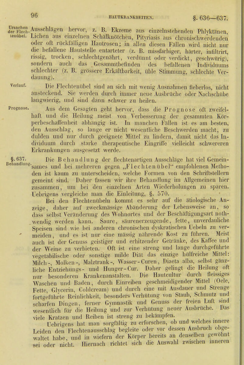HAUTKRANKHEITEN. §. 636—637. de?aKiech-Ausschlägen hervor> z- B. Ekzeme aus einzelnstehenden Phlyktänen tenübei. Liehen aus einzelnen Schälknötchen, Pityriasis aus chronischwerdenden oder oft rückfälligen Hautrosen; in allen diesen Fällen wird nicht nur die befallene Hautstelle entarteter (z. B. missfarbiger, härter, mfiltrirt, rissig, trocken, schlechtgenährt, verdünnt oder verdickt, geschwürig), sondern auch das , Gesammtbefinden des befallenen Individuums schlechter (z. B. grössere Erkältbarkeit, üble Stimmung, schlechte Ver- dauung). verlauf. Dje Flechtenübel sind an sich mit wenig Ausnahmen neberlos, nicht ansteckend. Sie werden durch immer neue Ausbrüche oder Nachschübe langwierig, und sind dann schwer zu heilen. Prognose. Aus dem Gesagten geht hervor, dass die Prognose oft zweifel- haft und die Heilung meist von Verbesserung der gesammten Kör- perbeschaffenheit abhängig ist. In manchen Fällen ist es am besten, den Ausschlag, so lange er nicht wesentliche Beschwerden macht, zu dulden und nur durch geeignete Mittel zu lindern, damit nicht das In- dividuum durch starke therapeutische Eingriffe vielleicht schwereren Erkrankungen ausgesetzt werde. §. 637. Die Behandlung der flechtenartigen Ausschläge hat viel Gemein- Beliandlung'sames und bei mehreren gegen „Fl echten übel empfohlenen Metho- den ist kaum zu unterscheiden, welche Formen von den Schriftstellern gemeint sind. Daher lassen wir ihre Behandlung im Allgemeinen hier zusammen, um bei den einzelnen Arten Wiederholungen zu sparen. Uebrigens vergleiche man die Einleitung, §. 570. Bei den Flechtenübeln kommt es sehr auf die ätiologische An- zeige, daher auf zweckmässige Abänderung der Lebensweise an, so dass selbst Veränderung des Wohnortes und der Beschäftigungsart noth- wendig werden kann. Saure, säurenerzeugende, fette, unverdauliche Speisen sind wie bei anderen chronischen dyskratischen Uebeln zu ver- meiden, und es ist nur eine mässig nährende Kost zu führen. Meist auch ist der Genuss geistiger und erhitzender Getränke, des Kaffee und der Weine zu verbieten. Oft ist eine streng und lange durchgeführte vegetabilische oder sonstige milde Diät das einzige hülfreiche Mittel: Milch-, Molken-, Malztrank-, Wasser - Curen, Diaeta alba, selbst gänz- liche Entziehung* - und Hunger-Cur. Daher gelingt die Heilung oft nur besonderen Krankenanstalten. Die Hautcultur durch fleissiges Waschen und Baden, durch Einreiben geschmeidigender Mittel (Oele, Fette, Glycerin, Coldcream) und durch eine mit Ausdauer und Strenge fortgeführte Reinlichkeit, besonders Verhütung von Staub, Schmutz und scharfen Dingen, ferner Gymnastik und Genuss der freien Luft sind wesentlich für die Heilung und zur Verhütung neuer Ausbrüche. Das viele Kratzen und Reiben ist streng zu bekämpfen. Uebrigens hat man sorgfältig zu erforschen, ob und welches innere Leiden den Flechtenausschlag begleile oder vor dessen Ausbruch obge- waltet habe, und in wiefern der Körper bereits an denselben gewohnt sei oder nicht. Hiernach richtet sich die Auswahl zwischen inneren