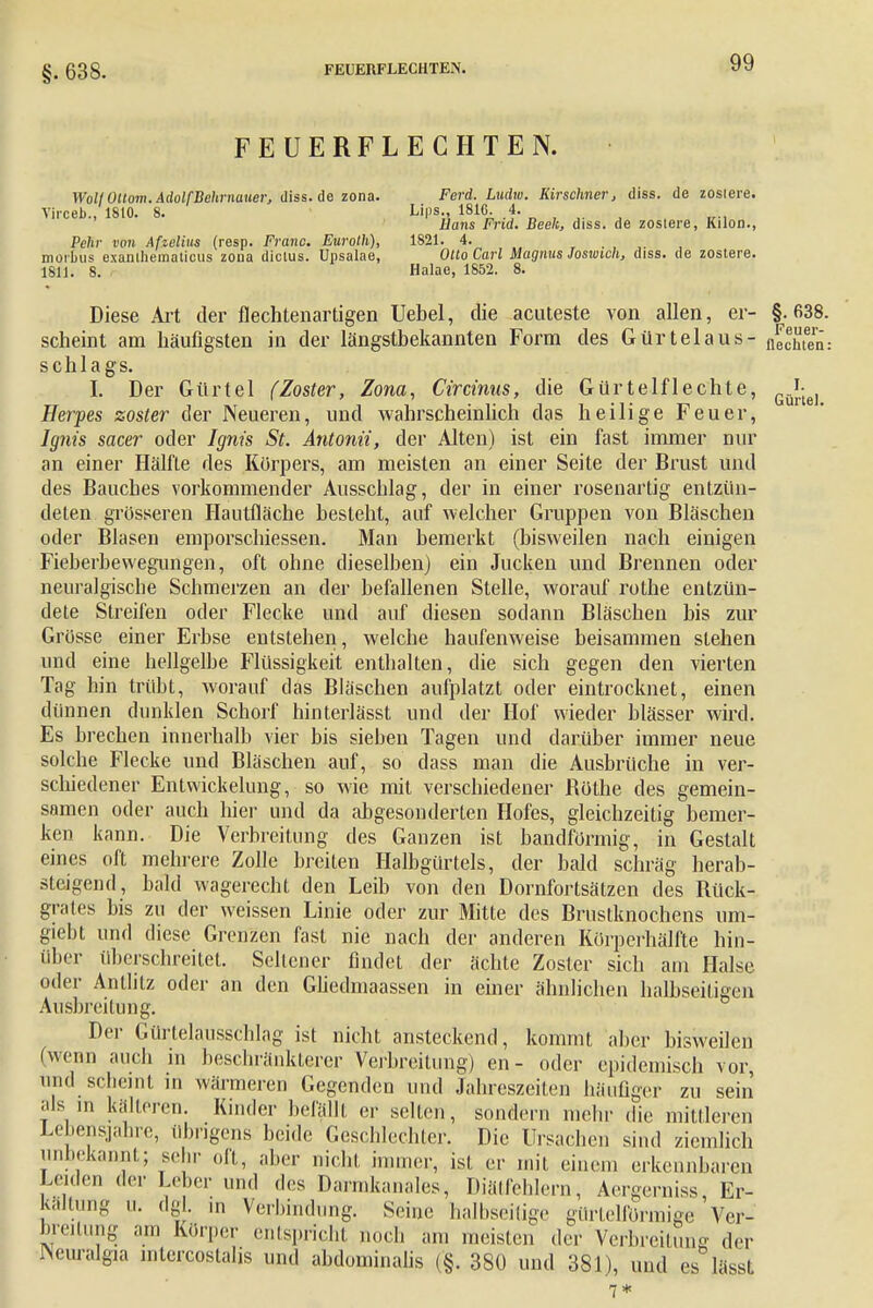 §. 638. FEUERFLECHTEN. WollOltom. AdolfBehrnauer, diss. de zona. Ferd. Ludw. Kirschner, diss. de zosiere. Yirceb 1810. 8. Lips., 181G. 4. llans Frid. Beek, diss. de zosiere, Kilon., Pehr von Afzelius (resp. Franc. Euroth), 1821. 4. morbus exanlhematicus zona dictus. Upsalae, Otto Carl Magnus Joswich, diss. de zostere. 1811. 8. Halae, 1852. 8. Diese Art der flechtenartigen Uebel, die acuteste von allen, er- §.638. scheint am häufigsten in der längstbekannten Form des Gürtelaus- flechten: Schlags. I. Der Gürtel (Zoster, Zona, Circinus, die Gürtelflechte, ^ Herpes zoster der Neueren, und wahrscheinlich das heilige Feuer, Ignts sacer oder Ignis St. Antonii, der Alten) ist ein fast immer nur an einer Hälfte des Körpers, am meisten an einer Seite der Brust und des Bauches vorkommender Ausschlag, der in einer rosenartig entzün- deten grösseren Hautfläche besteht, auf welcher Gruppen von Bläschen oder Blasen emporschiessen. Man bemerkt (bisweilen nach einigen Fieberbewegungen, oft ohne dieselben) ein Jucken und Brennen oder neuralgische Schmerzen an der befallenen Stelle, worauf rothe entzün- dete Streifen oder Flecke und auf diesen sodann Bläschen bis zur Grösse einer Erbse entstehen, welche haufenweise beisammen stehen und eine hellgelbe Flüssigkeit enthalten, die sich gegen den vierten Tag hin trübt, worauf das Bläschen aufplatzt oder eintrocknet, einen dünnen dunklen Schorf hinterlässt und der Hof wieder blässer wird. Es brechen innerhalb vier bis sieben Tagen und darüber immer neue solche Flecke und Bläschen auf, so dass man die Ausbrüche in ver- schiedener Entwickelung, so wie mit verschiedener Böthe des gemein- samen oder auch hier und da abgesonderten Hofes, gleichzeitig bemer- ken kann. Die Verbreitung des Ganzen ist bandförmig, in Gestalt eines oft mehrere Zolle breiten Halbgürtels, der bald schräg herab- steigend, bald wagerecht den Leib von den Dornfortsätzen des Bück- grates bis zu der weissen Linie oder zur Mitte des Brustknochens um- giebt und diese Grenzen fast nie nach der anderen Körperhälfte hin- über überschreitet. Seltener findet der ächte Zoster sich am Halse oder Antlitz oder an den Gliedmaassen in einer ähnlichen halbseitigen Ausbreitung. Der Gürtelausschlag ist nicht ansteckend, kommt aber bisweilen (wenn auch in beschränkterer Verbreitung) en - oder epidemisch vor, und scheint in wärmeren Gegenden und Jahreszeiten häufiger zu sein als in kälteren. Kinder befällt er selten, sondern mehr die mittleren Lebensjahre, übrigens beide Geschlechter. Die Ursachen sind ziemlich inbekannt; sebr oft, aber nicht innner, ist er mit einem erkennbaren Lenlen der Leber und des Darmkanales, Diätfehlern, Aergerniss, Er- kaltung u. dg . m Verbindung. Seine halbseitige gürtelförmige Ver- breitung am Körper entspricht noch am meisten der Verbreitung der Vuralgia mtercostalis und abdominalis (§. 380 und 381), und es lässt 7*