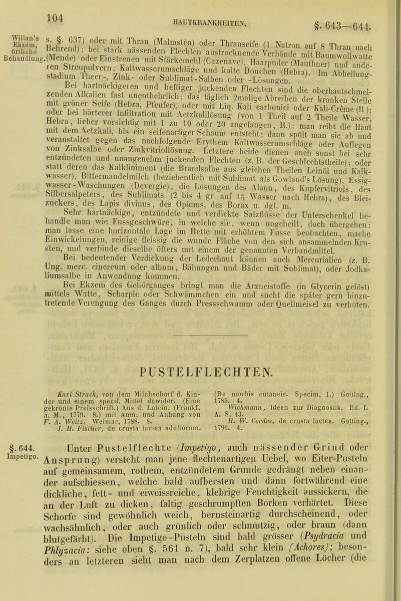1 fU HAUTKRANKHEITEN. §. SSE LLM7) I0dei'(n'it Tl'an (Malmst6n) oder Thranseife (l Natron auf 8 Thran nach örtliche- «ehrend); bei stark nässenden Flechten austrocknende VorMnHp\»w r, 11 BelKunllung.(Mende) oder Einstreuen mit Stärkemehl (C^l^r^^ &^^Zf^T r«n Streupulvern; Kaitwa^crunisrhlii«,. Lad kaAouEKaf BawJÄ Stadium rheer.-, Zink- oder Sublimat-Salben oder -Lösungen Abheilung- en,! Alf!r r,S(eien Uüd, hefliSer jnckenden Flechten sind die oberhautschmel- zendenAlkahen fas unentbehrlich; das täglich 2malige Abreiben der kranken Se mit grüner Seife (Bebra, Pfeufer), oder mit Liq. Kali°carbtfnici oder Kai-C 1 ? oder bei härterer Infiltration mit Aetzkalilösung (von 1 TheU auf 2 Theile Was er Hebra, lieber vorsichtig mit 1 zu 10 oder 20 angefangen, R.J. man reibt die HaJt mit dem Aetzkah, bis ein seifenartiger Schaum entsteht! dann spült man sie ab und veransta tet gegen das nachfolgende Erythem Kallvvasserumschläge oder Segen von Zinksalbe oder Z.nkvitriollösung. Letztere beide dienen auch sonst bei S entamdeten und unangenehm juckenden Flechten (z.B. der Geschlechtslheile); oder statt deren das Kalkhniment (die Brandsalbe aus gleichen Theilen Leinöl und Kalk- wasser) Bittermandelmilch (beziehentlich mit Sublimat als Gowland's Lösung) Essie- wasser - Waschungen (Devergie), die Lösungen des Alaun, des Kupfervitriols, des Silbersalpeters, des Sublimats (2 bis 4 gr. auf Lg Wasser nach Hebra), des Blei- zuckers, des Lapis divinus, des Opiums, des Borax u. dgl. m. Sehr hartnäckige, entzündete und verdickte Salzdüsse der Unterschenkel be- handle man wie Fussgeschwüre, in welche sie. wenn angeheilt, doch übergehen- man lasse eine horizontale Lage im Bette mit erhöhtem Fasse beobachten, mache Einwickelungen, reinige fleissig die wunde Fläche von den sich ansammelnden Kru- sten, und verbinde dieselbe öfters mit einem der genannten Verbandmittel. Bei bedeutender Verdickung der Lederhaut können auch Mercurialien (z. B. Ung. merc. cinereum oder albuni, Bähungen und Bäder mit Sublimat), oder Jodka- liumsalbe in Anwendung kommen. Bei Ekzem des Gehörganges bringt man die Arzneistoffe (in Glycerin gelöst) mittels W'atte, Scharpie oder Schwämmchen ein und sucht die später gern hinzu- tretende Verengung des Ganges durch Prcssschwamm oder Quellmeisel zu verhüten. PUSTELFLECHTEN. Sari Strack, von rlem Milchschorf d. Kin- (De moibis culaneis. Specim. 1.) Goiting., der und einem speeif. Miuel dawider. (Eine 1785. 4. gekrönte Preisscnrift.) Aus d. Latein. (Frankf. Wichmann, Ideen zur Diagnostik. Ed. I. a. M., 1779. 8.) mit Anin. und Anhang von A. S. 43. F. A. Weilz. Weimar, 17SS. 8. 11. W. Cordes, de crusla lactea. Gotting., /. 11. Fischer, de crusta lactea adultorum. 179C. 4. §.644. Unter Pustelflechte (Impetigo, auch nässender Grind oder Impetigo. Ansprung) versteht man jene flechtenartigen Uehel, wo Eiter-Pusteln auf gemeinsamem, rothem, entzündetem Grunde gedrängt neben einan - der aufschiessen, welche bald aufbersten und dann fortwährend eine dickliche, fett- und eiweissreiche, klebrige Feuchtigkeit aussickern, die an der Luft zu dicken, faltig geschrumpften Borken verhärtet. Diese Schorfe sind gewöhnlich weich, bernsteinartig durchscheinend, oder wachsähulich, oder auch grünlich oder schmutzig, oder braun (dann blutgefärbt). Die Impetigo-Pusteln sind bald grosser (Psydracia und Phlyzacia: siehe oben tj. 561 n. 7), bald sehr klein (Achores); beson- ders an letzteren sieht man nach dem Zerplatzen offene Löcher (die