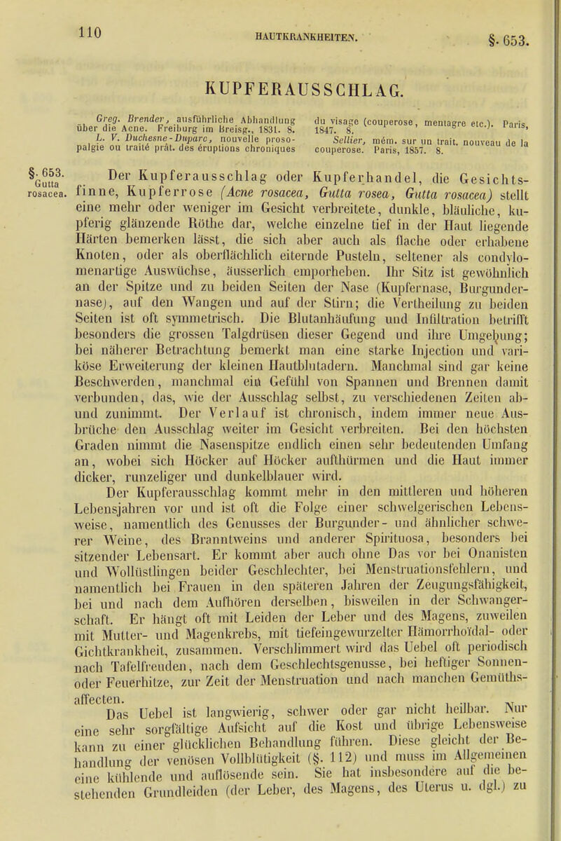 HAUTKRANKHEITEN. §• 653. KUPFERAUSSCHLAG. m^'£^^v^1^^lTai litt (C0Uper°Se' Parh, L. K. Duchenne-Duparc, nouvelle proso- SeiZier, m<5m. sur un traft, nouveau de la palgie ou traite prat. des eruptioos chroniques couperose. Paris, 1857. 8. hlfta' .. Der KuPferausschlag oder Kupferhandel, die Gesichts- rosacea. finne, Kupferrose (Acne rosacea, Gutta rosea, Gutta rosacea) stellt eine mehr oder weniger im Gesicht verbreitete, dunkle, bläuliche, ku- pferig glänzende Rüthe dar, welche einzelne tief in der Haut liegende Härten bemerken lässt, die sich aber auch als flache oder erhabene Knoten, oder als oberflächlich eiternde Pusteln, seltener als condylo- menartige Auswüchse, äusserlich emporheben. Ihr Sitz ist gewöhnlich an der Spitze und zu beiden Seiten der Nase (Kupfernase, Burgund er- nasej, auf den Wangen und auf der Stirn; die Vertheilung zu beiden Seiten ist oft symmetrisch. Die Blutanhäufung und Infiltration betrifft besonders die grossen Talgdrüsen dieser Gegend und ihre Umgebung; bei näherer Betrachtung bemerkt man eine starke Injection und vari- köse Erweiterung der kleinen Hautblutadern. Manchmal sind gar keine Beschwerden, manchmal eift Gefühl von Spannen und Brennen damit verbunden, das, wie der Ausschlag selbst, zu verschiedenen Zeiten ab- und zunimmt. Der Verlauf ist chronisch, indem immer neue Aus- brüche den Ausschlag weiter im Gesicht verbreiten. Bei den höchsten Graden nimmt die Nasenspitze endlich einen sehr bedeutenden Umfang an, wobei sich Höcker auf Höcker aufthürmen und die Haut immer dicker, runzeliger und dunkelblauer wird. Der Kupferausschlag kommt mehr in den mittleren und höheren Lebensjahren vor und ist oft die Folge einer schwelgerischen Lebens- weise, namentlich des Genusses der Burgunder- und ähnlicher schwe- rer Weine, des Branntweins und anderer Spirituosa, besonders hei sitzender Lebensart. Er kommt aber auch ohne Das vor hei Onanisten und Wollüstlingen beider Geschlechter, bei Menstruatiönsfehlern, und namentlich bei Frauen in den späteren Jahren der Zeugungsfähigkeit, bei und nach dem Aufhören derselben, bisweilen in der Schwanger- schaft. Er hängt oft mit Leiden der Leber und des Magens, zuweilen mit Mutler- und Magenkrebs, mit tiefeingewurzeller Hämorrhoid^- oder Gichtkrankheil, zusammen. Verschlimmert wird das Uebel oft periodisch nach Tafelfreuden, nach dem Geschlechlsgenusse, bei heftiger Sonnen- oder Feuerhilze, zur Zeit der Menstruation und nach manchen Gemüths- uffcctcn« Das Uebel ist langwierig, schwer oder gar nicht heilbar. Nur eine sehr sorgfällige Aufsicht auf die Kost und übrige Lebensweise kann zu einer glücklichen Behandlung führen. Diese gleicht der Be- handlung der venösen Vollblütigkeit (§. 112) und muss im Allgemeinen eine kühlende und aullüsende sein. Sie hat insbesondere aui die be- stehenden Grundleiden (der Leber, des Magens, des Uterus u. dgl.j zu