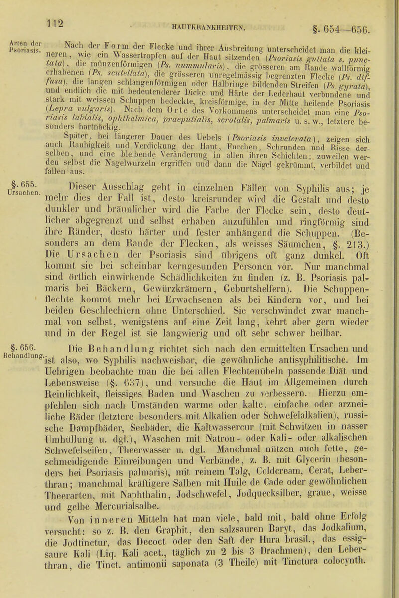n *°Clh-der F°Jm de,r F'ecke ™d ihrer Ausbreitung unterscheidet man die klei- ne en, wie ein M assertropfen auf der Haul sitzenden(Psoriasis guttata s. vuZ- er£LnJnerpUnZen ü/T1/Sf ^ ™mmula™) - * grösseren am Rande wallförmig erhabenen (Ps. scutellata), die grosseren unregelmässig begrenzten Flecke (Ps dif- fusa), die langen schlangenförmigen oder Halbringe bildenden Streifen (Ps tniratä) und endlich die mit bedeutenderer Dicke und Härte der Lederhaut verbundene und stark mit weissen Schuppen hedeckte, kreisförmige, in der Mitte heilende Psoriasis (Lepra vulgaris). Nach dem Orte des Vorkommens unterscheidet man eine Pso- riasis labialis, ophthalmica, praepulialis, scrotalis, palmaris u. s. w., letztere be- sonders hartnäckig. Später, bei längerer Dauer des Uebels (Psoriasis invelerata), zeigen sich auch Rauhigkeit und Verdickung der Haut, Furchen, Schrunden und Risse der- selben, und eine bleibende Veränderung in allen ihren Schichten; zuweilen wer- den selbst die Nagelwurzeln ergriffen und dann die Nägel gekrümmt, verbildet und fallen aus. üfsachfn Dieser AusschlaS Seht in einzelnen Fällen von Syphilis aus; je ' mehr dies der Fall ist, desto kreisrunder wird die Gestalt und desto dunkler und bräunlicher wird die Farbe der Flecke sein, desto deut- licher abgegrenzt und selbst erhaben anzufühlen und ringförmig sind ihre Ränder, desto härter und fester anhängend die Schuppen. (Be- sonders an dem Rande der Flecken, als weisses Säumchen, §. 213.) Die Ursachen der Psoriasis sind übrigens oft ganz dunkel. Oft kommt sie bei scheinbar kerngesunden Personen vor. Nur manchmal sind örtlich einwirkende Schädlichkeiten 'zu finden (z. B. Psoriasis pal- maris bei Bäckern, Gewürzkrämern, Geburtshelfern). Die Schuppen- flechte kommt mehr bei Erwachsenen als bei Rindern vor, und bei beiden Geschlechtern ohne Unterschied. Sie verschwindet zwar manch- mal von selbst, wenigstens auf eine Zeit lang, kehrt aber gern wieder und in der Regel ist sie langwierig und oft sehr schwer heilbar. §.656. Die Behandlung richtet sich nach den ermittelten Ursachen und Behandlung.^ wq gypjHjjs nachweisbar, die gewöhnliche antisyphilitische. Im Uebrigen beobachte man die bei allen Flechtenübeln passende Diät und Lebensweise (§. 637), und versuche die Haut im Allgemeinen durch Reinlichkeit, fleissiges Baden und Waschen zu verbessern. Hierzu em- pfehlen sich nach Umständen warme oder kalte, einfache oder arznei- liche Bäder (letztere besonders mit Alkalien oder Schwefelalkalien), russi- sche Dampfbäder, Seebäder, die Kaltwassercur (mit Schwitzen in nasser Umhüllung u. dgl.), Waschen mit Natron- oder Kali- oder alkalischen Schwefelseifen, Theerwasser u. dgl. Manchmal nützen auch fette, ge- schmeidigende Einreibungen und Verbände, z. B. mit Glycerin (beson- ders bei Psoriasis palmaris), mit reinem Talg, Coldcream, Gerat, Leber- thran; manchmal kräftigere Salben mit Huile de Cade oder gewöhnlichen Theerarten, mit Naphthalin, Jodschwefel, Jodquecksilber, graue, weisse und gelbe Mercurialsalbe. Von inneren Mitteln hat man viele, bald mit, bald ohne Erfolg versucht: so z. B. den Graphit, den salzsauren Baryt, das Jodkalmm, die Jodtinctur, das Decoct oder den Saft der Hura brasil, das essig- saure Kali (Liq. Kali acet., täglich zu 2 bis 3 Drachmen), den Leber- thran die Tinct. antimonii saponata (3 Theile) mit Tinctura coloeynth.