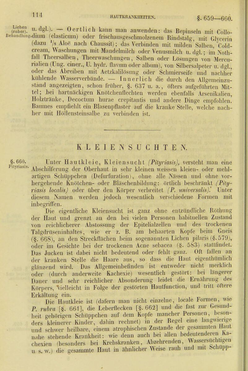 HAUTKRANKHEITEN. §. 659—660. Är -«gl-)- — 0ertlich kann man anwenden: das Bepinseln mit Collo- handiuDg.diuBQ (elasticum) oder frischausgeschmolzenem Rindstalg, mit Glycerin (dazu V« Aloe nach Chaussit); das Verbinden mit milden'Salben, Cold- cream, Waschungen mit Mandelmilch oder Venusmilch u. dgl.; im Noth- fall Theersalben, Theerwaschungen, Salben oder Lösungen von Mercu- rialien (Ung. einer., U. hydr. flavum oder album), von Silbersalpeter u. dgl., oder das Abreiben mit Aetzkalilösung oder Schmierseife und nachher kühlende Wasserverbände. — Innerlich die durch den Allgemeinzu- stand angezeigten, schon früher, §. 637 u. a., öfters aufgeführten Mit- tel; Lei hartnäckigen Knötchenflechten werden ebenfalls Arsenikalien, Holztränke, Decoctum hurae crepitantis und andere Dinge empfohlen. Baumes empfiehlt ein Blasenpflaster auf die kranke Stelle, welche nach- her mit Höllensteinsalbe zu verbinden ist. K L E I E N S U C H T E N. §.660. Unter Hautkleie, Kleiensucht (Pityriasis), versteht man eine Pityriasis. Abschilferung der Oberhaut in sehr kleinen weissen kleien- oder mehl- artigen Schüppchen (Defurfuralion), ohne alle Nässen und ohne vor- hergehende Knötchen- oder Bläschenbildung: örtlich beschränkt (Pity- riasis localis) oder über den Körper verbreitet (P. universalis).' Unter diesem Namen werden jedoch wesentlich verschiedene Formen mit inbegriffen. Die eigentliche Kleiensucht ist ganz ohne entzündliche Röthung der Haut und grenzt an den bei vielen Personen habituellen Zustand von reichlicherer Abstossung der Epitelialzellen und des trockenen Talgdrüseninnaltes, wie er z. B. am behaarten Kopfe beim Gneis (§.668), an den Streckflächen beim sogenannten Liehen pilaris (§. 579), oder im Gesichte bei der trockenen Acne sebacea (§. 583) stattfindet. Das Jucken ist dabei nicht bedeutend oder fehlt ganz. Oft fallen an der kranken Stelle die Haare aus, so dass die Haut eigentümlich glänzend wird. Das Allgemeinbefinden ist entweder nicht merklich oder (durch anderweite Kachexie) wesentlich gestört: bei längerer Dauer und sehr reichlicher Absonderung leidet die Ernährung des Körpers, vielleicht in Folge der gestörten Hautfunction, und tritt öftere Erkältung ein. Die Hautkleie ist (dafern man nicht einzelne, locale Formen, wie P rubra [§. 661], die Leberflecken [§.662] und die fast zur Gesund- heit gehörigen Schüppchen auf dem Kopfe mancher Personen, beson- ders kleinerer Kinder, dahin rechnet) in der Begel eine langwierige und schwer heilbare, einem atrophischen Zustande der gesammten Haut nahe stehende Krankheit: wie denn auch bei allen bedeutenderen Ka- chexien (besonders bei Krebskranken, Abzehrenden, Wasserski gen u s.w.) die gesammte Haut in ähnlicher Weise Faun und mit Schupp-