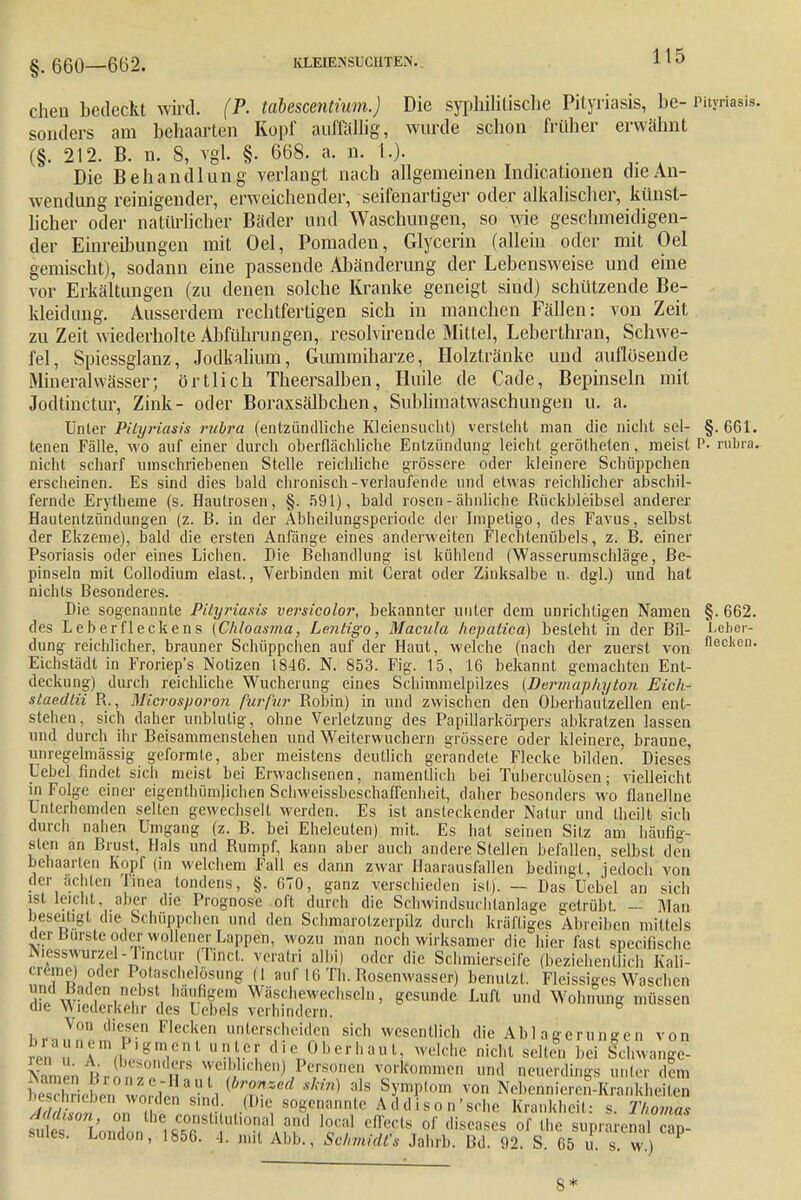 §.660 662. KLK1ENSÜCHTEN. H5 chen bedeckt wird. (P. tabescentium.) Die syphilitische Pityriasis, be- Pityriasis, sonders am behaarten Kopf auffällig, wurde schon früher erwähnt (§. 212. B. n. 8, vgl. §. 668. a. n. 1.). Die Behandlung verlaugt nach allgemeinen Indurationen che An- wendung reinigender, erweichender, seifenartiger oder alkalischer, künst- licher oder natürlicher Bäder und Waschungen, so wie geschmeidigen- der Einreibungen mit Oel, Pomaden, Glycerin (allein oder mit Oel gemischt), sodann eine passende Abänderung der Lebensweise und eine vor Erkältungen (zu denen solche Kranke geneigt sind) schützende Be- kleidung. Ausserdem rechtfertigen sich in manchen Fällen: von Zeit zu Zeit wiederholte Abführungen, resolvirende Mittel, Leberthran, Schwe- fel, Spiessglanz, Jodkalium, Gummiharze, Holztränke und auflösende Mineralwässer; örtlich Theersalben, Hude de Cade, Bepinseln mit Jodtinctur, Zink- oder Boraxsälbchen, Sublimatwaschungen u. a. Unter Pityriasis rubra (entzündliche Kleiensuclit) verstellt man die nicht sei- §.661. tenen Falle, wo auf einer durch oberflächliche Entzündung leicht gerötheten, meist P. rubra, nicht scharf umschriebenen Stelle reichliche grössere oder kleinere Schüppchen erscheinen. Es sind dies bald chronisch-verlaufende und etwas reichlicher abschil- fernde Erytheme (s. Hautrosen, §. 591), bald rosen-ähnliche ßückbleibsel anderer Hautentzündungen (z. B. in der Abheilungsperiode der Impetigo, des Favus, selbst der Ekzeme), bald die ersten Anfänge eines anderweiten Flechtenübels, z. B. einer Psoriasis oder eines Liehen. Die Behandlung ist kühlend (Wasserumschläge, Be- pinseln mit Collodium elast., Verbinden mit Gerat oder Zinksalbe u. dgl.) und hat nichts Besonderes. Die sogenannte Pityriasis versicolor, bekannter unter dem unrichtigen Namen §. 662. des Leberfleckens (Chloasma, Lentigo, Macula hepatica) besteht in der Bil- Leber- dung reichlicher, brauner Schüppchen auf der Haut, welche (nach der zuerst von neclieu- Eichstädt in Froriep's Notizen 1846. N. 853. Fig. 15, 16 bekannt gemachten Ent- deckung) durch reichliche Wucherung eines Schimmelpilzes (Derinaphyton Eick- staedtii R., MZcrosporon furfur Robin) in und zwischen den Oberhautzellen ent- stehen, sich daher unblutig, ohne Verletzung des Papillarkörpers abkratzen lassen und durch ihr Beisammenstehen und Weiterwuchern grössere oder kleinere, braune, unregelmässig geformte, aber meistens deutlich gerandete Flecke bilden. Dieses Uebel findet sich meist bei Erwachsenen, namentlich bei Tuberculosen; vielleicht in Folge einer eigenthümlichen SchweissbeschafTenheit, daher besonders wo flanellne Unterhemden selten gewechselt werden. Es ist ansteckender Natur und Iii eilt sich durch nahen Umgang (z. B. bei Eheleuten) mit. Es hat seinen Sitz am häufig- sten an Brust. Hals und Rumpf, kann aber auch andere Stellen befallen, selbst den behaarten Kopf (in welchem Fall es dann zwar Haarausfällen bedingt, jedoch von der ächten Tinea tondens, §. 670, ganz verschieden ist)'. — Das Ucbel an sich ist leicht, aber die Prognose oft durch die Schwindsuchtanlage getrübt, — Man beseitigt die Schüppchen und den Schmarotzerpilz durch kräftiges Abreiben mittels der Bürste oder wollener Lappen, wozu man noch wirksamer die hier fast speeifische Niesswurzd-Tmctur (Tinct. veratri albi) oder die Schmierseife (beziehentlich Kali- crerne) oder Potaschelösung (1 auf Iii Tb. Rosenwasser) benutzt. Fleissigcs Waschen od Baden nebst häufigem Wäschewechseln, gesunde Luft und Wohnung müssen tue Wiederkehr des Lehels verhindern. Von diesen Flecken unterscheiden sich wesentlich die Ablagerungen von ; ai7» *'b'»M.i anter die Oberhaut, welche nicht selten, bei Schwange- mi u ,\ (besonders weiblichen Personen vorkommen und neuerdings unter dem beschrieben worden sind. (Die sogenannte Addiso n'sehe Krankheit: s. Thomas ÄWOBlin°don ^T';'.;1!1 W H!*Tls diseases of Lhe ^prarenal suies. London, 1656. 4. mit Abb., Schmidts Jahrb. Bd. 92. S. 65 u. s. w.) 8*