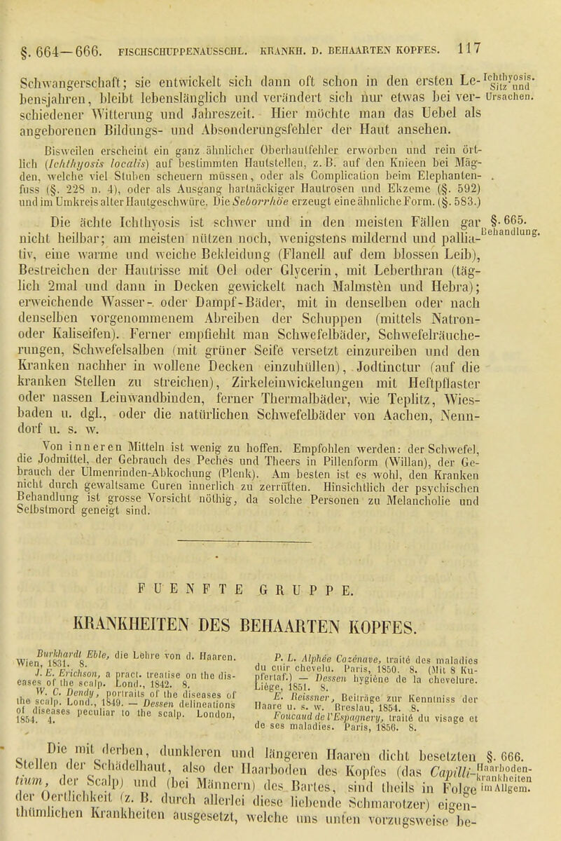 Schwangerschaft ; sie entwickelt sich dann oft schon in den ersten Le-^J'^ bensjahren, bleibt lebenslänglich und verändert sich hur etwas bei ver- Ursachen, schiedener Witterung und Jahreszeit. Hier möchte man das Uebel als angeborenen Bildungs- und Absonderungsfehler der Haut ansehen. Bisweilen erscheint ein ganz ähnlicher üheiiianlfehler erworben und rein ört- lich (Ichthyosis localis) auf bestimmten Hautstellen, z.B. auf den Knieen bei Mäg- den, welche viel Stuben scheuern müssen, oder als Complication beim Elephanlen- . fusa (§. 228 n. 4), oder als Ausgang hartnäckiger Hautrosen und Ekzeme (§. 592) und im Umkreis alter Hautgeschwüre., Die Seborrhöe erzeugt eine ähnliche Form. (§. 583.) Die ächte Ichthyosis ist schwer und in den meisten Fällen gar\§-665. nicht heilbar; am meisten nützen noch, wenigstens mildernd und pallia.-nehandluDg tiv. eine warme und weiche Bekleidung (Flanell auf dem blossen Leib), Bestreichen der Haütrisse mit Oel oder Glycerin, mit Leherthran (täg- lich 2mal und dann in Decken gewickelt nach Mahnsten und Hebra); erweichende Wasser- oder Dampf-Bäder, mit in denselben oder nach denselben vorgenommenem Abreiben der Schuppen (mittels Natron- oder Kaliseifen). Ferner empfiehlt man Schwefelbäder, Schwefelräuche- rungen, Schwefelsalben (mit grüner Seife versetzt einzureiben und den Kranken nachher in wollene Decken einzuhüllen), Jodtinctur (auf die kranken Stellen zu streichen), Zirkeleinwickelungen mit Heftpflaster oder nassen Leinwandbinden, ferner Thermalbäder, wie Teplitz, Wies- baden u. dgl., oder die natürlichen Schwefelbäder von Aachen, Nenn- dorf u. s. w. Von inneren Mitteln ist wenig zu hoffen. Empfohlen werden: der Schwefel, che Jodmittel, der Gebrauch des Peches und Theers in Pillenform (Willan), der Ge- brauch der Ulmenrinden-Abkochung (Plenk). Am besten ist es wohl, den Kranken nicht durch gewaltsame Curen innerlich zu zerrütten. Hinsichtlich der psychischen Behandlung ist grosse Vorsicht nölhig, da solche Personen zu Melancholie und Selbstmord geneigt sind. FUENFTE GRUPPE. KRANKHEITEN DES BEHAARTEN KOPFES. WiJUmf%mie' ie L0,'e V0 d Hai1ren- , P- L- AlPMe Cozö'wve, Lraitä des maladics of diseases peculmr to the scalp. London, Foucau^cV^XXJ^ visage et de ses maladies. Paris, 1850. 8. Die mit derljen, dunkleren und längeren Haaren dicht besetzten §.666. Stellen der SchädeThaut, also der Haarboden des Kopfes (das CapillA«^«™- tmm der !Scalp) und (bei Männern) des Bartea, sind theils in p^taufigS der Oerthehkeit z B. durch allerlei diese liebende Schmarotzer) eigen- tümlichen Krankheiten ausgesetzt, welche uns unfen vorzugsweise be-