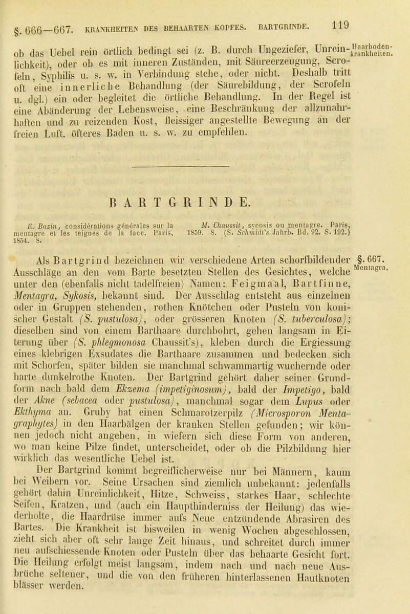 üb das Uebel rein örtlich bedingt sei (z. B. durch Ungeziefer, Unrein-«^oden- lichkeit), oder ob es mit inneren Zuständen, mit Säureerzeugung, Scro- l'eln, Syphilis u. s. w, in Verbindung siebe, oder nicht. Deshalb tritt oft eine innerliche Behandlung (der Säurebildung, der Scrofeln u. dgl.) ein oder begleitet die ortliche Behandlung. In der Begel ist eine Abänderung der Lebensweise, eine Beschränkung der allzunahr- haften und zu reizenden Kost, fleissiger angestellte Bewegung an der freien Luft, öfteres Baden u. s. w. zu empfehlen. BARTGRINDE. E. Buzin, consideralions gencrales sur la M. Chaussit, Sycosis ou mentagre. Paris, mentagre et les teignes de la face. Paris, 1S59. S. (S. Schmidts Jahrb. Bd. 92. S. 192.) 1S54. S. Als Bartgrind bezeichnen wir verschiedene Arten schorfbildender §. 667. Ausschläge an den vom Barte besetzten Stellen des Gesichtes, welche R enlagra unter den (ebenfalls nicht tadelfreien) Namen:. Fei gm aal, Bartfinne, Mentagra, Sykosis, bekannt sind. Der Ausschlag entsteht aus einzelnen oder in Gruppen stehenden, rothen Knötchen oder Pusteln von koni- scher Gestalt ('S. pustulosa), oder grösseren Knoten (S. tuberculosa); dieselben sind von einem Barthaare durchbohrt, gehen langsam in Ei- terung über (S. phlegmonosa Chaussit's), kleben durch die Ergiessung eines klebrigen Exsudates die Barthaare zusammen und bedecken sich mit Schorfen, später bilden sie manchmal schwammartig wuchernde oder harte dunkelrothe Knoten. Der Bartgrihd gehört daher seiner Grund- form nach bald dem Ekzema (impetiginosum), bald der Impetigo, bald der Akne (sebacea oder pustulosa), manchmal sogar dem Lupus oder Ekthyma an. Gruby hat einen Schmarotzerpilz (Microsporon Menta- grophytes) in den Haarbälgen der kranken Stellen gefunden; wir kön- nen jedoch nicht angeben, in wiefern sich diese Form von anderen, wo man keine Pilze findet, unterscheidet, oder oh die Pilzbildung hier wirklich das wesentliche Uebel ist. Der Bartgrind kommt begreiflicherweise nur bei Männern, kaum bei Weihern vor. Seine Ursachen sind ziemlich unbekannt: jedenfalls gehört dahin Unreinlichkeit, Hitze, Schweiss, starkes Haar, schlechte Seifen, Kratzen, und (auch ein Haupthin der niss der Heilung) das wie- derholte, die Haardrüse immer aufs Nene entzündende Abrasircn des Bartes. Die Krankheit isL bisweilen in wenig Wochen abgeschlossen, zieht sich aber oft sehr lange Zeit hinaus, und schreitet durch immer neu aufschiessende Knoten oder Pusteln über das behaarte Gesicht fort. Die Heilung erfolgt meist langsam, indem nach und nach neue Aus- brüche seilend-, und die von den Iniheren hinterlassenen Hautknoten blässer werden.
