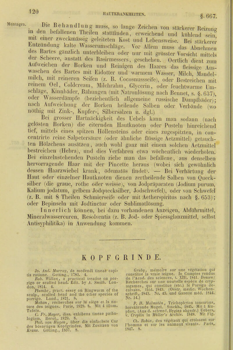 HAUTKRANKHEITEN. § ggy Mentagrn. Die Behandlung muss, so lange Zeichen von stärkerer Reizung m den befallenen Eheilen stattfinden, erweichend und kühlend sein wt einer zweckmässig geleiteten Kost und Lebensweise. Bei stärkerer Entzündung kalte Wasserunischläge. Vor Allem muss das Abnehmen des Bartes gänzlich unterbleiben oder nur mit grösster Vorsicht mittels der Scheere, anstatt des Rasirmessers, geschehen. Oertlich dient /um Aulweichen der Borken und Reinigen des Haares das flüssige Aus- waschen des Bartes mit Eidotter und warmem Wasser, Milch, Mandel- müch, mit reineren Seifen (z. B. Coeosnussseife), oder Bestreichen mit reinem Oel, Coldcream, Milchrahtn, Glycerin, oder feuchtwarme Um- schläge, Kinnbäder, Bähungen (mit Natronlösnng nach Bennet, s. §.637), oder Wasserdämpfe (beziehentlich allgemeine russische Dampfbäder); nach Aufweichung der Borken heilende Salben oder Verbände (wo nöthig mit Zink-, Kupfer-, Silbersalzen u. dgl.) Bei grosser Hartnäckigkeit des Uebels kann man sodann (nach gelüsten Borken) die eiternden Hautknoten oder Pusteln hinreichend tief, mittels eines spitzen Höllensteins oder eines zugespitzten, in con- centrirle reine Salpetersäure (oder ähnliche flüssige Aetzmittel) getauch- ten Hölzchens ausätzen, auch wohl ganz mit einem solchen Aetzmittel bestreichen (Hebraj, und dies Verfahren etwa wöchentlich wiederholen. Bei einzelnstehenden Pusteln ziehe man das befallene, aus denselben hervorragende Haar mit der Pincette heraus (wobei sich gewöhnlich dessen Haarzwiebel krank, üdematös findet». — Bei Verhärtung der Haut oder einzelner Hautknoten dienen zertheilende Salben von Queck- silber (die graue, rolhe oder weisse), von Jodpräparaten (Jodium purum, Kalium jodatum, gelbem Jodquecksilber, Jodschwefel), oder von Schwefel (z. B. mit 8 Theilen Schmierseife oder mit Aetherspiritus nach §.653); oder Bepinseln mit Jodtinctur oder Sublimatlosimg. Innerlich können, bei dazu vorhandenen Anzeigen, Abführmittel, Mineralwassercuren, Resolventia (z. B. Jod- oder Spiessglanzmittel, selbst Antisypbilitika) in Anwendung kommen. KOPFGRINDE. Ja. And. Mumm, ilc medendi tineae capi- Gruby, memoire! sur une Vegetation nur Iis ratione. Gotting., 1782. 4. constitue la vraie leigne. In Compies rendus Bob. Willan, a practica! trealise on por- de PAcad. des sciences, t. XIII. 1841.JJessen: rigo or scalled head. Edit. bv .4. Smith. Lon- Htreherches sur une nouyelle espöce de cryp- don 1814 4 logames, qui constitue (etc.) le Porrigo de- 'Plumbc, pract. e'ssay on Ringworm of Ihe calvans. Und. 1S43. (Ocstr. medic. Wochen- scalp, scalled head and the ollicr species of s.chriU, 1S43. Nr. 43. und Gazelle med. 1844. porrigo. Lond., 1821. 8. Nr. 14-) Mahon, recherches sur le siege et la na- p ^ Mälmslin., Trichophvton tonsurans, ture des teignes. Paris, 1S29. S. Mit 4 iljum. härskartrnde Mogel. Siockh., 1815. Mit 1 Ku- Tafeln. , , nfert. (Aus d. scWed. Hygiaa abgadr.) Debei^. C. Fr. Meyer, diss. exliibens tineae paiho- |._ Crrplin in Mittler'« Archiv. 1848. Mit Flg. l0Slmi. vo%0B'aaäS'über die einfachste Cur Ch. RoUn, des vegetaux qui ofoissonl sur dMbtaarZaolf^hidH. Mit Zusätzen von Phomme et sur les animaux v.vants. Paris, Kraus. Gotting., 1837. 8. !»*•