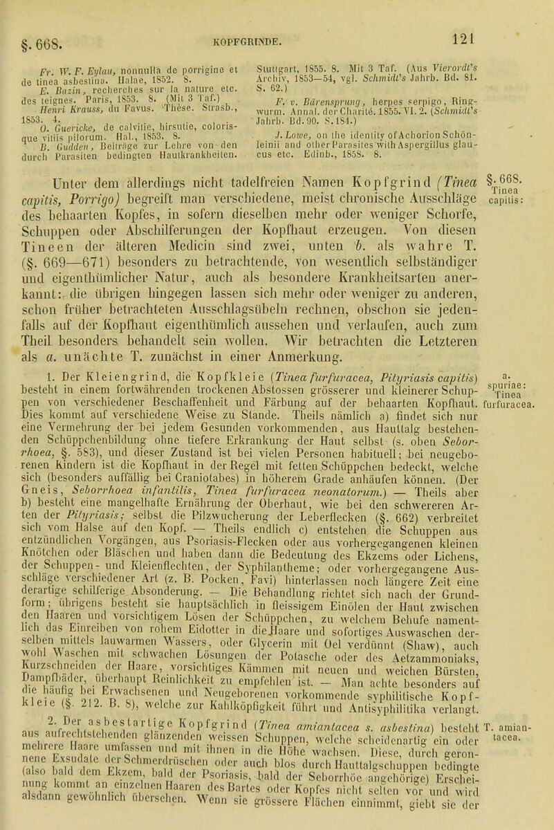 Fr. W. F. Mylau, nonnuHä de porrigino et de tinea asbestina. Halae, 1852. 8. E. Bazin, recherches sur la naiurc etc. dos teignes. Paris, 1853. 8. (Mit 3 Taf.) Henri Krnuss, du Favus. -These. Sirasb., 1853. 4. ...... 0. Guerichc, de calvitie, hirsutie, coloris- (iue v'uiis pilorum. Hai., 1S53. S. 1). dulden , Beitrüge zur Lehre von den durch Parasiten bedingten Haulkranktjäiten. Stuttgart, 1855. 8. Mit 3 Taf. (Aus Vierordl's Archiv, 1S53-54, vgl. Schmidts Jahrb. Bd. 81. S. 62.) F. v. Bärensprung, herpes serpigo, Ring- wurm. Annal. derCharite. 1855. VI. 2. {SckmidCs Jahrb. Bd.90. S.184.) J.Lowe, on ihe tdenlily of Achorion Schön- leinii and other Parasites with Aspergillus glau- cus etc. Edinb., 1858. 8. Unter dem allerdings nicht tadelfreien Namen Kopfgrind (Tinea \f^' capitis, Porrüjo) begreift man verschiedene, meist chronische Ausschläge capitis: des behaarten Kopfes, in sofern dieselben mehr oder weniger Schorfe, Schuppen oder Abschilferungen der Kopfhaut erzeugen. Von diesen Tineen der älteren Mediän sind zwei, unten b. als wahre T. (§. 669—671) besonders zu betrachtende, von wesentlich selbständiger und eigentümlicher Natur, auch als besondere Krankheitsarten aner- kannt: die übrigen hingegen lassen sich mehr oder weniger zu anderen, schon früher betrachteten Ausschlagsübeln rechnen, obschon sie jeden- falls auf der Kopfhaut eigenthiimlich aussehen und verlaufen, auch zum Theil besonders bebandelt sein wollen. Wir betrachten die Letzteren als a. unächte T. zunächst in einer Anmerkung. 1. Der Kleiengrind, die Kopfkleie (Tinea für füracea, Pityriasis capitis) a: besteht in einem fortwährenden trockenen Abstossen grösserer und kleinerer Schup- S1finea: pen von verschiedener Beschaffenheit und Färbung auf der behaarten Kopfhaut, furfuracea. Dies kommt auf verschiedene Weise zu Stande. Theils nämlich a) rindet sich nur eine Vermehrung der bei jedem Gesunden vorkommenden, aus Haullalg bestehen- den Schüppchenbildung ohne tiefere Erkrankung der Haut selbst (s. oben Sebor- rhoea, §. 5S3), und dieser Zustand ist bei vielen Personen habituell; bei neugebo- renen Rindern ist die Kopfhaut in der Regel mit fetten Schüppchen bedeckt, welche sich (besonders auffällig bei Craniotabes) in höherem Grade anhäufen können. (Der Gneis, Seborrhoea infanlilis, Tinea furfuracea neonatorum.) — Theils aber b) besteht eine mangelhafte Ernährung der Überhaut, wie bei den schwereren Ar- ten der Pityriasis; selbst die Pilzwucherung der Leberflecken (§. 662) verbreitet sich vom Halse auf den Kopf. — Theils endlich c) entstehen die Schuppen aus entzündlichen Vorgängen, aus Psoriasis-Flecken oder aus vorhergegangenen kleinen Knötchen oder Bläschen und haben dann die Bedeutung des Ekzems oder Lienens, der Schuppen- und Kleienflechten, der Syphilantheme; oder vorhergegangene Aus- schlage verschiedener Art (z. B. Pocken, Favi) hinterlassen noch längere Zeit eine derartige schlierige Absonderung. - Die Behandlung richtet sich nach der Grund- form ; übrigens besieht sie hauptsächlich in fleissigem Einölen der Haut zwischen den Haaren und vorsichtigem Lösen der Schüppchen, zu welchem Behufe nament- lich das Einreiben von rohem Eidotter in diejlaare und sofortiges Auswaschen der- selben mittels lauwarmen Wassers, oder Glycerin mit Gel verdünnt (Shaw), auch wohl Waschen mit schwachen Lösungen der Polasche oder des Aetzammoniaks, Kurzschneiden der Baare, vorsichtige Kämmen mit neuen und weichen Bürsten Dampfbader, überhaupt Reinlichkeit zu empfehlen ist. - Man achte besonders auf Jie häufig be. Erwachsenen und Neugeborenen vorkommende syphilitische Kopf- kleie (§. 212. B. 8), welche zur Kahlköpfigkeit rührt und Antisyphililika verlangt. km ^;r^.rifiheVa'' rge Kopfgrind (Tinea amiantacea s. asbestina) besteht T. amian- : : tanzenden weissen Schuppen, welche scheidenartig ein oder »«««. mehrere Haare umfassen und mit ihnen in die Höhe wachsen. Diese, durch genm- afco fid dSittSl5mÄÖ8/heS 0d.er.au^ blos durchHauttalgschüppen belüg e (also bald dem Ekzem bald der Psoriasis, bald der Seborrhöe anffehöriee) Erschei- nung kommt «n einzelnen Haaren des Bartes oder Kopfes nicht E vor und wird alsdann gewöhnlich übersehen. Wenn sie grössere Flächen einnimmt, giebt sie der