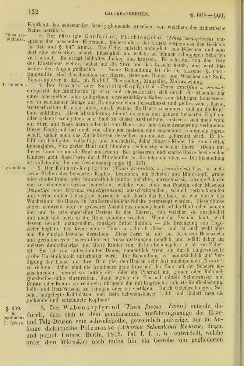HAUTKRANKHEITEN. §. 66S-669. Nam^£rrälut?SbeStartiSe faseri°^länzende Ansehc> welchem der Aliberfsche TpFginoSsa • m PCr r.äudi,oe Kopfgrind, Fl echt eng r in d (Tinea serpiginosa) ent- °in°>a- sprich den nässenden Ekzemen, insbesondere der Crnsta serpiginosaTes Gesfchts (§640 und §. 647 Anm.) Das Uebel entsieht anfänglich a?sSehen ÄoS dert eine wasserige, scharfe Flüssigkeit ab, welche zu dünnen schuppigen Schorfen vertrockne . Es erregt lebhaftes Jucken und Kratzen. Es schreitet von dem Orte des Entstehens weiter, selbst auf die Stirn und das Gesicht herab und wird bis- weilen den Augen gefährlich. - Seine Behandlung ist die der Ekzeme (8 643) • Hauptnuttel sind Abschneiden der Haare, fleissiges Baden und Waschen mit Seife Einstrcupulver u. dg]., im Nothfall Theersalben, Zinksalbe, Zinkwaschun ' T. muciflun. 4. Der feuchte oder Schleim-Kopfgrind (Tinea mueifluas. mueosa) entspricht der Milchborke (§. 647) und charakterisirt sich durch die Absonderuno- eines blassgelben oder gelbgrünen eiweisshaltigen Saftes von klebriger Consislenz° der in reichlicher Menge aus Honigpustelchen hervorfliesst und gelbe, zähe, flache' weitverbreitete Krusten bildet, durch welche die Haare zusammen- und an die Kopf- haut ankleben. Diese Absonderung nimmt meistens den ganzen behaarten Kopf ein oder gelangt wenigstens sehr bald zu dieser Ausbreitung, erstreckt sich auch wohl auf Stirn und Nase herab oder ist von Haus aus mit Gesichtsansprung verbunden. Dieser Kopfgrind hat noch von allen am meisten eine sogenannte reinigende Eigen- schaft, daher auch das Zurücktreten desselben am meisten gefürchtet wird. Er be- fällt am häufigsten vollsaflige und übernährte, dabei jüngere Kinder bis zum dritten Lebensjahre, von zarter Haut und blondem, seidenartig-weichem Haare. (Denn nur dieses kann so an die Haut ankleben.) Bei grösseren und starke Haare besitzenden Kindern geht diese Form durch Mittelstufen in die folgende über. — Die Behandlung ist vollständig die des Gesichtsansprungs (§. 647). T.granulaia. 5. Der Körner-Kopfgrind (Tinea granulala s. granulacea) lässt an meh- reren Stellen des behaarten Kopfes, besonders am Scheitel und Hinterkopf, graue oder dunkelbräun oder braunröthlich (blutig) gefärbte, unregelmässig körnige Schorfe von verschiedener Grösse bemerken, welche von einer aus Pusteln oder Bläschen (Impetigo oder Eczema impeliginosum) ausschwitzenden, schnell vertrocknenden und verhärtenden Flüssigkeit herrühren und durch das Kratzen, so wie durch das Wachsthum der Haare, in hanfkorn-ähnliche Stücke zersprengt werden. Diese Stücke sitzen zerstreut oder in grösserer Anzahl zusammengehäuft auf der Haut oder hängen hier und da (wie angereihte Perlen) in den Haaren, von welchen sie durchbohrt und nach und nach in die Höhe gehoben werden. Wenn das Exsudat fault, wird dessen Geruch unangenehm, ranziger Butter ähnlich. — Die Erzeugung von Unge- ziefer begleitet fast keine andere Tinea so sehr als diese, und ist auch wohl alle- mal die einzige Ursache derselben. Diese Form ist nur bei derberem Haarwuchs und gerinnbareren (faserstoffigeren) Ausschwitzungen möglich, und befällt daher am meisten dunkelhaarige und ältere Kinder vom dritten Lehensjahre an bis zur Puber- tät. Sie ist von unbestimmter Dauer, namentlich wenn sie durch eingewurzelte grobe Unreinlichkeit unterhallen wird. Die Behandlung ist hauptsächlich auf Ver- tilgung der Läuse und ihrer Brut (der den Haaren sehr fest anhängenden „Nisse) zu richten: daher sind die Kopfhaare ganz kurz auf der Haut mit der Schcere ab- zuschneiden, hierauf wo nöthig ein- oder ein Paarmal mit grauer oder Kalomel- Quecksilbersalbe einzureiben, dann täglich ein Paarmal mittels Seifenwässer und Bürste oder Kamm zu reinigen; übrigens die mit Ungeziefer infkirteKöpfbedeckung, Leib- und Bett-Wäsche zu reinigen oder zu vertilgen. Durch Öeleinreibungen, Sal- ben, aufgelegte Kohlblätter oder fette Schweinsblasen kühlt und lindert man die juckende und entzündele Kopfhaut. §.669. 6. Der Wabenkopfgrind (Tinea favosa, Favus) entsteht da- > durch, dass sich in dem gemeinsamen Ausführimgsgange der Haar- T^sa: und Talg-Drüsen eine schwefelgelbe, gewöhnlich pulverige, nur im An- fange dicklichzähe Pilzmasse (Achorion Schoenleinii Remak, diagn. und palhol. Unters. Berlin, 1845. Taf. I. f. 5. 6.) entwickelt, welche unter dem Mikroskop nach unten hin ein Gewebe von gegliederten