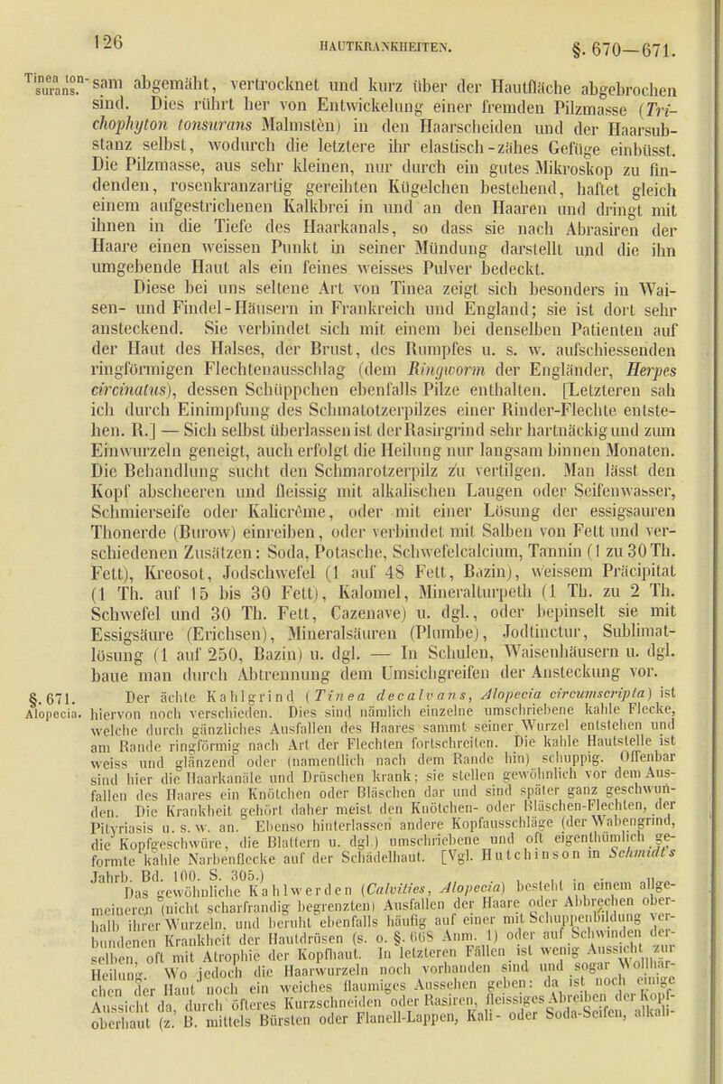 §. 670-671. guransrsam abgemäht, vertrocknet und kurz über der Hautfläche abgebrochen sind. Dies rührt her von Entwicklung einer fremden Pilzmasse (Tri- chophyton tonsurans Malmst'en) in den Haarscheiden und der Haarsub- stanz selbst, wodurch die letztere ihr elastisch-zähes Gefüge einbüsst. Die Pilzmasse, aus sehr kleinen, nur durch ein gutes Mikroskop zu fin- denden, rosenkranzartig gereihten Kügclchen bestehend, haftet gleich einem aufgestrichenen Kalkbrei in und an den Haaren und dringt mit ihnen in die Tiefe des Haarkanals, so dass sie nach Abrasiren der Haare einen weissen Punkt in seiner Mündung darstellt und die ihn umgebende Haut als ein feines weisses Pulver bedeckt. Diese bei uns seltene Art von Tinea zeigt sich besonders in Wai- sen- und Findel-Häusern in Frankreich und England; sie ist dort sehr ansteckend. Sie verbindet sich mit einem bei denselben Patienten auf der Haut des Halses, der Brust, des Rumpfes u. s. w. aufschiessenden ringförmigen Flechtenausschlag (dem Ringworm der Engländer, Herpes circinatus), dessen Schüppchen ebenfalls Pilze enthalten. [Letzteren sah ich durch Einimpfung des Schmatotzerpilzes einer Rinder-Flechte entste- hen. R.] — Sich selbst überlassen ist derRasirgrind sehr hartnäckig und zum Einwurzeln geneigt, auch erfolgt die Heilung nur langsam binnen Monaten. Die Behandlung sucht den Schmarotzerpilz zu vertilgen. Man lässt den Kopf abscheeren und fleissig mit alkalischen Laugen oder Seifenwabser, Schmierseife oder Kalicreme, oder mit einer Losung der essigsauren Thonerde (Burow) einreiben, oder verbindet mit Salben von Fett und ver- schiedenen Zusätzen: Soda. Potasche, Scbwefelcälcium, Tannin fl zu 30Tb- Fett), Kreosot, Jodschwefel (1 auf 48 Fett, Bazin), weissem Präcipitat (1 Th. auf 15 bis 30 Fett), Kalomel, Mineralturpeth (1 Tb. zu 2 Tb. Schwefel und 30 Th. Fett, Cazenave) u. dgl, oder bepinselt sie mit Essigsäure (Erichsen), Mineralsäuren (Plombe), Jodtinctur, Sublimat- lösung (1 auf 250, Bazin) u. dgl. — In Schulen, Waisenhäusern u. dgl. baue man durch Abtrennung dem Umsichgreifen der Ansteckung vor. §.671. Der ächte Kahlgrind (Tinea decalvans, Alopecia circumscripta) ist Alopecia, hiervon noch verschieden. Dies sind nämlich einzelne umschriebene kahle Flecke, welche durch gänzliches Ausfallen des Haares sammt seiner Wurzel entstehen und am Rande ringförmig nach Art der Flechten fortschreiten. Die kahle Hautslejle ist weiss und glänzend1- oder (namentlich nach dem Rande hin) schuppig. Offenbar sind hier die Haarkanäle und Dräschen krank; sie stellen gewöhnlich vor dem Aus- fallen des Haares ein Knötchen oder Bläschen dar und sind später ganz geschwun- den Die Krankheit gehört daher meist den Knötchen- oder Bläschen-Flechten, der Pitvriasis u s.w. an. Ebenso hinterlassen andere Kopfausschläge (der Wabengnnd, die Kopfgeschwüre, die Blattern u. dgl.) umschriebene und oft ogenthunihch ge- formte kahle Narbenflecke auf der Schadelhaut. [Vgl. Hutchinson in Schmidts JahrDast^n1M,eÜK')ahlwerden [Calvities, Alopecia) besteht in einem allge- meinere (nicht scharfrandig begrenzten! Ausfallen der Haare oder Abbrechen ober- halb ihrer Wurzeln, und beruht ebenfalls häutig auf einer mit Schuppentfildung ver- bundenen Krankheit der Hautdrüsen (s. o. §. 668 An,,,. 1) oder auf Schwinden der- ' , oft mit Atrophie der Kopfhaut. In letzteren Fällen, ist wenig ™ Ens Wo jedoci die Haarwurzeln noch vorhanden sind und sogai WoiMr- che der Haut noch ein weiches flaumiges Aussehen geben: da is noch einige Aussicht da durch öfteres Kurzschneiden oder Rasiren, fleissiges Abreiben d^Kopf- oberl a (z' B mittels Bürsten oder Flanell-Lappen, Kali- oder Soda-Se.fen, alkah-